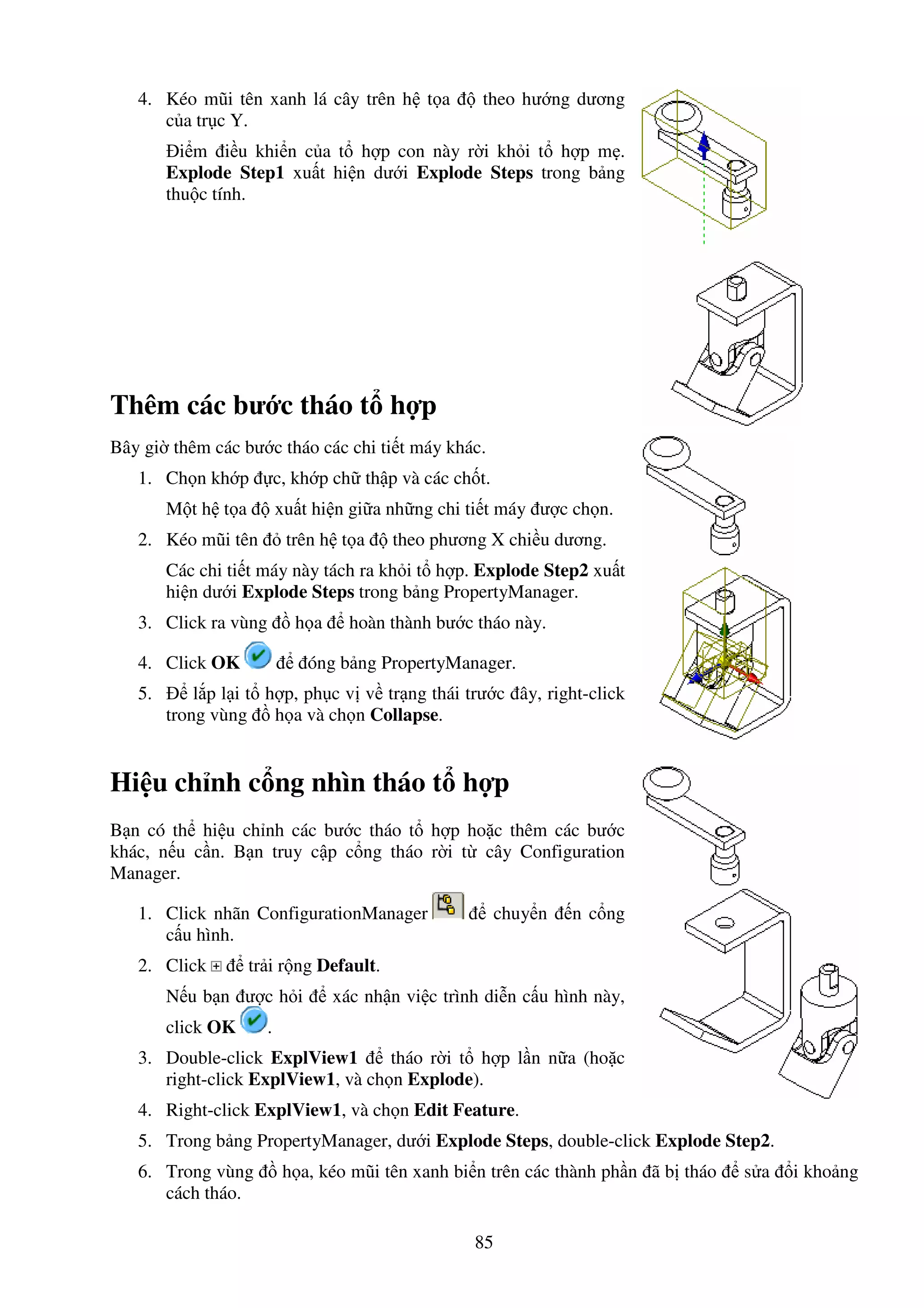 85
4. Kéo mũi tên xanh lá cây trên h t a theo hư ng dương
c a tr c Y.
i m i u khi n c a t h p con này r i kh i t h p m .
Explode Step1 xu t hi n dư i Explode Steps trong b ng
thu c tính.
Thêm các bư c tháo t h p
Bây gi thêm các bư c tháo các chi ti t máy khác.
1. Ch n kh p c, kh p ch th p và các ch t.
M t h t a xu t hi n gi a nh ng chi ti t máy ư c ch n.
2. Kéo mũi tên trên h t a theo phương X chi u dương.
Các chi ti t máy này tách ra kh i t h p. Explode Step2 xu t
hi n dư i Explode Steps trong b ng PropertyManager.
3. Click ra vùng h a hoàn thành bư c tháo này.
4. Click OK óng b ng PropertyManager.
5. l p l i t h p, ph c v v tr ng thái trư c ây, right-click
trong vùng h a và ch n Collapse.
Hi u ch nh c ng nhìn tháo t h p
B n có th hi u ch nh các bư c tháo t h p ho c thêm các bư c
khác, n u c n. B n truy c p c ng tháo r i t cây Configuration
Manager.
1. Click nhãn ConfigurationManager chuy n n c ng
c u hình.
2. Click tr i r ng Default.
N u b n ư c h i xác nh n vi c trình di n c u hình này,
click OK .
3. Double-click ExplView1 tháo r i t h p l n n a (ho c
right-click ExplView1, và ch n Explode).
4. Right-click ExplView1, và ch n Edit Feature.
5. Trong b ng PropertyManager, dư i Explode Steps, double-click Explode Step2.
6. Trong vùng h a, kéo mũi tên xanh bi n trên các thành ph n ã b tháo s a i kho ng
cách tháo.
 