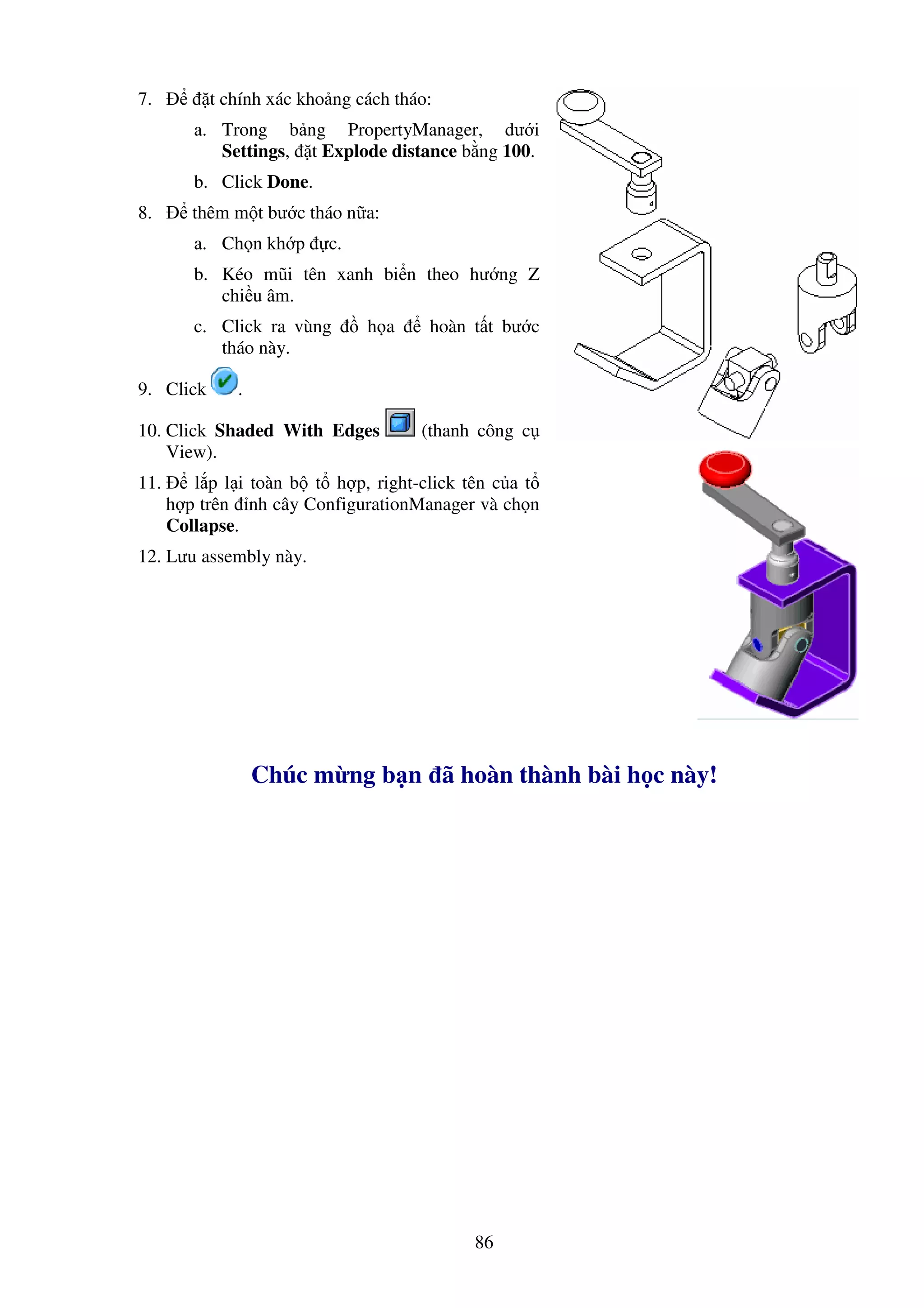 86
7. t chính xác kho ng cách tháo:
a. Trong b ng PropertyManager, dư i
Settings, t Explode distance b ng 100.
b. Click Done.
8. thêm m t bư c tháo n a:
a. Ch n kh p c.
b. Kéo mũi tên xanh bi n theo hư ng Z
chi u âm.
c. Click ra vùng h a hoàn t t bư c
tháo này.
9. Click .
10. Click Shaded With Edges (thanh công c
View).
11. l p l i toàn b t h p, right-click tên c a t
h p trên nh cây ConfigurationManager và ch n
Collapse.
12. Lưu assembly này.
Chúc m ng b n ã hoàn thành bài h c này!
 