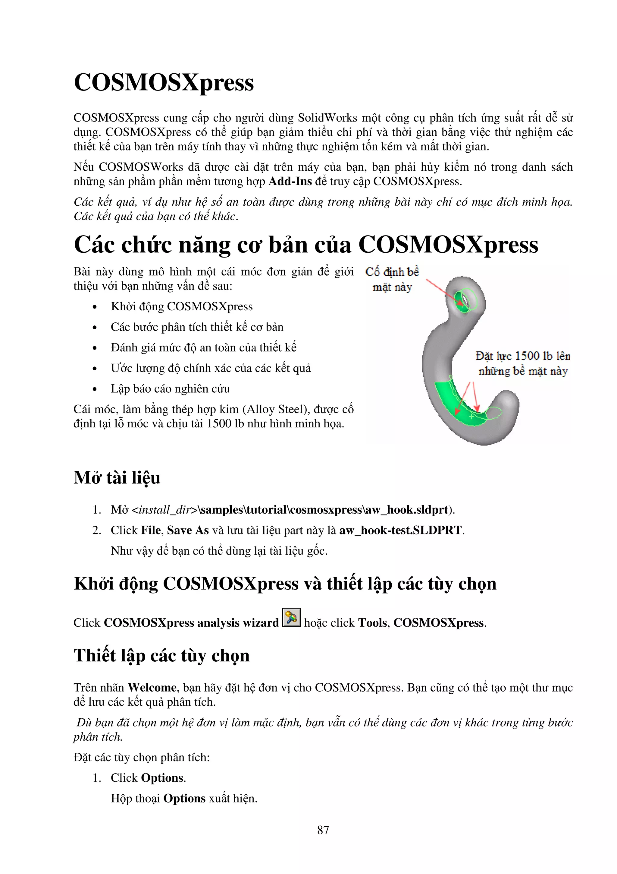 87
COSMOSXpress
COSMOSXpress cung c p cho ngư i dùng SolidWorks m t công c phân tích ng su t r t d s
d ng. COSMOSXpress có th giúp b n gi m thi u chi phí và th i gian b ng vi c th nghi m các
thi t k c a b n trên máy tính thay vì nh ng th c nghi m t n kém và m t th i gian.
N u COSMOSWorks ã ư c cài t trên máy c a b n, b n ph i h y ki m nó trong danh sách
nh ng s n ph m ph n m m tương h p Add-Ins truy c p COSMOSXpress.
Các k t qu , ví d như h s an toàn ư c dùng trong nh ng bài này ch có m c ích minh h a.
Các k t qu c a b n có th khác.
Các ch c năng cơ b n c a COSMOSXpress
Bài này dùng mô hình m t cái móc ơn gi n gi i
thi u v i b n nh ng v n sau:
• Kh i ng COSMOSXpress
• Các bư c phân tích thi t k cơ b n
• ánh giá m c an toàn c a thi t k
• Ư c lư ng chính xác c a các k t qu
• L p báo cáo nghiên c u
Cái móc, làm b ng thép h p kim (Alloy Steel), ư c c
nh t i l móc và ch u t i 1500 lb như hình minh h a.
M tài li u
1. M <install_dir>samplestutorialcosmosxpressaw_hook.sldprt).
2. Click File, Save As và lưu tài li u part này là aw_hook-test.SLDPRT.
Như v y b n có th dùng l i tài li u g c.
Kh i ng COSMOSXpress và thi t l p các tùy ch n
Click COSMOSXpress analysis wizard ho c click Tools, COSMOSXpress.
Thi t l p các tùy ch n
Trên nhãn Welcome, b n hãy t h ơn v cho COSMOSXpress. B n cũng có th t o m t thư m c
lưu các k t qu phân tích.
Dù b n ã ch n m t h ơn v làm m c nh, b n v n có th dùng các ơn v khác trong t ng bư c
phân tích.
t các tùy ch n phân tích:
1. Click Options.
H p tho i Options xu t hi n.
 