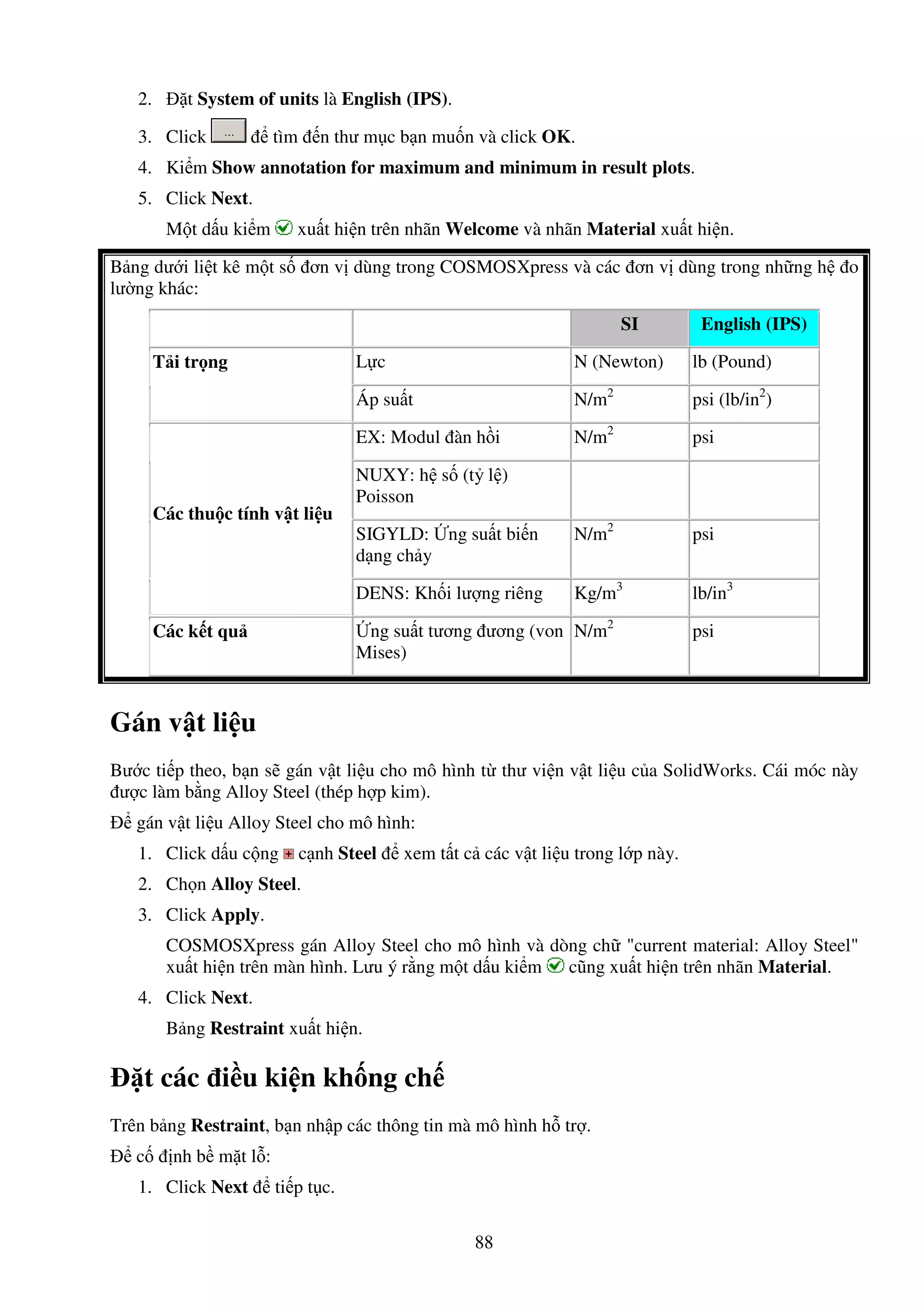 88
2. t System of units là English (IPS).
3. Click tìm n thư m c b n mu n và click OK.
4. Ki m Show annotation for maximum and minimum in result plots.
5. Click Next.
M t d u ki m xu t hi n trên nhãn Welcome và nhãn Material xu t hi n.
B ng dư i li t kê m t s ơn v dùng trong COSMOSXpress và các ơn v dùng trong nh ng h o
lư ng khác:
SI English (IPS)
L c N (Newton) lb (Pound)T i tr ng
Áp su t N/m2
psi (lb/in2
)
EX: Modul àn h i N/m2
psi
NUXY: h s (t l )
Poisson
SIGYLD: ng su t bi n
d ng ch y
N/m2
psi
Các thu c tính v t li u
DENS: Kh i lư ng riêng Kg/m3
lb/in3
Các k t qu ng su t tương ương (von
Mises)
N/m2
psi
Gán v t li u
Bư c ti p theo, b n s gán v t li u cho mô hình t thư vi n v t li u c a SolidWorks. Cái móc này
ư c làm b ng Alloy Steel (thép h p kim).
gán v t li u Alloy Steel cho mô hình:
1. Click d u c ng c nh Steel xem t t c các v t li u trong l p này.
2. Ch n Alloy Steel.
3. Click Apply.
COSMOSXpress gán Alloy Steel cho mô hình và dòng ch "current material: Alloy Steel"
xu t hi n trên màn hình. Lưu ý r ng m t d u ki m cũng xu t hi n trên nhãn Material.
4. Click Next.
B ng Restraint xu t hi n.
t các i u ki n kh ng ch
Trên b ng Restraint, b n nh p các thông tin mà mô hình h tr .
c nh b m t l :
1. Click Next ti p t c.
 