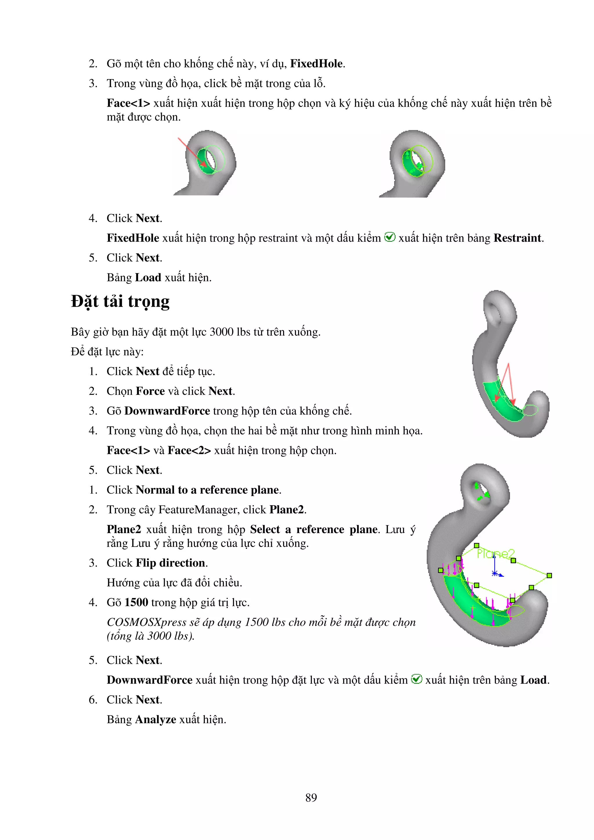 89
2. Gõ m t tên cho kh ng ch này, ví d , FixedHole.
3. Trong vùng h a, click b m t trong c a l .
Face<1> xu t hi n xu t hi n trong h p ch n và ký hi u c a kh ng ch này xu t hi n trên b
m t ư c ch n.
4. Click Next.
FixedHole xu t hi n trong h p restraint và m t d u ki m xu t hi n trên b ng Restraint.
5. Click Next.
B ng Load xu t hi n.
t t i tr ng
Bây gi b n hãy t m t l c 3000 lbs t trên xu ng.
t l c này:
1. Click Next ti p t c.
2. Ch n Force và click Next.
3. Gõ DownwardForce trong h p tên c a kh ng ch .
4. Trong vùng h a, ch n the hai b m t như trong hình minh h a.
Face<1> và Face<2> xu t hi n trong h p ch n.
5. Click Next.
1. Click Normal to a reference plane.
2. Trong cây FeatureManager, click Plane2.
Plane2 xu t hi n trong h p Select a reference plane. Lưu ý
r ng Lưu ý r ng hư ng c a l c ch xu ng.
3. Click Flip direction.
Hư ng c a l c ã i chi u.
4. Gõ 1500 trong h p giá tr l c.
COSMOSXpress s áp d ng 1500 lbs cho m i b m t ư c ch n
(t ng là 3000 lbs).
5. Click Next.
DownwardForce xu t hi n trong h p t l c và m t d u ki m xu t hi n trên b ng Load.
6. Click Next.
B ng Analyze xu t hi n.
 