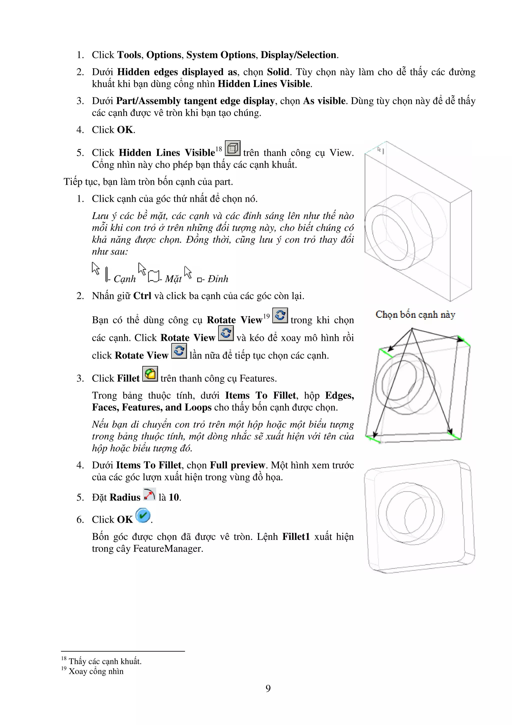 9
1. Click Tools, Options, System Options, Display/Selection.
2. Dư i Hidden edges displayed as, ch n Solid. Tùy ch n này làm cho d th y các ư ng
khu t khi b n dùng c ng nhìn Hidden Lines Visible.
3. Dư i Part/Assembly tangent edge display, ch n As visible. Dùng tùy ch n này d th y
các c nh ư c vê tròn khi b n t o chúng.
4. Click OK.
5. Click Hidden Lines Visible18
trên thanh công c View.
C ng nhìn này cho phép b n th y các c nh khu t.
Ti p t c, b n làm tròn b n c nh c a part.
1. Click c nh c a góc th nh t ch n nó.
Lưu ý các b m t, các c nh và các nh sáng lên như th nào
m i khi con tr trên nh ng i tư ng này, cho bi t chúng có
kh năng ư c ch n. ng th i, cũng lưu ý con tr thay i
như sau:
- C nh - M t - nh
2. Nh n gi Ctrl và click ba c nh c a các góc còn l i.
B n có th dùng công c Rotate View19
trong khi ch n
các c nh. Click Rotate View và kéo xoay mô hình r i
click Rotate View l n n a ti p t c ch n các c nh.
3. Click Fillet trên thanh công c Features.
Trong b ng thu c tính, dư i Items To Fillet, h p Edges,
Faces, Features, and Loops cho th y b n c nh ư c ch n.
N u b n di chuy n con tr trên m t h p ho c m t bi u tư ng
trong b ng thu c tính, m t dòng nh c s xu t hi n v i tên c a
h p ho c bi u tư ng ó.
4. Dư i Items To Fillet, ch n Full preview. M t hình xem trư c
c a các góc lư n xu t hi n trong vùng h a.
5. t Radius là 10.
6. Click OK .
B n góc ư c ch n ã ư c vê tròn. L nh Fillet1 xu t hi n
trong cây FeatureManager.
18
Th y các c nh khu t.
19
Xoay c ng nhìn
 
