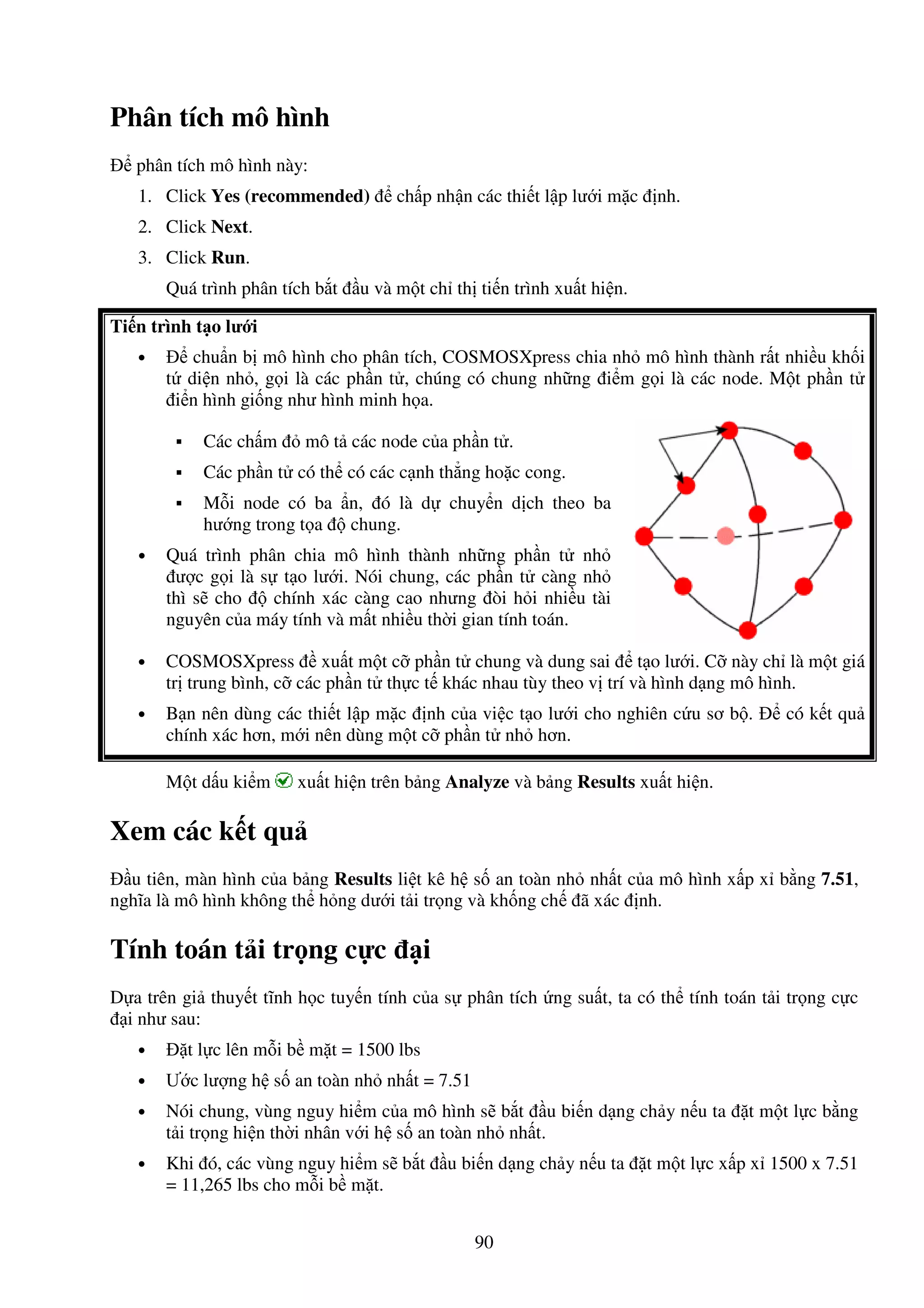 90
Phân tích mô hình
phân tích mô hình này:
1. Click Yes (recommended) ch p nh n các thi t l p lư i m c nh.
2. Click Next.
3. Click Run.
Quá trình phân tích b t u và m t ch th ti n trình xu t hi n.
Ti n trình t o lư i
• chu n b mô hình cho phân tích, COSMOSXpress chia nh mô hình thành r t nhi u kh i
t di n nh , g i là các ph n t , chúng có chung nh ng i m g i là các node. M t ph n t
i n hình gi ng như hình minh h a.
Các ch m mô t các node c a ph n t .
Các ph n t có th có các c nh th ng ho c cong.
M i node có ba n, ó là d chuy n d ch theo ba
hư ng trong t a chung.
• Quá trình phân chia mô hình thành nh ng ph n t nh
ư c g i là s t o lư i. Nói chung, các ph n t càng nh
thì s cho chính xác càng cao nhưng òi h i nhi u tài
nguyên c a máy tính và m t nhi u th i gian tính toán.
• COSMOSXpress xu t m t c ph n t chung và dung sai t o lư i. C này ch là m t giá
tr trung bình, c các ph n t th c t khác nhau tùy theo v trí và hình d ng mô hình.
• B n nên dùng các thi t l p m c nh c a vi c t o lư i cho nghiên c u sơ b . có k t qu
chính xác hơn, m i nên dùng m t c ph n t nh hơn.
M t d u ki m xu t hi n trên b ng Analyze và b ng Results xu t hi n.
Xem các k t qu
u tiên, màn hình c a b ng Results li t kê h s an toàn nh nh t c a mô hình x p x b ng 7.51,
nghĩa là mô hình không th h ng dư i t i tr ng và kh ng ch ã xác nh.
Tính toán t i tr ng c c i
D a trên gi thuy t tĩnh h c tuy n tính c a s phân tích ng su t, ta có th tính toán t i tr ng c c
i như sau:
• t l c lên m i b m t = 1500 lbs
• Ư c lư ng h s an toàn nh nh t = 7.51
• Nói chung, vùng nguy hi m c a mô hình s b t u bi n d ng ch y n u ta t m t l c b ng
t i tr ng hi n th i nhân v i h s an toàn nh nh t.
• Khi ó, các vùng nguy hi m s b t u bi n d ng ch y n u ta t m t l c x p x 1500 x 7.51
= 11,265 lbs cho m i b m t.
 