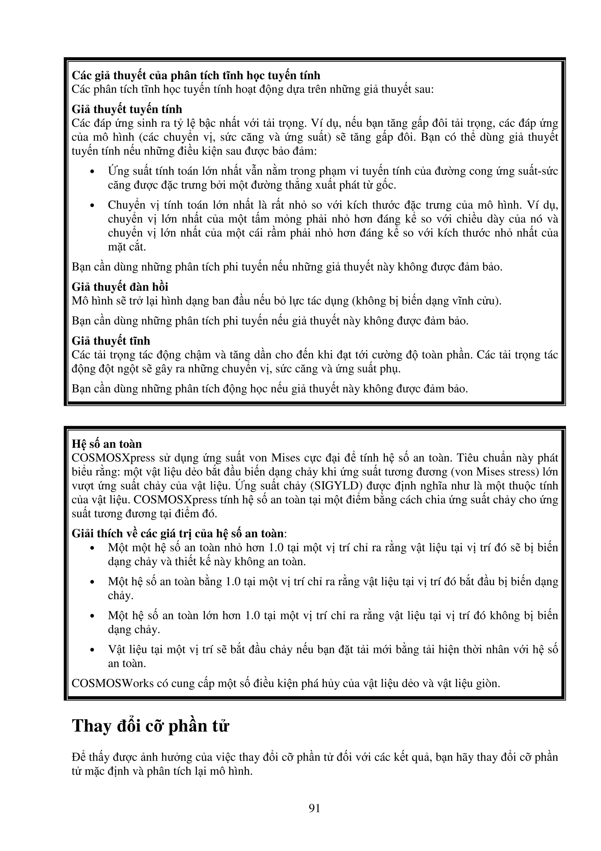 91
Các gi thuy t c a phân tích tĩnh h c tuy n tính
Các phân tích tĩnh h c tuy n tính ho t ng d a trên nh ng gi thuy t sau:
Gi thuy t tuy n tính
Các áp ng sinh ra t l b c nh t v i t i tr ng. Ví d , n u b n tăng g p ôi t i tr ng, các áp ng
c a mô hình (các chuy n v , s c căng và ng su t) s tăng g p ôi. B n có th dùng gi thuy t
tuy n tính n u nh ng i u ki n sau ư c b o m:
• ng su t tính toán l n nh t v n n m trong ph m vi tuy n tính c a ư ng cong ng su t-s c
căng ư c c trưng b i m t ư ng th ng xu t phát t g c.
• Chuy n v tính toán l n nh t là r t nh so v i kích thư c c trưng c a mô hình. Ví d ,
chuy n v l n nh t c a m t t m m ng ph i nh hơn áng k so v i chi u dày c a nó và
chuy n v l n nh t c a m t cái r m ph i nh hơn áng k so v i kích thư c nh nh t c a
m t c t.
B n c n dùng nh ng phân tích phi tuy n n u nh ng gi thuy t này không ư c m b o.
Gi thuy t àn h i
Mô hình s tr l i hình d ng ban u n u b l c tác d ng (không b bi n d ng vĩnh c u).
B n c n dùng nh ng phân tích phi tuy n n u gi thuy t này không ư c m b o.
Gi thuy t tĩnh
Các t i tr ng tác ng ch m và tăng d n cho n khi t t i cư ng toàn ph n. Các t i tr ng tác
ng t ng t s gây ra nh ng chuy n v , s c căng và ng su t ph .
B n c n dùng nh ng phân tích ng h c n u gi thuy t này không ư c m b o.
H s an toàn
COSMOSXpress s d ng ng su t von Mises c c i tính h s an toàn. Tiêu chu n này phát
bi u r ng: m t v t li u d o b t u bi n d ng ch y khi ng su t tương ương (von Mises stress) l n
vư t ng su t ch y c a v t li u. ng su t ch y (SIGYLD) ư c nh nghĩa như là m t thu c tính
c a v t li u. COSMOSXpress tính h s an toàn t i m t i m b ng cách chia ng su t ch y cho ng
su t tương ương t i i m ó.
Gi i thích v các giá tr c a h s an toàn:
• M t m t h s an toàn nh hơn 1.0 t i m t v trí ch ra r ng v t li u t i v trí ó s b bi n
d ng ch y và thi t k này không an toàn.
• M t h s an toàn b ng 1.0 t i m t v trí ch ra r ng v t li u t i v trí ó b t u b bi n d ng
ch y.
• M t h s an toàn l n hơn 1.0 t i m t v trí ch ra r ng v t li u t i v trí ó không b bi n
d ng ch y.
• V t li u t i m t v trí s b t u ch y n u b n t t i m i b ng t i hi n th i nhân v i h s
an toàn.
COSMOSWorks có cung c p m t s i u ki n phá h y c a v t li u d o và v t li u giòn.
Thay i c ph n t
th y ư c nh hư ng c a vi c thay i c ph n t i v i các k t qu , b n hãy thay i c ph n
t m c nh và phân tích l i mô hình.
 