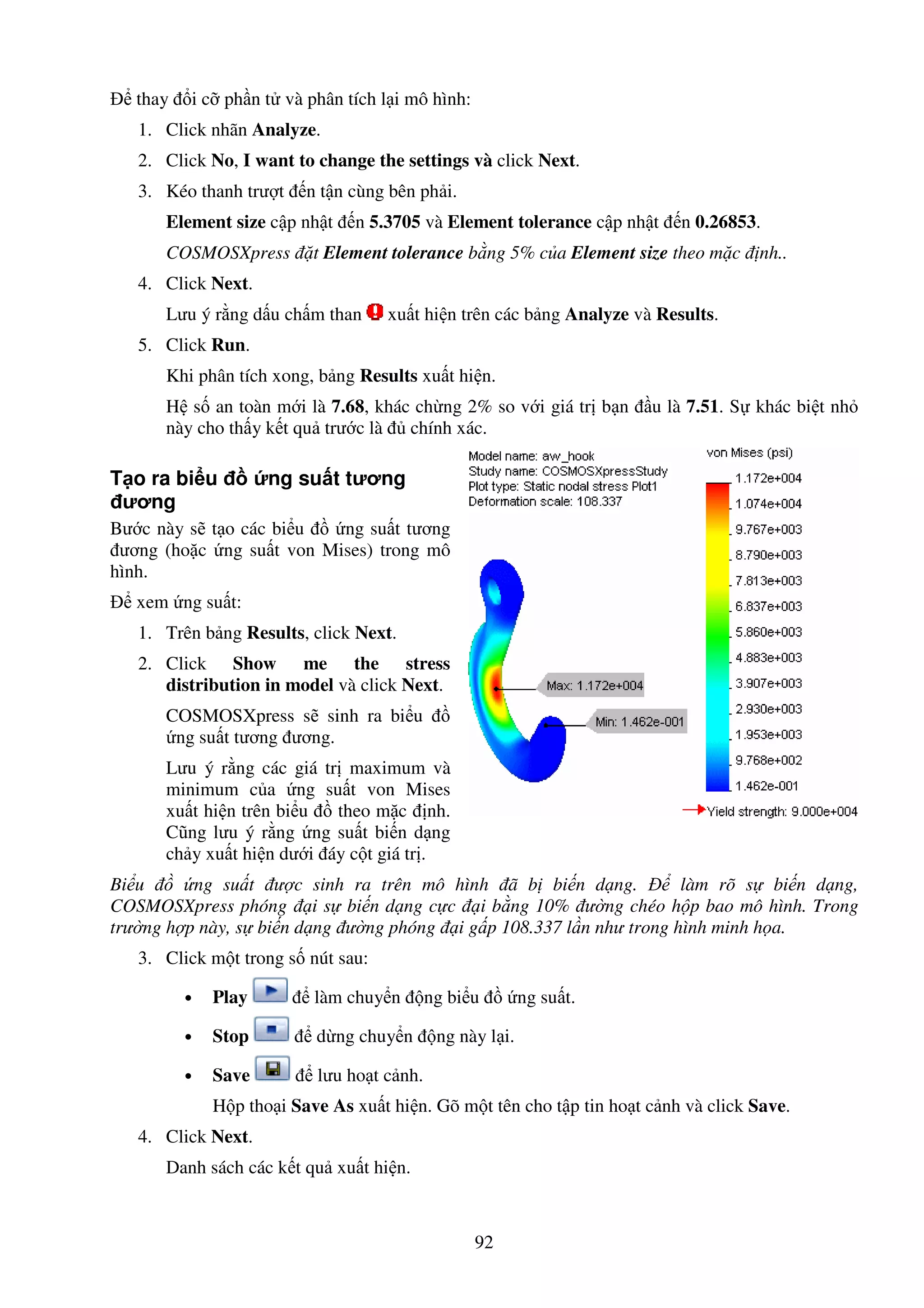 92
thay i c ph n t và phân tích l i mô hình:
1. Click nhãn Analyze.
2. Click No, I want to change the settings và click Next.
3. Kéo thanh trư t n t n cùng bên ph i.
Element size c p nh t n 5.3705 và Element tolerance c p nh t n 0.26853.
COSMOSXpress t Element tolerance b ng 5% c a Element size theo m c nh..
4. Click Next.
Lưu ý r ng d u ch m than xu t hi n trên các b ng Analyze và Results.
5. Click Run.
Khi phân tích xong, b ng Results xu t hi n.
H s an toàn m i là 7.68, khác ch ng 2% so v i giá tr b n u là 7.51. S khác bi t nh
này cho th y k t qu trư c là chính xác.
T o ra bi u ng su t tương
ương
Bư c này s t o các bi u ng su t tương
ương (ho c ng su t von Mises) trong mô
hình.
xem ng su t:
1. Trên b ng Results, click Next.
2. Click Show me the stress
distribution in model và click Next.
COSMOSXpress s sinh ra bi u
ng su t tương ương.
Lưu ý r ng các giá tr maximum và
minimum c a ng su t von Mises
xu t hi n trên bi u theo m c nh.
Cũng lưu ý r ng ng su t bi n d ng
ch y xu t hi n dư i áy c t giá tr .
Bi u ng su t ư c sinh ra trên mô hình ã b bi n d ng. làm rõ s bi n d ng,
COSMOSXpress phóng i s bi n d ng c c i b ng 10% ư ng chéo h p bao mô hình. Trong
trư ng h p này, s bi n d ng ư ng phóng i g p 108.337 l n như trong hình minh h a.
3. Click m t trong s nút sau:
• Play làm chuy n ng bi u ng su t.
• Stop d ng chuy n ng này l i.
• Save lưu ho t c nh.
H p tho i Save As xu t hi n. Gõ m t tên cho t p tin ho t c nh và click Save.
4. Click Next.
Danh sách các k t qu xu t hi n.
 