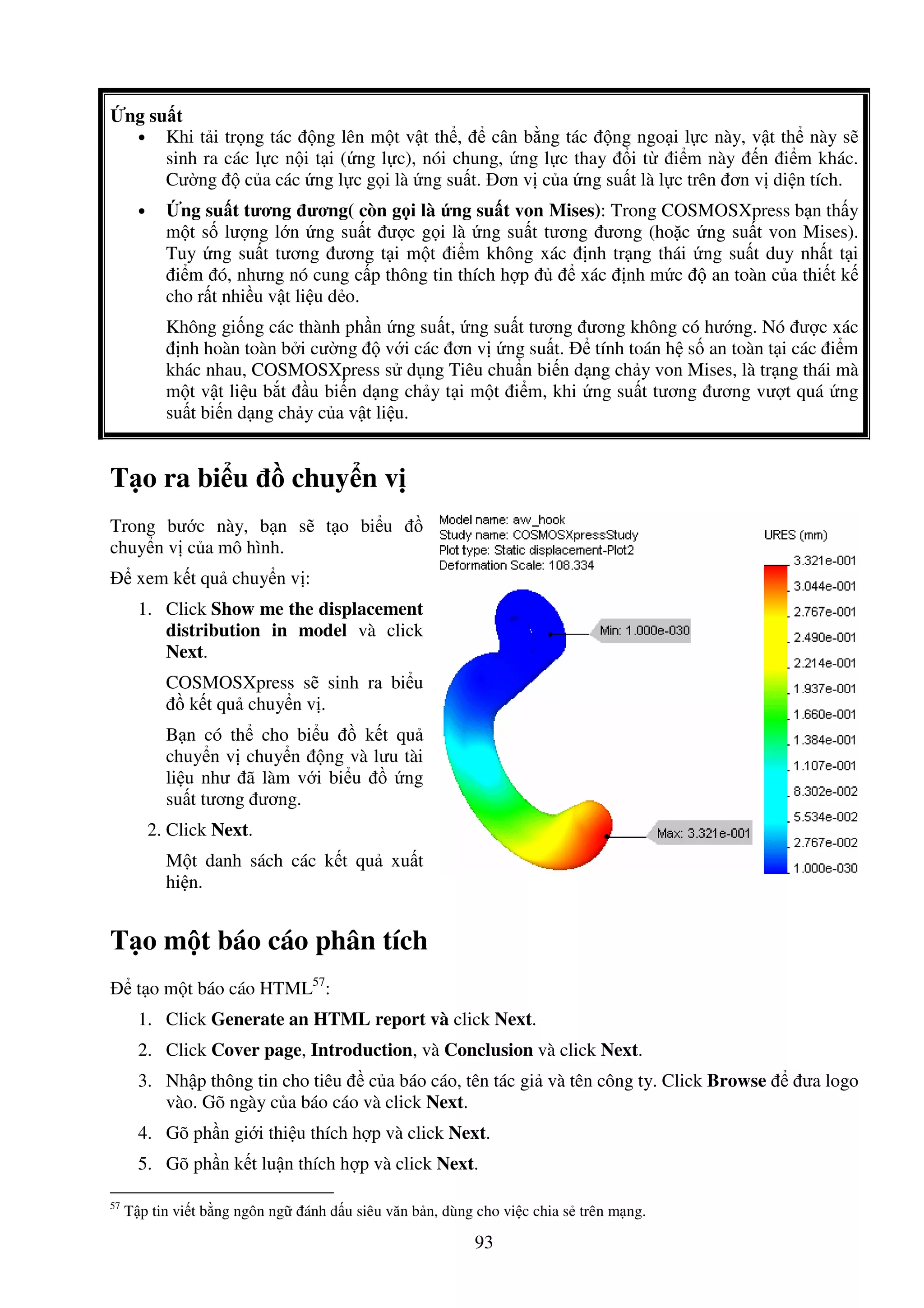 93
ng su t
• Khi t i tr ng tác ng lên m t v t th , cân b ng tác ng ngo i l c này, v t th này s
sinh ra các l c n i t i ( ng l c), nói chung, ng l c thay i t i m này n i m khác.
Cư ng c a các ng l c g i là ng su t. ơn v c a ng su t là l c trên ơn v di n tích.
• ng su t tương ương( còn g i là ng su t von Mises): Trong COSMOSXpress b n th y
m t s lư ng l n ng su t ư c g i là ng su t tương ương (ho c ng su t von Mises).
Tuy ng su t tương ương t i m t i m không xác nh tr ng thái ng su t duy nh t t i
i m ó, nhưng nó cung c p thông tin thích h p xác nh m c an toàn c a thi t k
cho r t nhi u v t li u d o.
Không gi ng các thành ph n ng su t, ng su t tương ương không có hư ng. Nó ư c xác
nh hoàn toàn b i cư ng v i các ơn v ng su t. tính toán h s an toàn t i các i m
khác nhau, COSMOSXpress s d ng Tiêu chu n bi n d ng ch y von Mises, là tr ng thái mà
m t v t li u b t u bi n d ng ch y t i m t i m, khi ng su t tương ương vư t quá ng
su t bi n d ng ch y c a v t li u.
T o ra bi u chuy n v
Trong bư c này, b n s t o bi u
chuy n v c a mô hình.
xem k t qu chuy n v :
1. Click Show me the displacement
distribution in model và click
Next.
COSMOSXpress s sinh ra bi u
k t qu chuy n v .
B n có th cho bi u k t qu
chuy n v chuy n ng và lưu tài
li u như ã làm v i bi u ng
su t tương ương.
2. Click Next.
M t danh sách các k t qu xu t
hi n.
T o m t báo cáo phân tích
t o m t báo cáo HTML57
:
1. Click Generate an HTML report và click Next.
2. Click Cover page, Introduction, và Conclusion và click Next.
3. Nh p thông tin cho tiêu c a báo cáo, tên tác gi và tên công ty. Click Browse ưa logo
vào. Gõ ngày c a báo cáo và click Next.
4. Gõ ph n gi i thi u thích h p và click Next.
5. Gõ ph n k t lu n thích h p và click Next.
57
T p tin vi t b ng ngôn ng ánh d u siêu văn b n, dùng cho vi c chia s trên m ng.
 