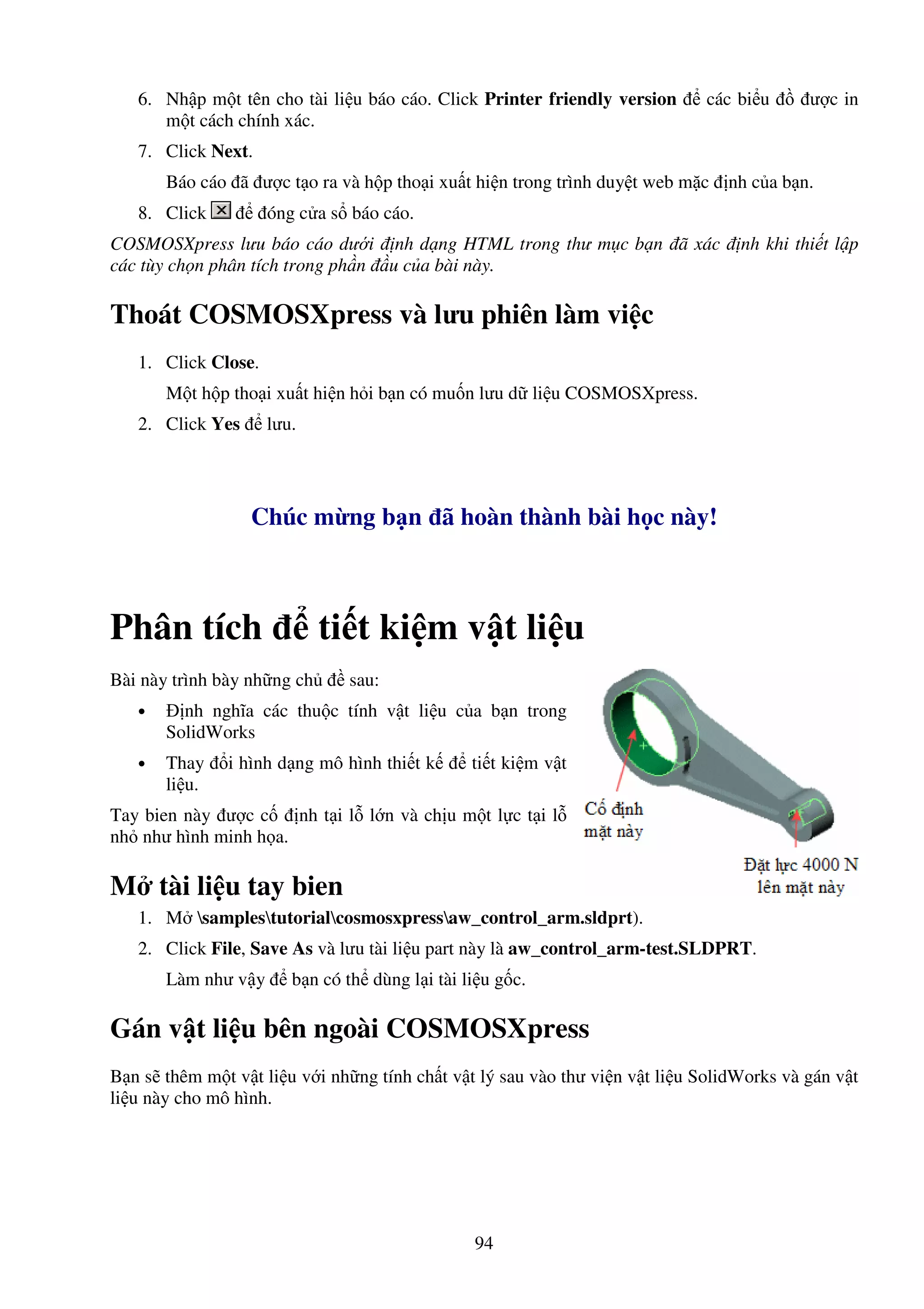 94
6. Nh p m t tên cho tài li u báo cáo. Click Printer friendly version các bi u ư c in
m t cách chính xác.
7. Click Next.
Báo cáo ã ư c t o ra và h p tho i xu t hi n trong trình duy t web m c nh c a b n.
8. Click óng c a s báo cáo.
COSMOSXpress lưu báo cáo dư i nh d ng HTML trong thư m c b n ã xác nh khi thi t l p
các tùy ch n phân tích trong ph n u c a bài này.
Thoát COSMOSXpress và lưu phiên làm vi c
1. Click Close.
M t h p tho i xu t hi n h i b n có mu n lưu d li u COSMOSXpress.
2. Click Yes lưu.
Chúc m ng b n ã hoàn thành bài h c này!
Phân tích ti t ki m v t li u
Bài này trình bày nh ng ch sau:
• nh nghĩa các thu c tính v t li u c a b n trong
SolidWorks
• Thay i hình d ng mô hình thi t k ti t ki m v t
li u.
Tay bien này ư c c nh t i l l n và ch u m t l c t i l
nh như hình minh h a.
M tài li u tay bien
1. M samplestutorialcosmosxpressaw_control_arm.sldprt).
2. Click File, Save As và lưu tài li u part này là aw_control_arm-test.SLDPRT.
Làm như v y b n có th dùng l i tài li u g c.
Gán v t li u bên ngoài COSMOSXpress
B n s thêm m t v t li u v i nh ng tính ch t v t lý sau vào thư vi n v t li u SolidWorks và gán v t
li u này cho mô hình.
 