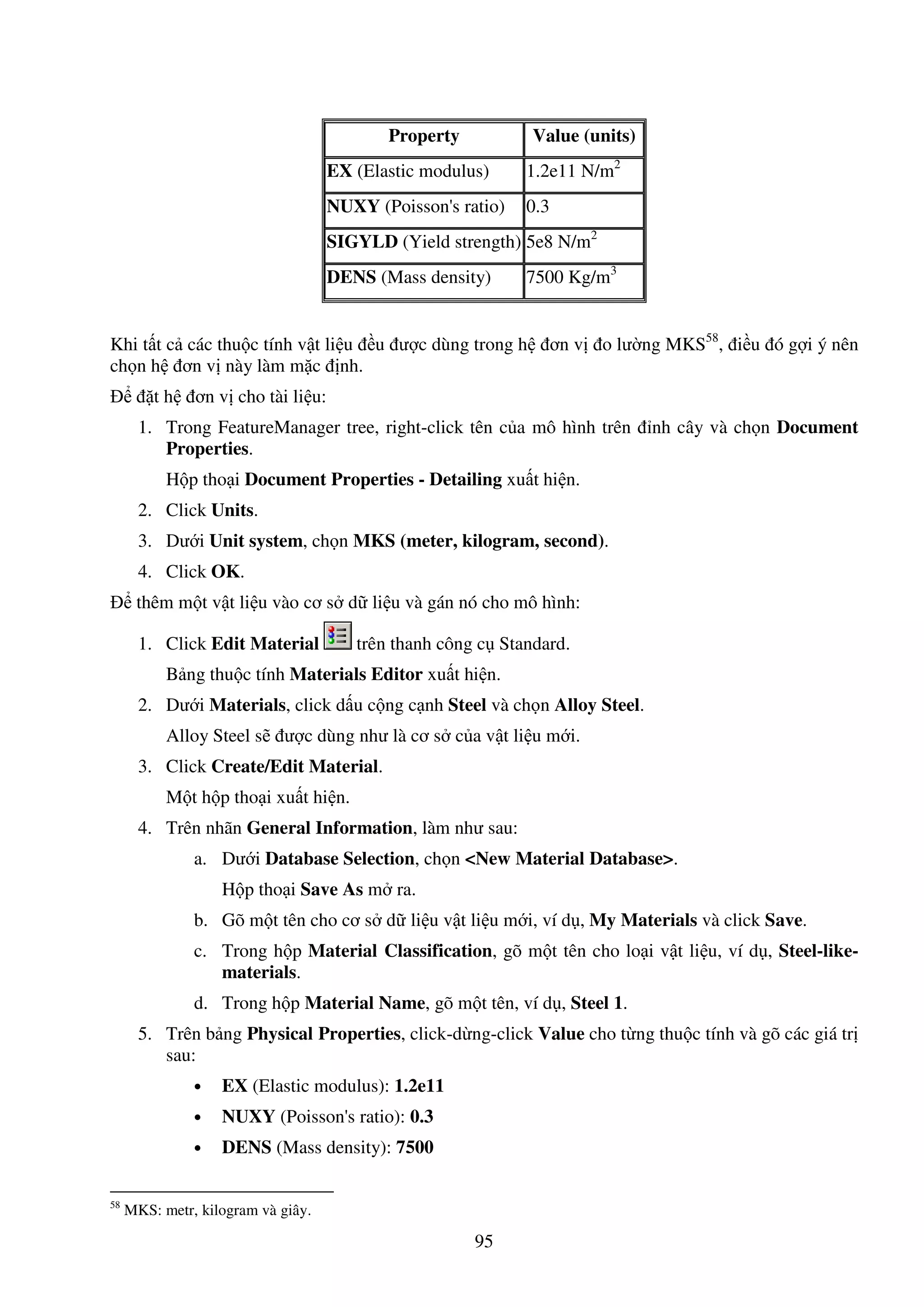 95
Property Value (units)
EX (Elastic modulus) 1.2e11 N/m2
NUXY (Poisson's ratio) 0.3
SIGYLD (Yield strength) 5e8 N/m2
DENS (Mass density) 7500 Kg/m3
Khi t t c các thu c tính v t li u u ư c dùng trong h ơn v o lư ng MKS58
, i u ó g i ý nên
ch n h ơn v này làm m c nh.
t h ơn v cho tài li u:
1. Trong FeatureManager tree, right-click tên c a mô hình trên nh cây và ch n Document
Properties.
H p tho i Document Properties - Detailing xu t hi n.
2. Click Units.
3. Dư i Unit system, ch n MKS (meter, kilogram, second).
4. Click OK.
thêm m t v t li u vào cơ s d li u và gán nó cho mô hình:
1. Click Edit Material trên thanh công c Standard.
B ng thu c tính Materials Editor xu t hi n.
2. Dư i Materials, click d u c ng c nh Steel và ch n Alloy Steel.
Alloy Steel s ư c dùng như là cơ s c a v t li u m i.
3. Click Create/Edit Material.
M t h p tho i xu t hi n.
4. Trên nhãn General Information, làm như sau:
a. Dư i Database Selection, ch n <New Material Database>.
H p tho i Save As m ra.
b. Gõ m t tên cho cơ s d li u v t li u m i, ví d , My Materials và click Save.
c. Trong h p Material Classification, gõ m t tên cho lo i v t li u, ví d , Steel-like-
materials.
d. Trong h p Material Name, gõ m t tên, ví d , Steel 1.
5. Trên b ng Physical Properties, click-d ng-click Value cho t ng thu c tính và gõ các giá tr
sau:
• EX (Elastic modulus): 1.2e11
• NUXY (Poisson's ratio): 0.3
• DENS (Mass density): 7500
58
MKS: metr, kilogram và giây.
 