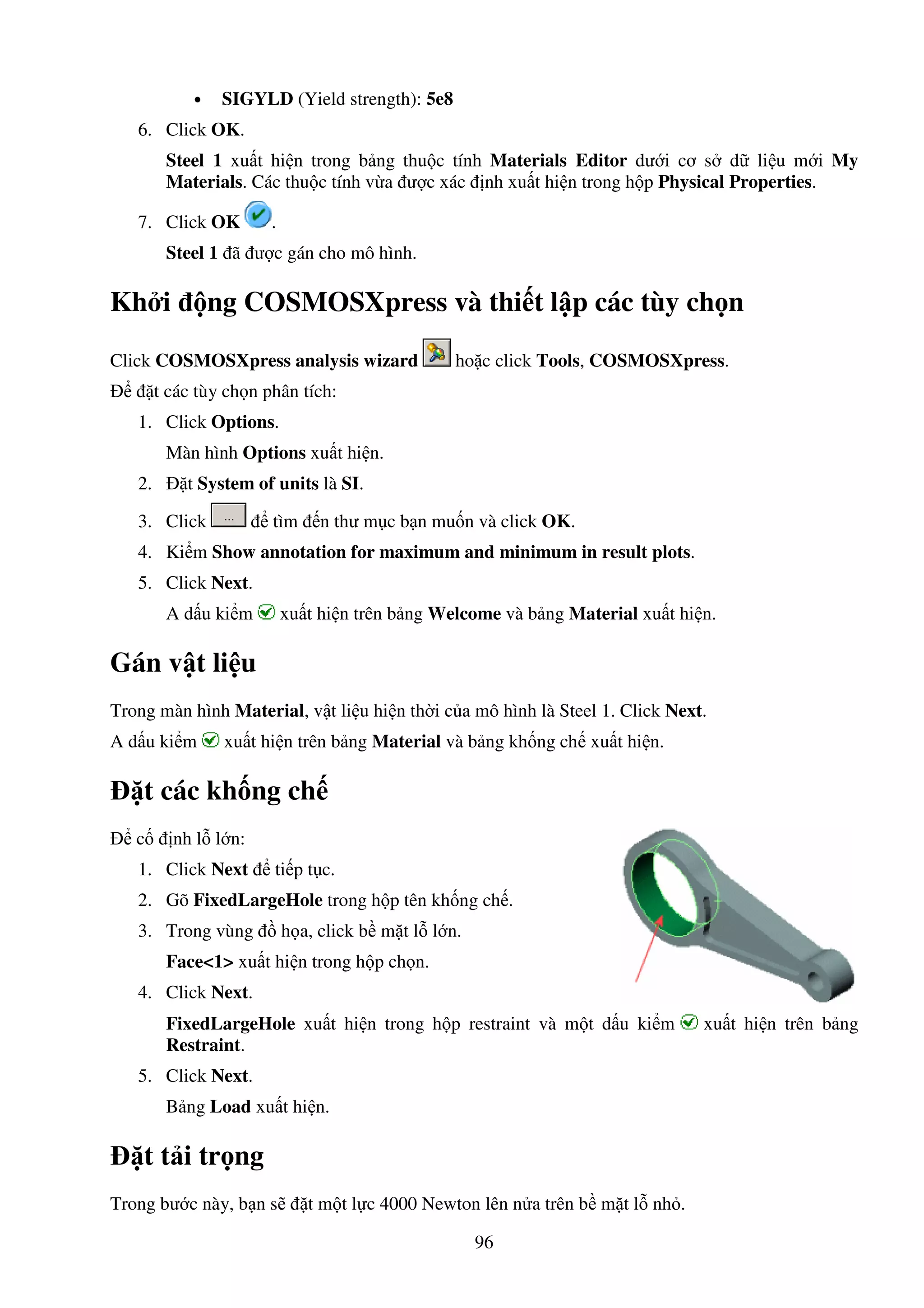 96
• SIGYLD (Yield strength): 5e8
6. Click OK.
Steel 1 xu t hi n trong b ng thu c tính Materials Editor dư i cơ s d li u m i My
Materials. Các thu c tính v a ư c xác nh xu t hi n trong h p Physical Properties.
7. Click OK .
Steel 1 ã ư c gán cho mô hình.
Kh i ng COSMOSXpress và thi t l p các tùy ch n
Click COSMOSXpress analysis wizard ho c click Tools, COSMOSXpress.
t các tùy ch n phân tích:
1. Click Options.
Màn hình Options xu t hi n.
2. t System of units là SI.
3. Click tìm n thư m c b n mu n và click OK.
4. Ki m Show annotation for maximum and minimum in result plots.
5. Click Next.
A d u ki m xu t hi n trên b ng Welcome và b ng Material xu t hi n.
Gán v t li u
Trong màn hình Material, v t li u hi n th i c a mô hình là Steel 1. Click Next.
A d u ki m xu t hi n trên b ng Material và b ng kh ng ch xu t hi n.
t các kh ng ch
c nh l l n:
1. Click Next ti p t c.
2. Gõ FixedLargeHole trong h p tên kh ng ch .
3. Trong vùng h a, click b m t l l n.
Face<1> xu t hi n trong h p ch n.
4. Click Next.
FixedLargeHole xu t hi n trong h p restraint và m t d u ki m xu t hi n trên b ng
Restraint.
5. Click Next.
B ng Load xu t hi n.
t t i tr ng
Trong bư c này, b n s t m t l c 4000 Newton lên n a trên b m t l nh .
 