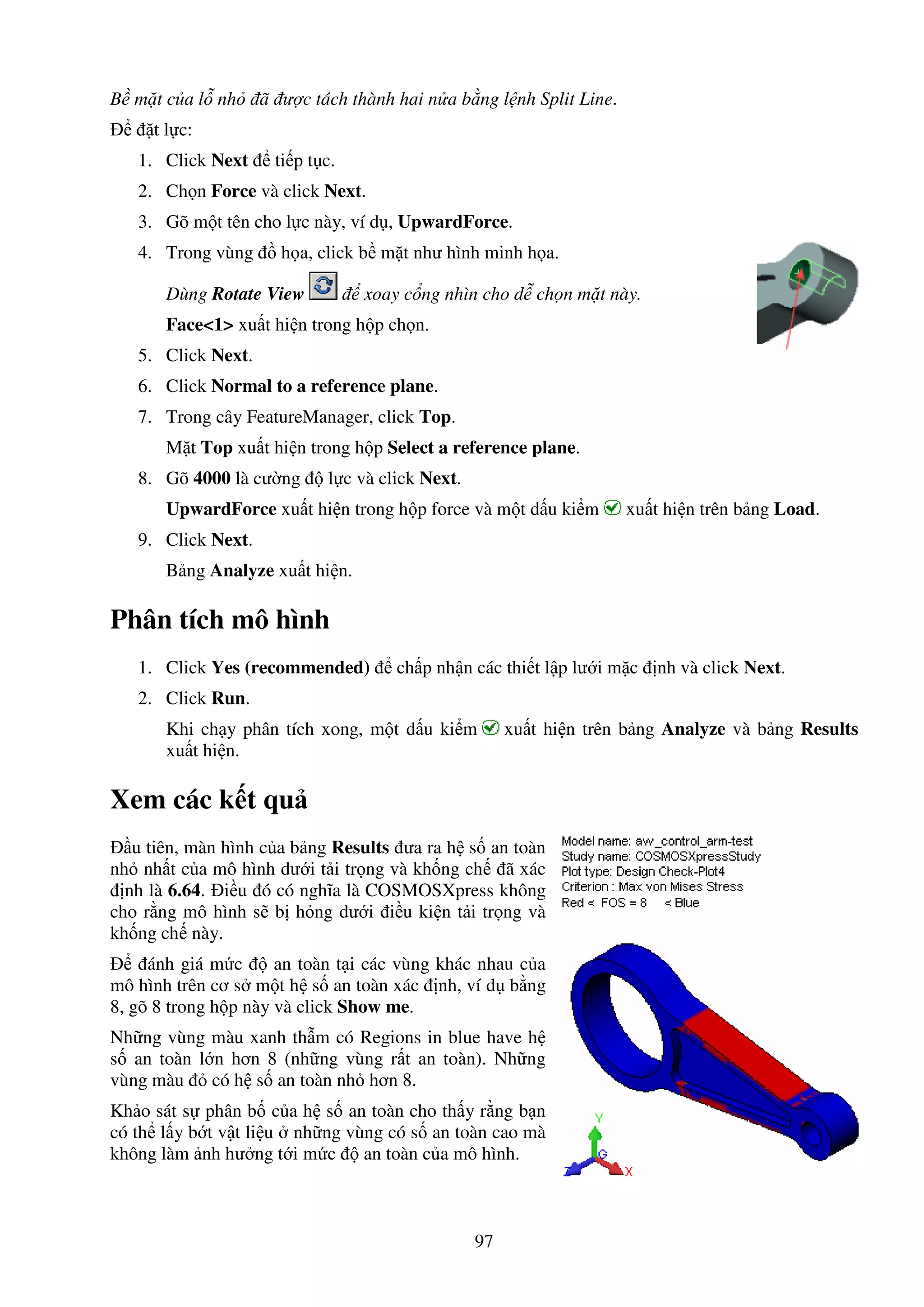 97
B m t c a l nh ã ư c tách thành hai n a b ng l nh Split Line.
t l c:
1. Click Next ti p t c.
2. Ch n Force và click Next.
3. Gõ m t tên cho l c này, ví d , UpwardForce.
4. Trong vùng h a, click b m t như hình minh h a.
Dùng Rotate View xoay c ng nhìn cho d ch n m t này.
Face<1> xu t hi n trong h p ch n.
5. Click Next.
6. Click Normal to a reference plane.
7. Trong cây FeatureManager, click Top.
M t Top xu t hi n trong h p Select a reference plane.
8. Gõ 4000 là cư ng l c và click Next.
UpwardForce xu t hi n trong h p force và m t d u ki m xu t hi n trên b ng Load.
9. Click Next.
B ng Analyze xu t hi n.
Phân tích mô hình
1. Click Yes (recommended) ch p nh n các thi t l p lư i m c nh và click Next.
2. Click Run.
Khi ch y phân tích xong, m t d u ki m xu t hi n trên b ng Analyze và b ng Results
xu t hi n.
Xem các k t qu
u tiên, màn hình c a b ng Results ưa ra h s an toàn
nh nh t c a mô hình dư i t i tr ng và kh ng ch ã xác
nh là 6.64. i u ó có nghĩa là COSMOSXpress không
cho r ng mô hình s b h ng dư i i u ki n t i tr ng và
kh ng ch này.
ánh giá m c an toàn t i các vùng khác nhau c a
mô hình trên cơ s m t h s an toàn xác nh, ví d b ng
8, gõ 8 trong h p này và click Show me.
Nh ng vùng màu xanh th m có Regions in blue have h
s an toàn l n hơn 8 (nh ng vùng r t an toàn). Nh ng
vùng màu có h s an toàn nh hơn 8.
Kh o sát s phân b c a h s an toàn cho th y r ng b n
có th l y b t v t li u nh ng vùng có s an toàn cao mà
không làm nh hư ng t i m c an toàn c a mô hình.
 