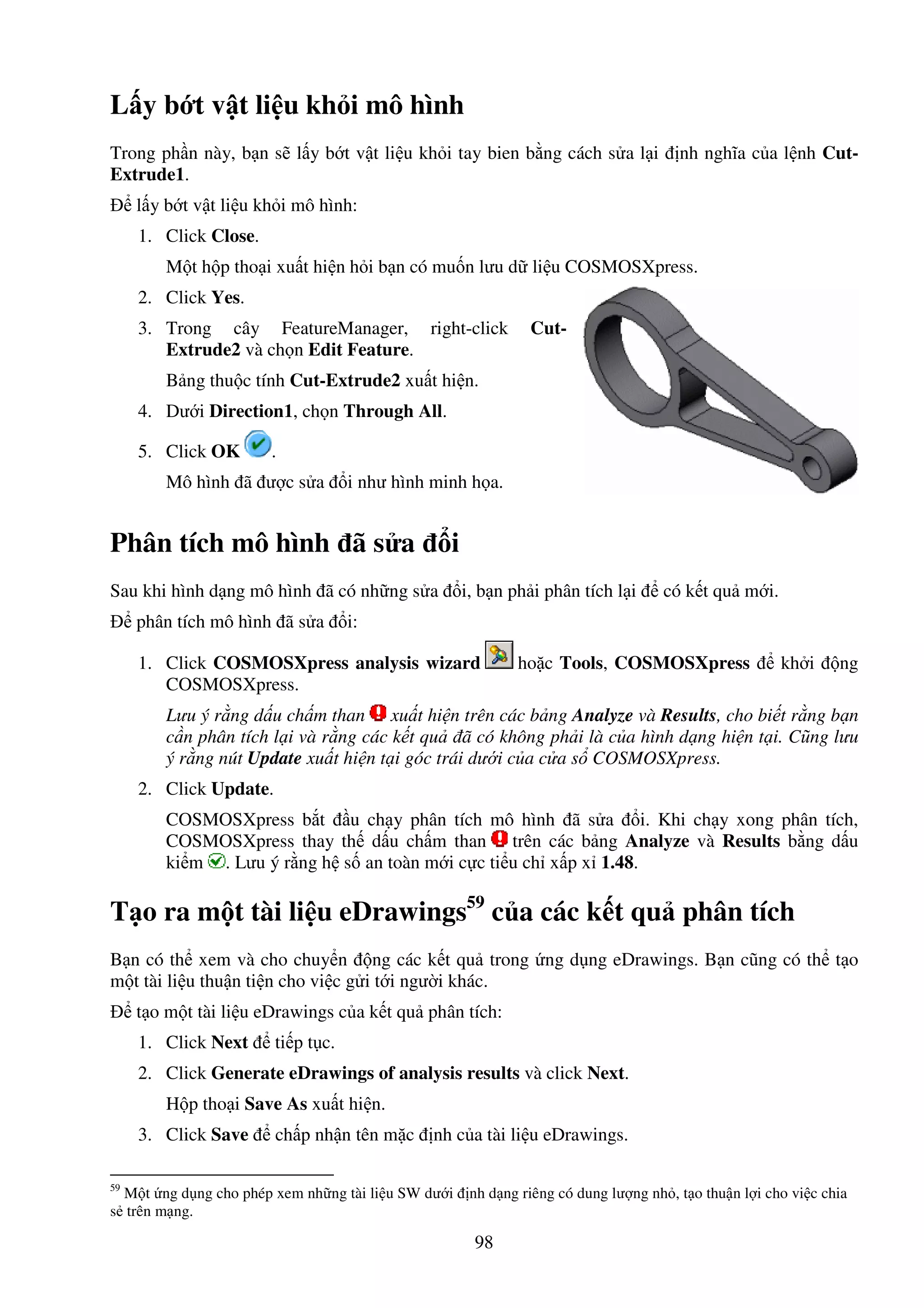 98
L y b t v t li u kh i mô hình
Trong ph n này, b n s l y b t v t li u kh i tay bien b ng cách s a l i nh nghĩa c a l nh Cut-
Extrude1.
l y b t v t li u kh i mô hình:
1. Click Close.
M t h p tho i xu t hi n h i b n có mu n lưu d li u COSMOSXpress.
2. Click Yes.
3. Trong cây FeatureManager, right-click Cut-
Extrude2 và ch n Edit Feature.
B ng thu c tính Cut-Extrude2 xu t hi n.
4. Dư i Direction1, ch n Through All.
5. Click OK .
Mô hình ã ư c s a i như hình minh h a.
Phân tích mô hình ã s a i
Sau khi hình d ng mô hình ã có nh ng s a i, b n ph i phân tích l i có k t qu m i.
phân tích mô hình ã s a i:
1. Click COSMOSXpress analysis wizard ho c Tools, COSMOSXpress kh i ng
COSMOSXpress.
Lưu ý r ng d u ch m than xu t hi n trên các b ng Analyze và Results, cho bi t r ng b n
c n phân tích l i và r ng các k t qu ã có không ph i là c a hình d ng hi n t i. Cũng lưu
ý r ng nút Update xu t hi n t i góc trái dư i c a c a s COSMOSXpress.
2. Click Update.
COSMOSXpress b t u ch y phân tích mô hình ã s a i. Khi ch y xong phân tích,
COSMOSXpress thay th d u ch m than trên các b ng Analyze và Results b ng d u
ki m . Lưu ý r ng h s an toàn m i c c ti u ch x p x 1.48.
T o ra m t tài li u eDrawings59
c a các k t qu phân tích
B n có th xem và cho chuy n ng các k t qu trong ng d ng eDrawings. B n cũng có th t o
m t tài li u thu n ti n cho vi c g i t i ngư i khác.
t o m t tài li u eDrawings c a k t qu phân tích:
1. Click Next ti p t c.
2. Click Generate eDrawings of analysis results và click Next.
H p tho i Save As xu t hi n.
3. Click Save ch p nh n tên m c nh c a tài li u eDrawings.
59
M t ng d ng cho phép xem nh ng tài li u SW dư i nh d ng riêng có dung lư ng nh , t o thu n l i cho vi c chia
s trên m ng.
 