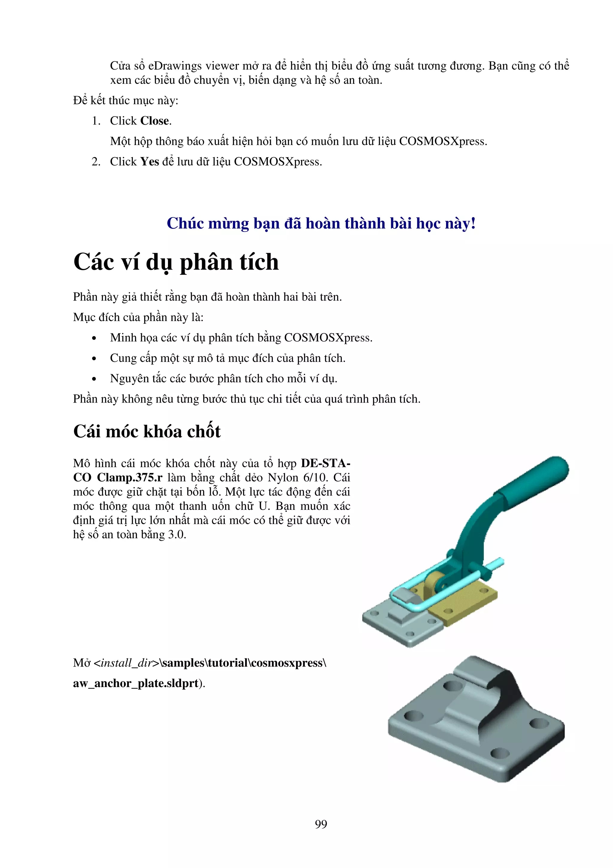 99
C a s eDrawings viewer m ra hi n th bi u ng su t tương ương. B n cũng có th
xem các bi u chuy n v , bi n d ng và h s an toàn.
k t thúc m c này:
1. Click Close.
M t h p thông báo xu t hi n h i b n có mu n lưu d li u COSMOSXpress.
2. Click Yes lưu d li u COSMOSXpress.
Chúc m ng b n ã hoàn thành bài h c này!
Các ví d phân tích
Ph n này gi thi t r ng b n ã hoàn thành hai bài trên.
M c ích c a ph n này là:
• Minh h a các ví d phân tích b ng COSMOSXpress.
• Cung c p m t s mô t m c ích c a phân tích.
• Nguyên t c các bư c phân tích cho m i ví d .
Ph n này không nêu t ng bư c th t c chi ti t c a quá trình phân tích.
Cái móc khóa ch t
Mô hình cái móc khóa ch t này c a t h p DE-STA-
CO Clamp.375.r làm b ng ch t d o Nylon 6/10. Cái
móc ư c gi ch t t i b n l . M t l c tác ng n cái
móc thông qua m t thanh u n ch U. B n mu n xác
nh giá tr l c l n nh t mà cái móc có th gi ư c v i
h s an toàn b ng 3.0.
M <install_dir>samplestutorialcosmosxpress
aw_anchor_plate.sldprt).
 