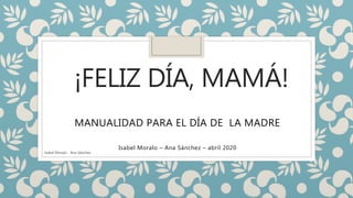 ¡FELIZ DÍA, MAMÁ!
MANUALIDAD PARA EL DÍA DE LA MADRE
Isabel Moralo – Ana Sánchez – abril 2020
Isabel Moralo - Ana Sánchez
 