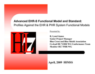 Advanced EHR-S Functional Model and Standard:
Profiles Against the EHR & PHR System Functional Models
April, 2009 HIMSS
Presented by:
R. Lenel James
Senior Project Manager
Blue Cross and Blue Shield Association
Co-lead HL7 EHR WG Conformance Team
Member HL7 PHR WG
 
