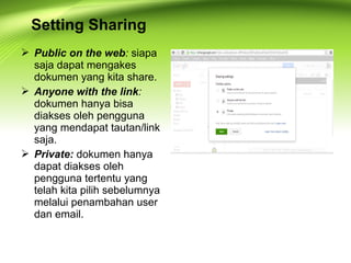  Public on the web: siapa
saja dapat mengakes
dokumen yang kita share.
 Anyone with the link:
dokumen hanya bisa
diakses oleh pengguna
yang mendapat tautan/link
saja.
 Private: dokumen hanya
dapat diakses oleh
pengguna tertentu yang
telah kita pilih sebelumnya
melalui penambahan user
dan email.
Setting Sharing
 