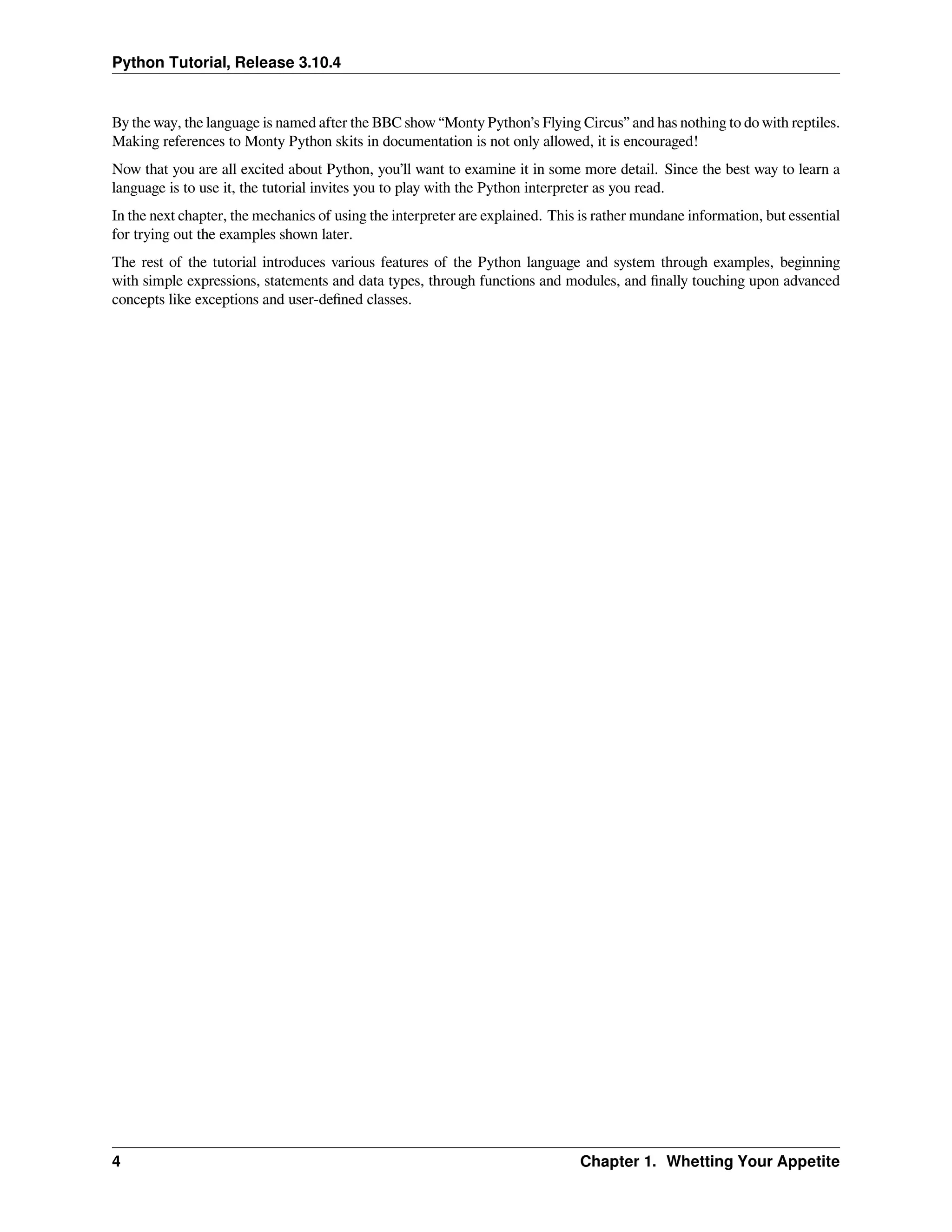 Python Tutorial, Release 3.10.4
By the way, the language is named after the BBC show “Monty Python’s Flying Circus” and has nothing to do with reptiles.
Making references to Monty Python skits in documentation is not only allowed, it is encouraged!
Now that you are all excited about Python, you’ll want to examine it in some more detail. Since the best way to learn a
language is to use it, the tutorial invites you to play with the Python interpreter as you read.
In the next chapter, the mechanics of using the interpreter are explained. This is rather mundane information, but essential
for trying out the examples shown later.
The rest of the tutorial introduces various features of the Python language and system through examples, beginning
with simple expressions, statements and data types, through functions and modules, and ﬁnally touching upon advanced
concepts like exceptions and user-deﬁned classes.
4 Chapter 1. Whetting Your Appetite
 