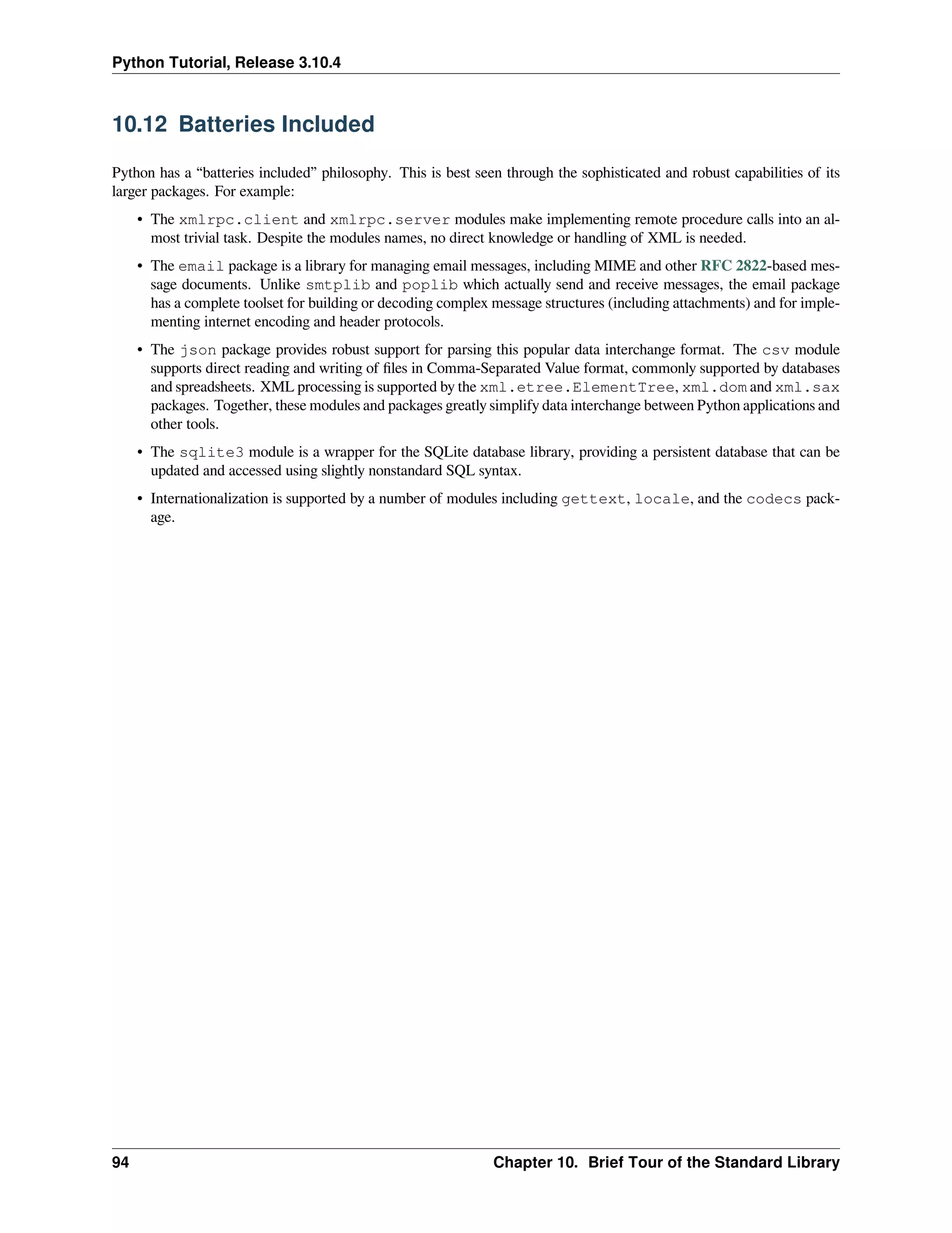 Python Tutorial, Release 3.10.4
10.12 Batteries Included
Python has a “batteries included” philosophy. This is best seen through the sophisticated and robust capabilities of its
larger packages. For example:
• The xmlrpc.client and xmlrpc.server modules make implementing remote procedure calls into an al-
most trivial task. Despite the modules names, no direct knowledge or handling of XML is needed.
• The email package is a library for managing email messages, including MIME and other RFC 2822-based mes-
sage documents. Unlike smtplib and poplib which actually send and receive messages, the email package
has a complete toolset for building or decoding complex message structures (including attachments) and for imple-
menting internet encoding and header protocols.
• The json package provides robust support for parsing this popular data interchange format. The csv module
supports direct reading and writing of ﬁles in Comma-Separated Value format, commonly supported by databases
and spreadsheets. XML processing is supported by the xml.etree.ElementTree, xml.dom and xml.sax
packages. Together, these modules and packages greatly simplify data interchange between Python applications and
other tools.
• The sqlite3 module is a wrapper for the SQLite database library, providing a persistent database that can be
updated and accessed using slightly nonstandard SQL syntax.
• Internationalization is supported by a number of modules including gettext, locale, and the codecs pack-
age.
94 Chapter 10. Brief Tour of the Standard Library
 