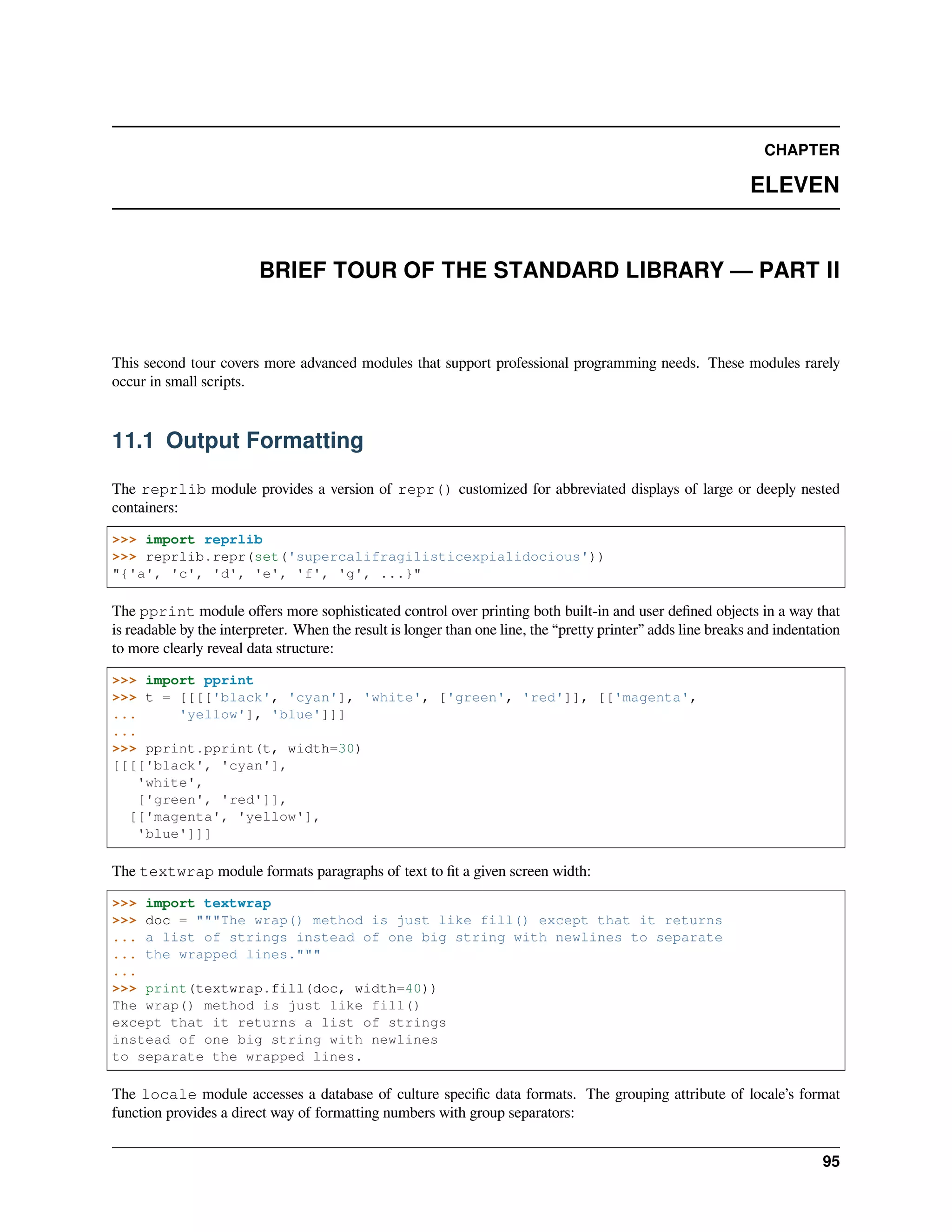 CHAPTER
ELEVEN
BRIEF TOUR OF THE STANDARD LIBRARY — PART II
This second tour covers more advanced modules that support professional programming needs. These modules rarely
occur in small scripts.
11.1 Output Formatting
The reprlib module provides a version of repr() customized for abbreviated displays of large or deeply nested
containers:
>>> import reprlib
>>> reprlib.repr(set('supercalifragilisticexpialidocious'))
"{'a', 'c', 'd', 'e', 'f', 'g', ...}"
The pprint module oﬀers more sophisticated control over printing both built-in and user deﬁned objects in a way that
is readable by the interpreter. When the result is longer than one line, the “pretty printer” adds line breaks and indentation
to more clearly reveal data structure:
>>> import pprint
>>> t = [[[['black', 'cyan'], 'white', ['green', 'red']], [['magenta',
... 'yellow'], 'blue']]]
...
>>> pprint.pprint(t, width=30)
[[[['black', 'cyan'],
'white',
['green', 'red']],
[['magenta', 'yellow'],
'blue']]]
The textwrap module formats paragraphs of text to ﬁt a given screen width:
>>> import textwrap
>>> doc = """The wrap() method is just like fill() except that it returns
... a list of strings instead of one big string with newlines to separate
... the wrapped lines."""
...
>>> print(textwrap.fill(doc, width=40))
The wrap() method is just like fill()
except that it returns a list of strings
instead of one big string with newlines
to separate the wrapped lines.
The locale module accesses a database of culture speciﬁc data formats. The grouping attribute of locale’s format
function provides a direct way of formatting numbers with group separators:
95
 