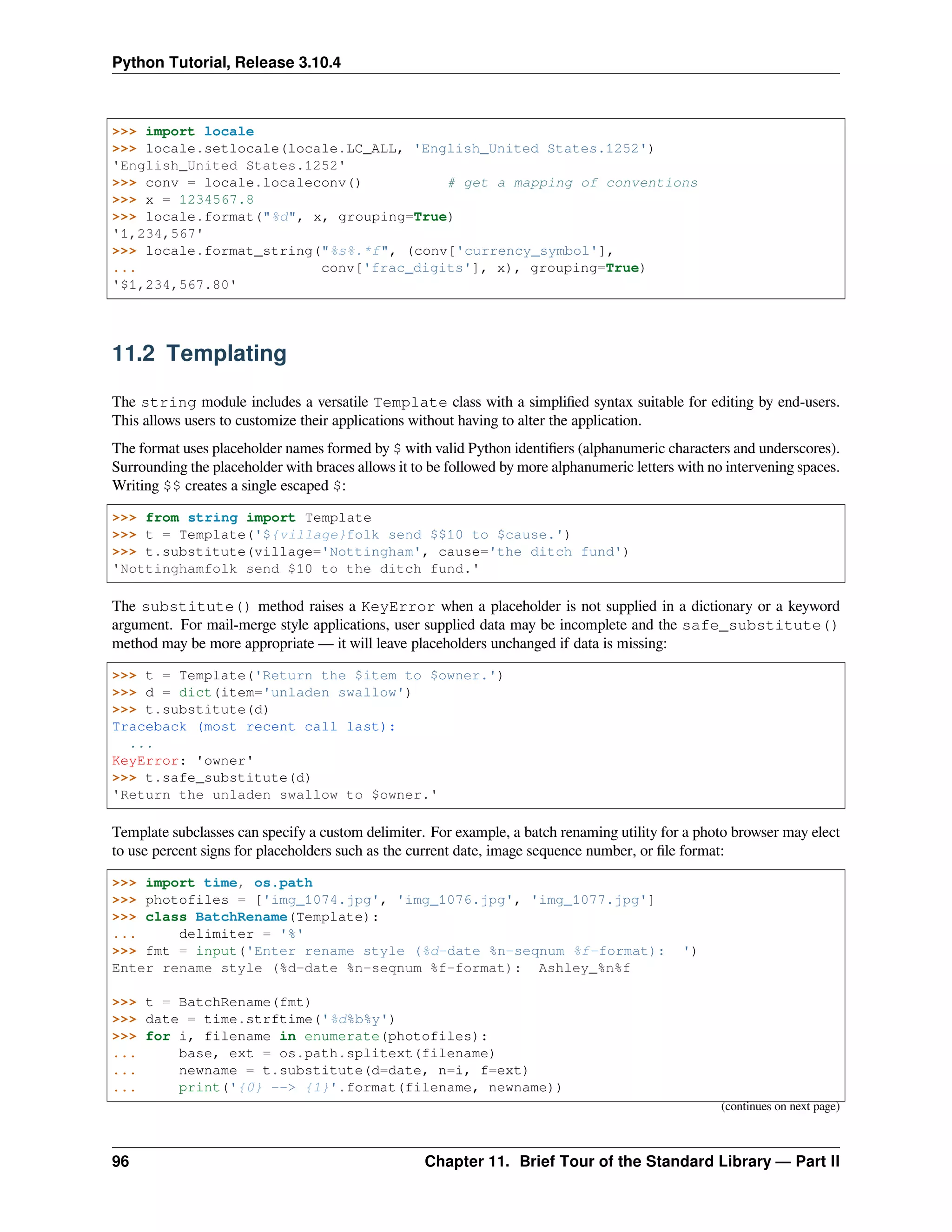 Python Tutorial, Release 3.10.4
>>> import locale
>>> locale.setlocale(locale.LC_ALL, 'English_United States.1252')
'English_United States.1252'
>>> conv = locale.localeconv() # get a mapping of conventions
>>> x = 1234567.8
>>> locale.format("%d", x, grouping=True)
'1,234,567'
>>> locale.format_string("%s%.*f", (conv['currency_symbol'],
... conv['frac_digits'], x), grouping=True)
'$1,234,567.80'
11.2 Templating
The string module includes a versatile Template class with a simpliﬁed syntax suitable for editing by end-users.
This allows users to customize their applications without having to alter the application.
The format uses placeholder names formed by $ with valid Python identiﬁers (alphanumeric characters and underscores).
Surrounding the placeholder with braces allows it to be followed by more alphanumeric letters with no intervening spaces.
Writing $$ creates a single escaped $:
>>> from string import Template
>>> t = Template('${village}folk send $$10 to $cause.')
>>> t.substitute(village='Nottingham', cause='the ditch fund')
'Nottinghamfolk send $10 to the ditch fund.'
The substitute() method raises a KeyError when a placeholder is not supplied in a dictionary or a keyword
argument. For mail-merge style applications, user supplied data may be incomplete and the safe_substitute()
method may be more appropriate — it will leave placeholders unchanged if data is missing:
>>> t = Template('Return the $item to $owner.')
>>> d = dict(item='unladen swallow')
>>> t.substitute(d)
Traceback (most recent call last):
...
KeyError: 'owner'
>>> t.safe_substitute(d)
'Return the unladen swallow to $owner.'
Template subclasses can specify a custom delimiter. For example, a batch renaming utility for a photo browser may elect
to use percent signs for placeholders such as the current date, image sequence number, or ﬁle format:
>>> import time, os.path
>>> photofiles = ['img_1074.jpg', 'img_1076.jpg', 'img_1077.jpg']
>>> class BatchRename(Template):
... delimiter = '%'
>>> fmt = input('Enter rename style (%d-date %n-seqnum %f-format): ')
Enter rename style (%d-date %n-seqnum %f-format): Ashley_%n%f
>>> t = BatchRename(fmt)
>>> date = time.strftime('%d%b%y')
>>> for i, filename in enumerate(photofiles):
... base, ext = os.path.splitext(filename)
... newname = t.substitute(d=date, n=i, f=ext)
... print('{0} --> {1}'.format(filename, newname))
(continues on next page)
96 Chapter 11. Brief Tour of the Standard Library — Part II
 