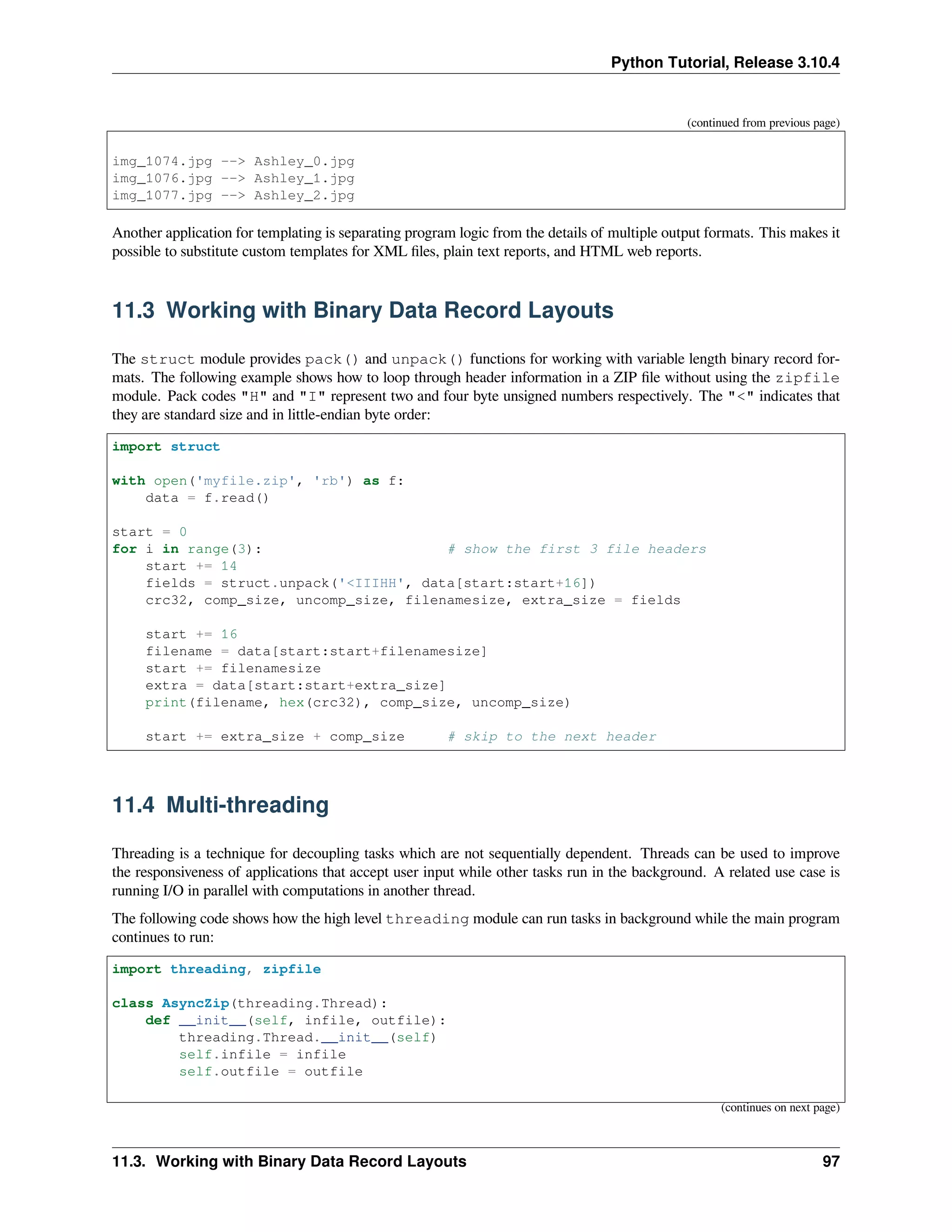 Python Tutorial, Release 3.10.4
(continued from previous page)
img_1074.jpg --> Ashley_0.jpg
img_1076.jpg --> Ashley_1.jpg
img_1077.jpg --> Ashley_2.jpg
Another application for templating is separating program logic from the details of multiple output formats. This makes it
possible to substitute custom templates for XML ﬁles, plain text reports, and HTML web reports.
11.3 Working with Binary Data Record Layouts
The struct module provides pack() and unpack() functions for working with variable length binary record for-
mats. The following example shows how to loop through header information in a ZIP ﬁle without using the zipfile
module. Pack codes "H" and "I" represent two and four byte unsigned numbers respectively. The "<" indicates that
they are standard size and in little-endian byte order:
import struct
with open('myfile.zip', 'rb') as f:
data = f.read()
start = 0
for i in range(3): # show the first 3 file headers
start += 14
fields = struct.unpack('<IIIHH', data[start:start+16])
crc32, comp_size, uncomp_size, filenamesize, extra_size = fields
start += 16
filename = data[start:start+filenamesize]
start += filenamesize
extra = data[start:start+extra_size]
print(filename, hex(crc32), comp_size, uncomp_size)
start += extra_size + comp_size # skip to the next header
11.4 Multi-threading
Threading is a technique for decoupling tasks which are not sequentially dependent. Threads can be used to improve
the responsiveness of applications that accept user input while other tasks run in the background. A related use case is
running I/O in parallel with computations in another thread.
The following code shows how the high level threading module can run tasks in background while the main program
continues to run:
import threading, zipfile
class AsyncZip(threading.Thread):
def __init__(self, infile, outfile):
threading.Thread.__init__(self)
self.infile = infile
self.outfile = outfile
(continues on next page)
11.3. Working with Binary Data Record Layouts 97
 