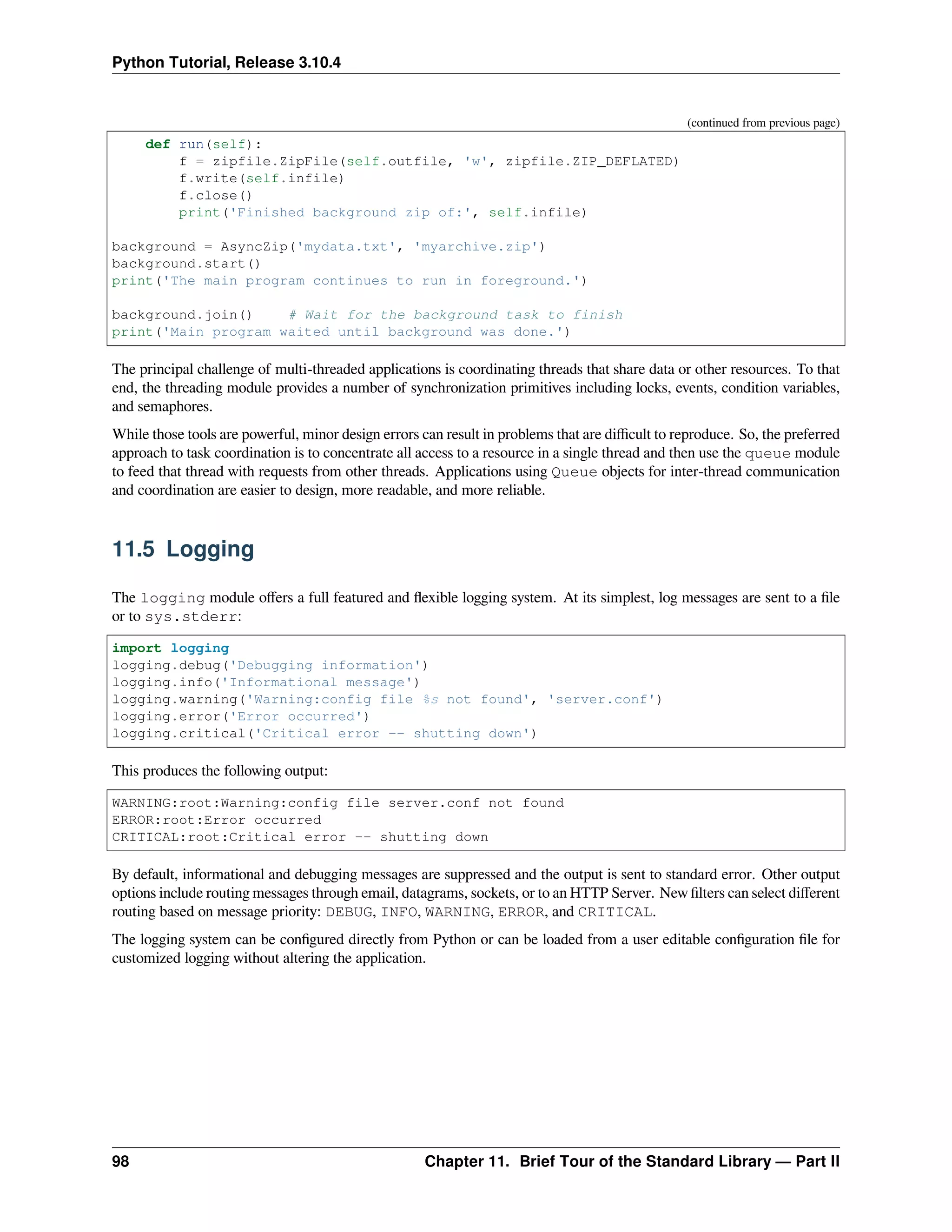 Python Tutorial, Release 3.10.4
(continued from previous page)
def run(self):
f = zipfile.ZipFile(self.outfile, 'w', zipfile.ZIP_DEFLATED)
f.write(self.infile)
f.close()
print('Finished background zip of:', self.infile)
background = AsyncZip('mydata.txt', 'myarchive.zip')
background.start()
print('The main program continues to run in foreground.')
background.join() # Wait for the background task to finish
print('Main program waited until background was done.')
The principal challenge of multi-threaded applications is coordinating threads that share data or other resources. To that
end, the threading module provides a number of synchronization primitives including locks, events, condition variables,
and semaphores.
While those tools are powerful, minor design errors can result in problems that are diﬃcult to reproduce. So, the preferred
approach to task coordination is to concentrate all access to a resource in a single thread and then use the queue module
to feed that thread with requests from other threads. Applications using Queue objects for inter-thread communication
and coordination are easier to design, more readable, and more reliable.
11.5 Logging
The logging module oﬀers a full featured and ﬂexible logging system. At its simplest, log messages are sent to a ﬁle
or to sys.stderr:
import logging
logging.debug('Debugging information')
logging.info('Informational message')
logging.warning('Warning:config file %s not found', 'server.conf')
logging.error('Error occurred')
logging.critical('Critical error -- shutting down')
This produces the following output:
WARNING:root:Warning:config file server.conf not found
ERROR:root:Error occurred
CRITICAL:root:Critical error -- shutting down
By default, informational and debugging messages are suppressed and the output is sent to standard error. Other output
options include routing messages through email, datagrams, sockets, or to an HTTP Server. New ﬁlters can select diﬀerent
routing based on message priority: DEBUG, INFO, WARNING, ERROR, and CRITICAL.
The logging system can be conﬁgured directly from Python or can be loaded from a user editable conﬁguration ﬁle for
customized logging without altering the application.
98 Chapter 11. Brief Tour of the Standard Library — Part II
 