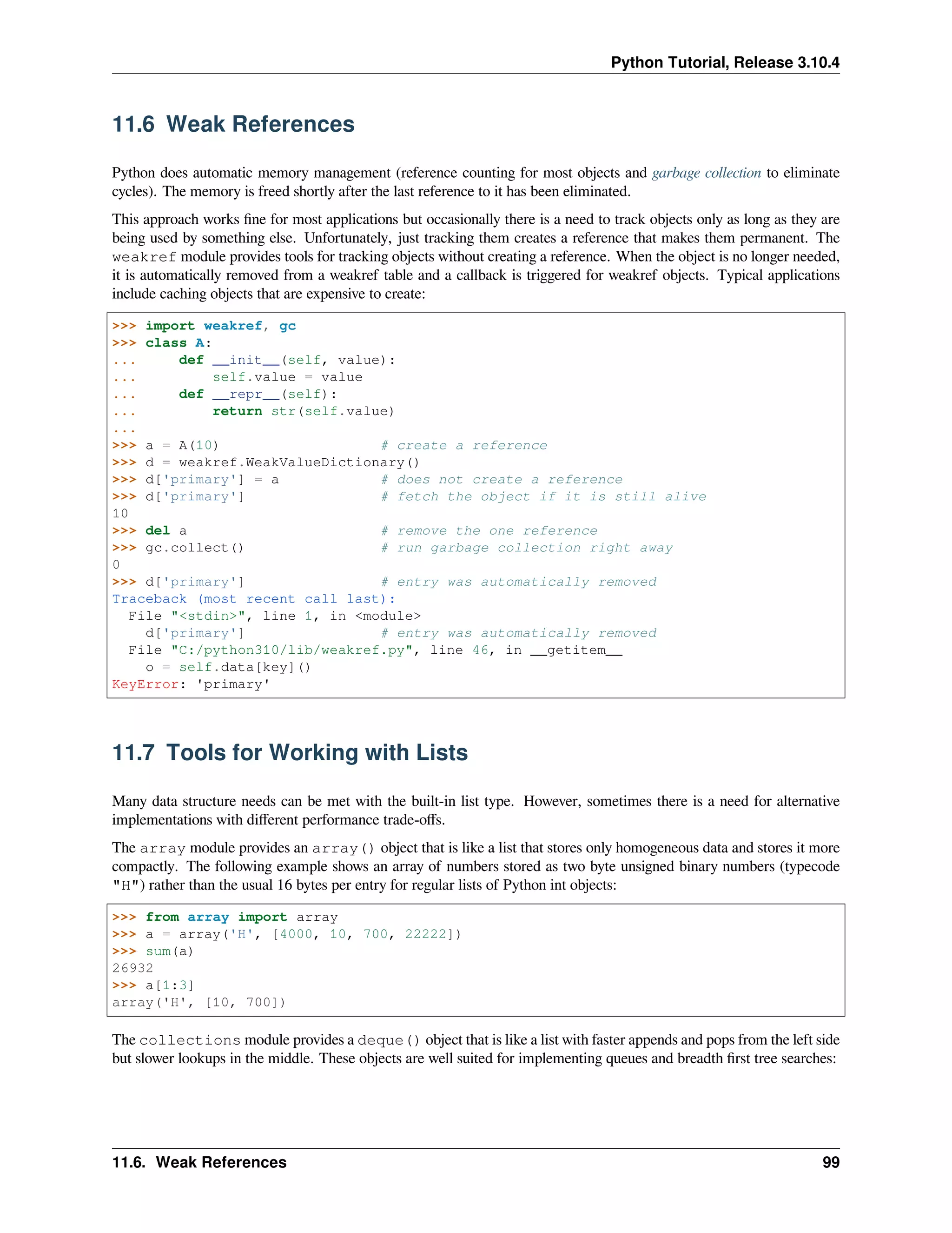 Python Tutorial, Release 3.10.4
11.6 Weak References
Python does automatic memory management (reference counting for most objects and garbage collection to eliminate
cycles). The memory is freed shortly after the last reference to it has been eliminated.
This approach works ﬁne for most applications but occasionally there is a need to track objects only as long as they are
being used by something else. Unfortunately, just tracking them creates a reference that makes them permanent. The
weakref module provides tools for tracking objects without creating a reference. When the object is no longer needed,
it is automatically removed from a weakref table and a callback is triggered for weakref objects. Typical applications
include caching objects that are expensive to create:
>>> import weakref, gc
>>> class A:
... def __init__(self, value):
... self.value = value
... def __repr__(self):
... return str(self.value)
...
>>> a = A(10) # create a reference
>>> d = weakref.WeakValueDictionary()
>>> d['primary'] = a # does not create a reference
>>> d['primary'] # fetch the object if it is still alive
10
>>> del a # remove the one reference
>>> gc.collect() # run garbage collection right away
0
>>> d['primary'] # entry was automatically removed
Traceback (most recent call last):
File "<stdin>", line 1, in <module>
d['primary'] # entry was automatically removed
File "C:/python310/lib/weakref.py", line 46, in __getitem__
o = self.data[key]()
KeyError: 'primary'
11.7 Tools for Working with Lists
Many data structure needs can be met with the built-in list type. However, sometimes there is a need for alternative
implementations with diﬀerent performance trade-oﬀs.
The array module provides an array() object that is like a list that stores only homogeneous data and stores it more
compactly. The following example shows an array of numbers stored as two byte unsigned binary numbers (typecode
"H") rather than the usual 16 bytes per entry for regular lists of Python int objects:
>>> from array import array
>>> a = array('H', [4000, 10, 700, 22222])
>>> sum(a)
26932
>>> a[1:3]
array('H', [10, 700])
The collections module provides a deque() object that is like a list with faster appends and pops from the left side
but slower lookups in the middle. These objects are well suited for implementing queues and breadth ﬁrst tree searches:
11.6. Weak References 99
 