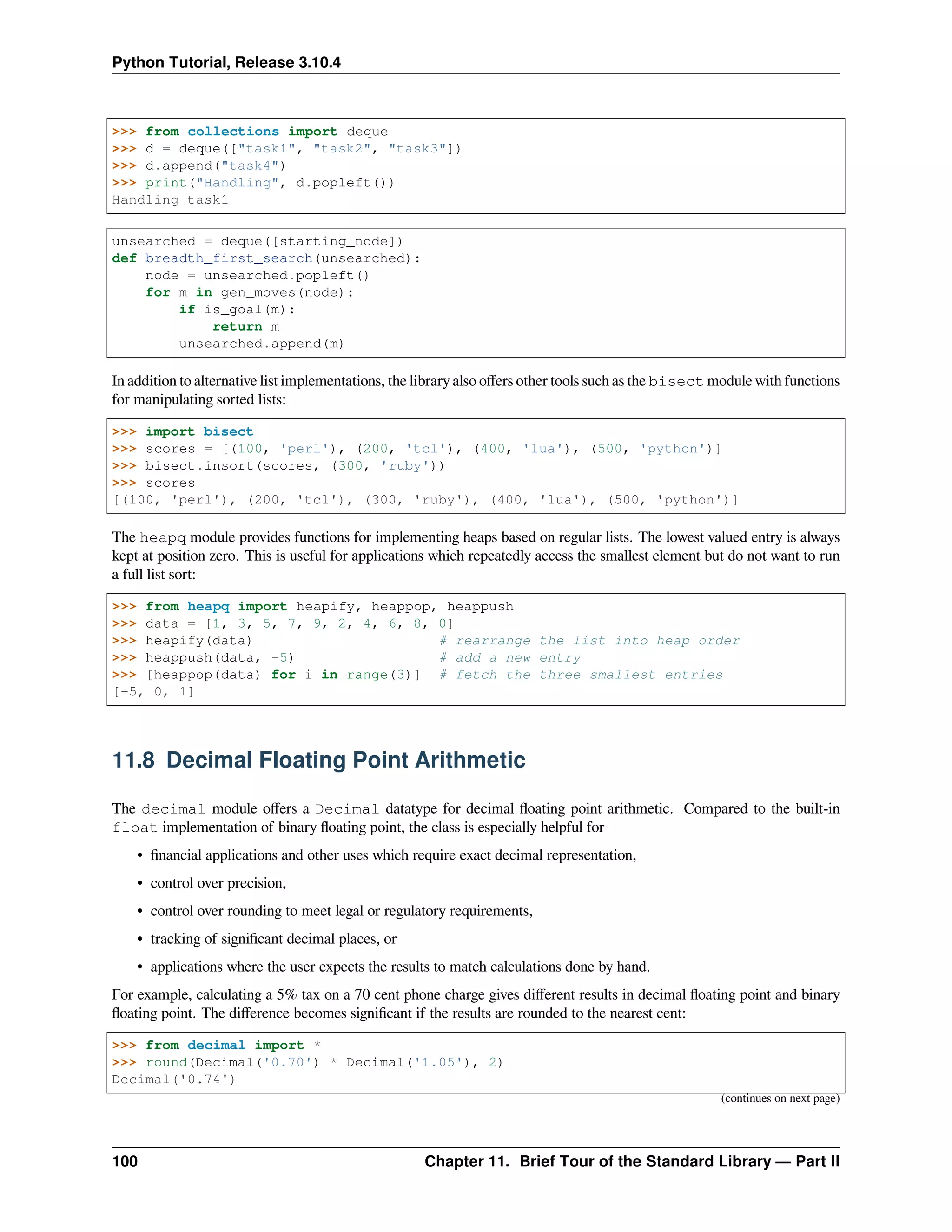Python Tutorial, Release 3.10.4
>>> from collections import deque
>>> d = deque(["task1", "task2", "task3"])
>>> d.append("task4")
>>> print("Handling", d.popleft())
Handling task1
unsearched = deque([starting_node])
def breadth_first_search(unsearched):
node = unsearched.popleft()
for m in gen_moves(node):
if is_goal(m):
return m
unsearched.append(m)
In addition to alternative list implementations, the library also oﬀers other tools such as the bisect module with functions
for manipulating sorted lists:
>>> import bisect
>>> scores = [(100, 'perl'), (200, 'tcl'), (400, 'lua'), (500, 'python')]
>>> bisect.insort(scores, (300, 'ruby'))
>>> scores
[(100, 'perl'), (200, 'tcl'), (300, 'ruby'), (400, 'lua'), (500, 'python')]
The heapq module provides functions for implementing heaps based on regular lists. The lowest valued entry is always
kept at position zero. This is useful for applications which repeatedly access the smallest element but do not want to run
a full list sort:
>>> from heapq import heapify, heappop, heappush
>>> data = [1, 3, 5, 7, 9, 2, 4, 6, 8, 0]
>>> heapify(data) # rearrange the list into heap order
>>> heappush(data, -5) # add a new entry
>>> [heappop(data) for i in range(3)] # fetch the three smallest entries
[-5, 0, 1]
11.8 Decimal Floating Point Arithmetic
The decimal module oﬀers a Decimal datatype for decimal ﬂoating point arithmetic. Compared to the built-in
float implementation of binary ﬂoating point, the class is especially helpful for
• ﬁnancial applications and other uses which require exact decimal representation,
• control over precision,
• control over rounding to meet legal or regulatory requirements,
• tracking of signiﬁcant decimal places, or
• applications where the user expects the results to match calculations done by hand.
For example, calculating a 5% tax on a 70 cent phone charge gives diﬀerent results in decimal ﬂoating point and binary
ﬂoating point. The diﬀerence becomes signiﬁcant if the results are rounded to the nearest cent:
>>> from decimal import *
>>> round(Decimal('0.70') * Decimal('1.05'), 2)
Decimal('0.74')
(continues on next page)
100 Chapter 11. Brief Tour of the Standard Library — Part II
 