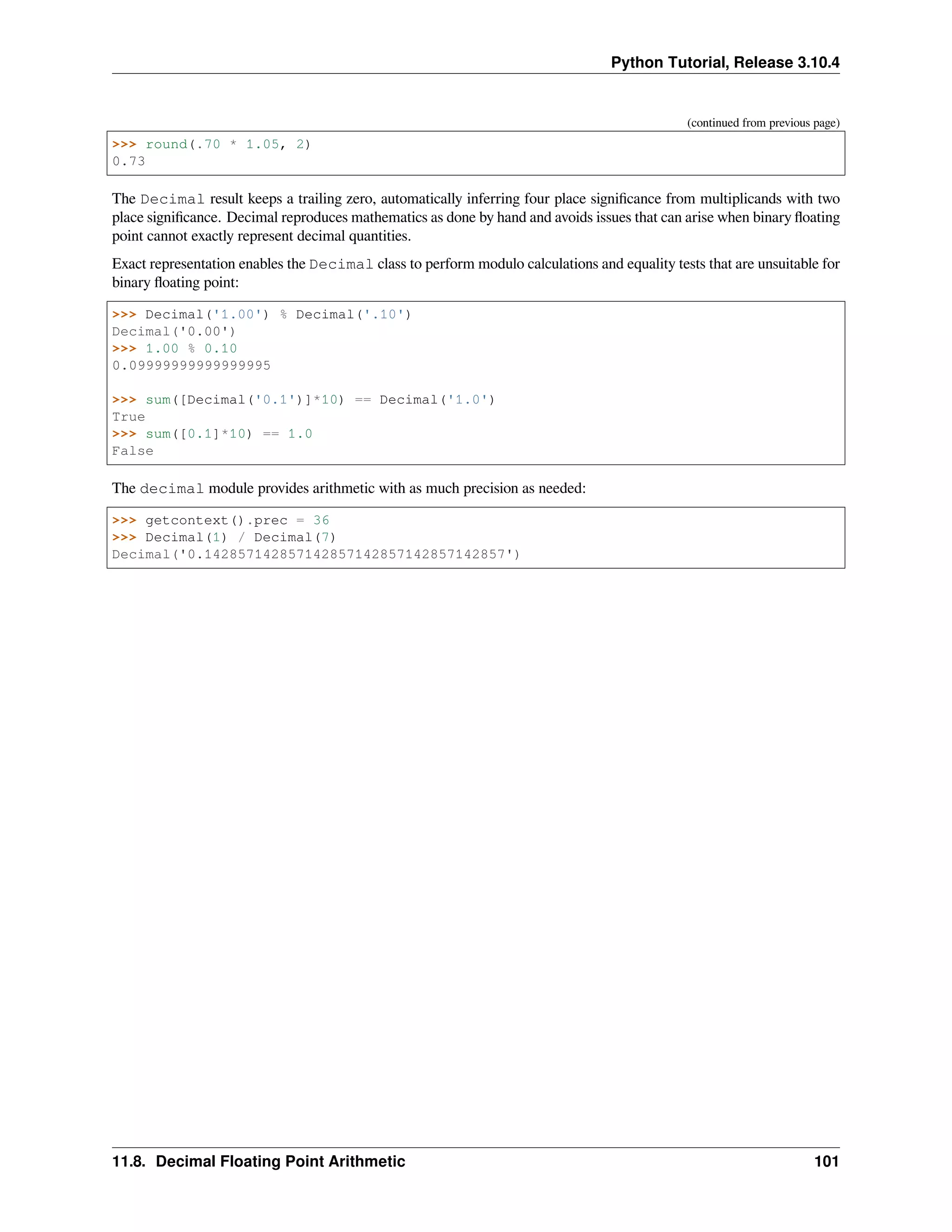 Python Tutorial, Release 3.10.4
(continued from previous page)
>>> round(.70 * 1.05, 2)
0.73
The Decimal result keeps a trailing zero, automatically inferring four place signiﬁcance from multiplicands with two
place signiﬁcance. Decimal reproduces mathematics as done by hand and avoids issues that can arise when binary ﬂoating
point cannot exactly represent decimal quantities.
Exact representation enables the Decimal class to perform modulo calculations and equality tests that are unsuitable for
binary ﬂoating point:
>>> Decimal('1.00') % Decimal('.10')
Decimal('0.00')
>>> 1.00 % 0.10
0.09999999999999995
>>> sum([Decimal('0.1')]*10) == Decimal('1.0')
True
>>> sum([0.1]*10) == 1.0
False
The decimal module provides arithmetic with as much precision as needed:
>>> getcontext().prec = 36
>>> Decimal(1) / Decimal(7)
Decimal('0.142857142857142857142857142857142857')
11.8. Decimal Floating Point Arithmetic 101
 