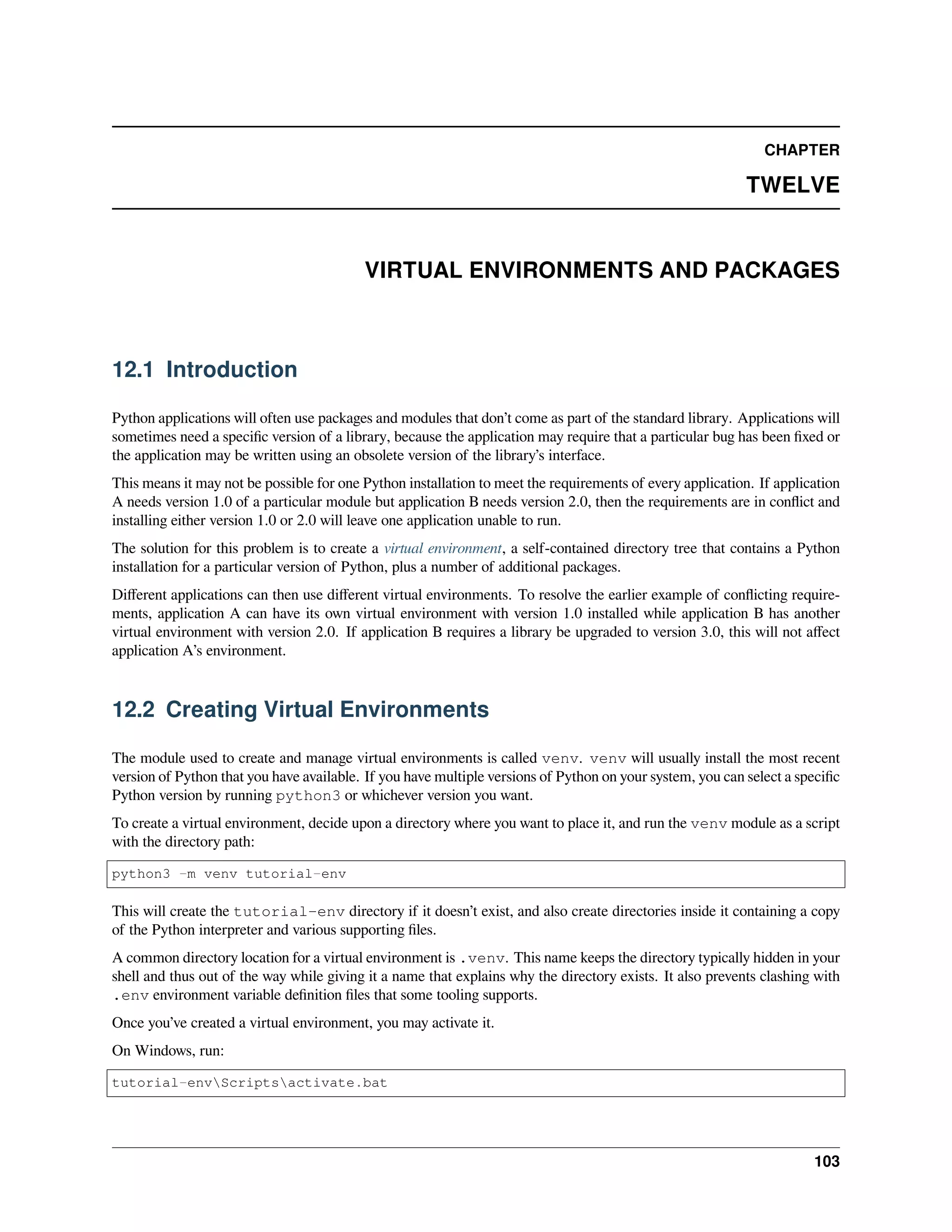 CHAPTER
TWELVE
VIRTUAL ENVIRONMENTS AND PACKAGES
12.1 Introduction
Python applications will often use packages and modules that don’t come as part of the standard library. Applications will
sometimes need a speciﬁc version of a library, because the application may require that a particular bug has been ﬁxed or
the application may be written using an obsolete version of the library’s interface.
This means it may not be possible for one Python installation to meet the requirements of every application. If application
A needs version 1.0 of a particular module but application B needs version 2.0, then the requirements are in conﬂict and
installing either version 1.0 or 2.0 will leave one application unable to run.
The solution for this problem is to create a virtual environment, a self-contained directory tree that contains a Python
installation for a particular version of Python, plus a number of additional packages.
Diﬀerent applications can then use diﬀerent virtual environments. To resolve the earlier example of conﬂicting require-
ments, application A can have its own virtual environment with version 1.0 installed while application B has another
virtual environment with version 2.0. If application B requires a library be upgraded to version 3.0, this will not aﬀect
application A’s environment.
12.2 Creating Virtual Environments
The module used to create and manage virtual environments is called venv. venv will usually install the most recent
version of Python that you have available. If you have multiple versions of Python on your system, you can select a speciﬁc
Python version by running python3 or whichever version you want.
To create a virtual environment, decide upon a directory where you want to place it, and run the venv module as a script
with the directory path:
python3 -m venv tutorial-env
This will create the tutorial-env directory if it doesn’t exist, and also create directories inside it containing a copy
of the Python interpreter and various supporting ﬁles.
A common directory location for a virtual environment is .venv. This name keeps the directory typically hidden in your
shell and thus out of the way while giving it a name that explains why the directory exists. It also prevents clashing with
.env environment variable deﬁnition ﬁles that some tooling supports.
Once you’ve created a virtual environment, you may activate it.
On Windows, run:
tutorial-envScriptsactivate.bat
103
 