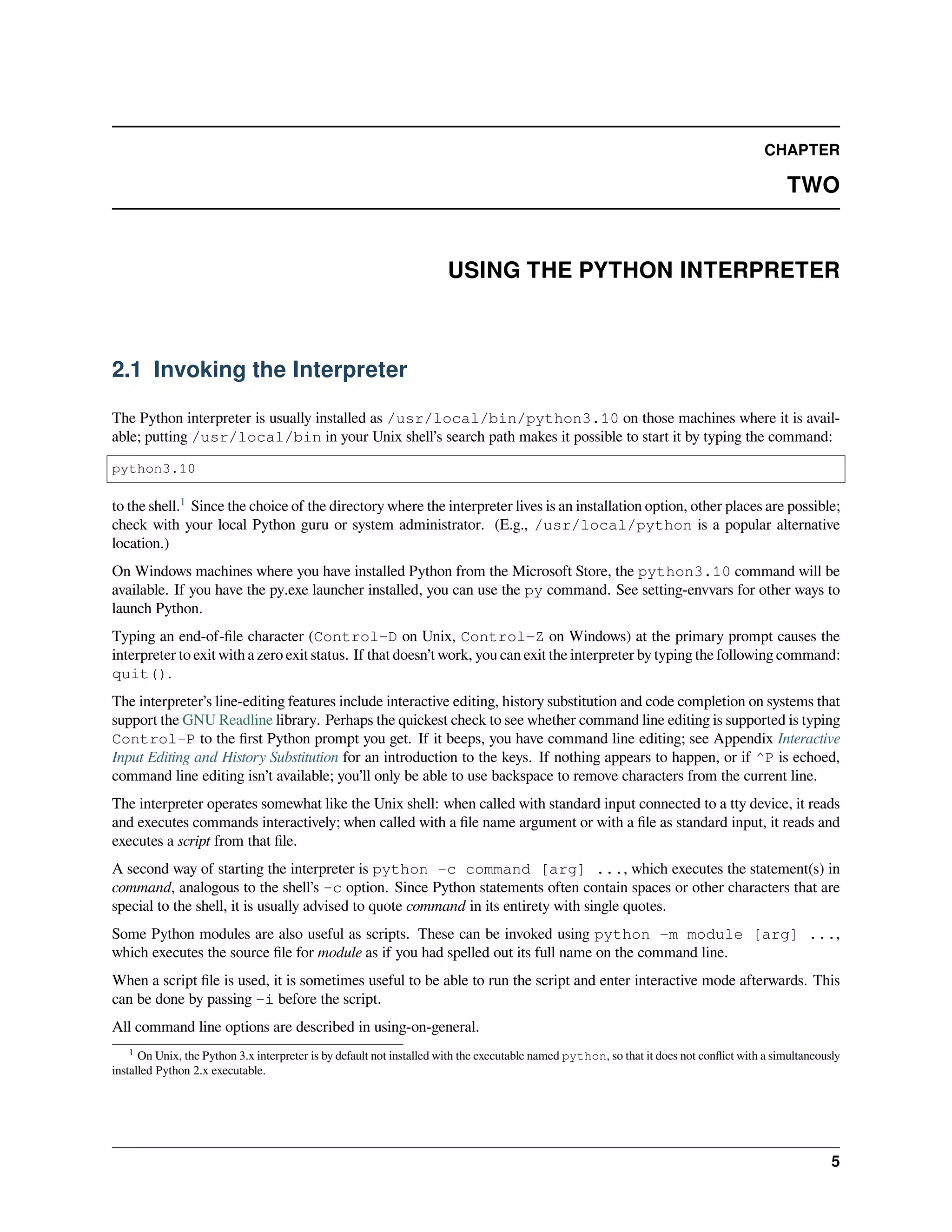CHAPTER
TWO
USING THE PYTHON INTERPRETER
2.1 Invoking the Interpreter
The Python interpreter is usually installed as /usr/local/bin/python3.10 on those machines where it is avail-
able; putting /usr/local/bin in your Unix shell’s search path makes it possible to start it by typing the command:
python3.10
to the shell.1
Since the choice of the directory where the interpreter lives is an installation option, other places are possible;
check with your local Python guru or system administrator. (E.g., /usr/local/python is a popular alternative
location.)
On Windows machines where you have installed Python from the Microsoft Store, the python3.10 command will be
available. If you have the py.exe launcher installed, you can use the py command. See setting-envvars for other ways to
launch Python.
Typing an end-of-ﬁle character (Control-D on Unix, Control-Z on Windows) at the primary prompt causes the
interpreter to exit with a zero exit status. If that doesn’t work, you can exit the interpreter by typing the following command:
quit().
The interpreter’s line-editing features include interactive editing, history substitution and code completion on systems that
support the GNU Readline library. Perhaps the quickest check to see whether command line editing is supported is typing
Control-P to the ﬁrst Python prompt you get. If it beeps, you have command line editing; see Appendix Interactive
Input Editing and History Substitution for an introduction to the keys. If nothing appears to happen, or if ^P is echoed,
command line editing isn’t available; you’ll only be able to use backspace to remove characters from the current line.
The interpreter operates somewhat like the Unix shell: when called with standard input connected to a tty device, it reads
and executes commands interactively; when called with a ﬁle name argument or with a ﬁle as standard input, it reads and
executes a script from that ﬁle.
A second way of starting the interpreter is python -c command [arg] ..., which executes the statement(s) in
command, analogous to the shell’s -c option. Since Python statements often contain spaces or other characters that are
special to the shell, it is usually advised to quote command in its entirety with single quotes.
Some Python modules are also useful as scripts. These can be invoked using python -m module [arg] ...,
which executes the source ﬁle for module as if you had spelled out its full name on the command line.
When a script ﬁle is used, it is sometimes useful to be able to run the script and enter interactive mode afterwards. This
can be done by passing -i before the script.
All command line options are described in using-on-general.
1 On Unix, the Python 3.x interpreter is by default not installed with the executable named python, so that it does not conﬂict with a simultaneously
installed Python 2.x executable.
5
 