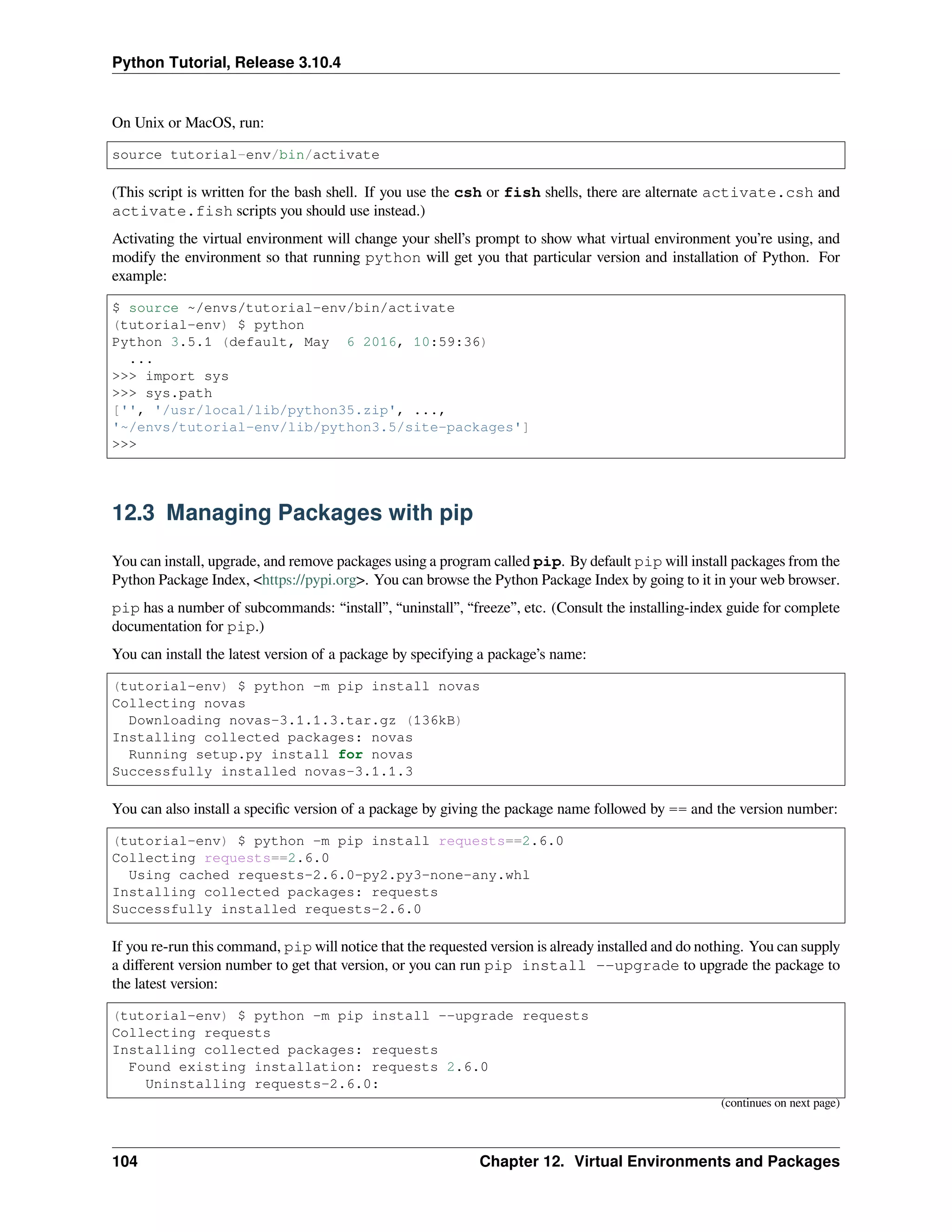 Python Tutorial, Release 3.10.4
On Unix or MacOS, run:
source tutorial-env/bin/activate
(This script is written for the bash shell. If you use the csh or fish shells, there are alternate activate.csh and
activate.fish scripts you should use instead.)
Activating the virtual environment will change your shell’s prompt to show what virtual environment you’re using, and
modify the environment so that running python will get you that particular version and installation of Python. For
example:
$ source ~/envs/tutorial-env/bin/activate
(tutorial-env) $ python
Python 3.5.1 (default, May 6 2016, 10:59:36)
...
>>> import sys
>>> sys.path
['', '/usr/local/lib/python35.zip', ...,
'~/envs/tutorial-env/lib/python3.5/site-packages']
>>>
12.3 Managing Packages with pip
You can install, upgrade, and remove packages using a program called pip. By default pip will install packages from the
Python Package Index, <https://pypi.org>. You can browse the Python Package Index by going to it in your web browser.
pip has a number of subcommands: “install”, “uninstall”, “freeze”, etc. (Consult the installing-index guide for complete
documentation for pip.)
You can install the latest version of a package by specifying a package’s name:
(tutorial-env) $ python -m pip install novas
Collecting novas
Downloading novas-3.1.1.3.tar.gz (136kB)
Installing collected packages: novas
Running setup.py install for novas
Successfully installed novas-3.1.1.3
You can also install a speciﬁc version of a package by giving the package name followed by == and the version number:
(tutorial-env) $ python -m pip install requests==2.6.0
Collecting requests==2.6.0
Using cached requests-2.6.0-py2.py3-none-any.whl
Installing collected packages: requests
Successfully installed requests-2.6.0
If you re-run this command, pip will notice that the requested version is already installed and do nothing. You can supply
a diﬀerent version number to get that version, or you can run pip install --upgrade to upgrade the package to
the latest version:
(tutorial-env) $ python -m pip install --upgrade requests
Collecting requests
Installing collected packages: requests
Found existing installation: requests 2.6.0
Uninstalling requests-2.6.0:
(continues on next page)
104 Chapter 12. Virtual Environments and Packages
 