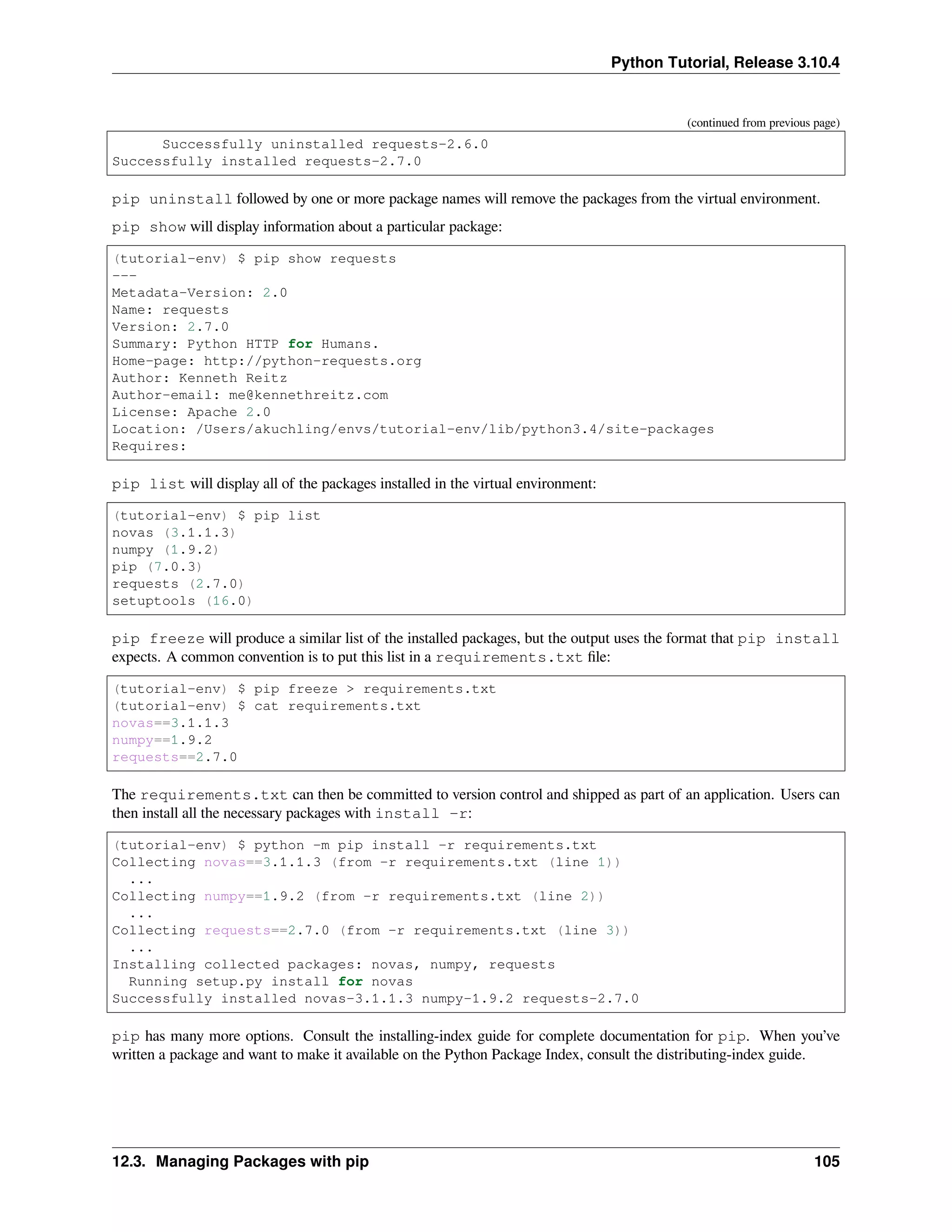 Python Tutorial, Release 3.10.4
(continued from previous page)
Successfully uninstalled requests-2.6.0
Successfully installed requests-2.7.0
pip uninstall followed by one or more package names will remove the packages from the virtual environment.
pip show will display information about a particular package:
(tutorial-env) $ pip show requests
---
Metadata-Version: 2.0
Name: requests
Version: 2.7.0
Summary: Python HTTP for Humans.
Home-page: http://python-requests.org
Author: Kenneth Reitz
Author-email: me@kennethreitz.com
License: Apache 2.0
Location: /Users/akuchling/envs/tutorial-env/lib/python3.4/site-packages
Requires:
pip list will display all of the packages installed in the virtual environment:
(tutorial-env) $ pip list
novas (3.1.1.3)
numpy (1.9.2)
pip (7.0.3)
requests (2.7.0)
setuptools (16.0)
pip freeze will produce a similar list of the installed packages, but the output uses the format that pip install
expects. A common convention is to put this list in a requirements.txt ﬁle:
(tutorial-env) $ pip freeze > requirements.txt
(tutorial-env) $ cat requirements.txt
novas==3.1.1.3
numpy==1.9.2
requests==2.7.0
The requirements.txt can then be committed to version control and shipped as part of an application. Users can
then install all the necessary packages with install -r:
(tutorial-env) $ python -m pip install -r requirements.txt
Collecting novas==3.1.1.3 (from -r requirements.txt (line 1))
...
Collecting numpy==1.9.2 (from -r requirements.txt (line 2))
...
Collecting requests==2.7.0 (from -r requirements.txt (line 3))
...
Installing collected packages: novas, numpy, requests
Running setup.py install for novas
Successfully installed novas-3.1.1.3 numpy-1.9.2 requests-2.7.0
pip has many more options. Consult the installing-index guide for complete documentation for pip. When you’ve
written a package and want to make it available on the Python Package Index, consult the distributing-index guide.
12.3. Managing Packages with pip 105
 