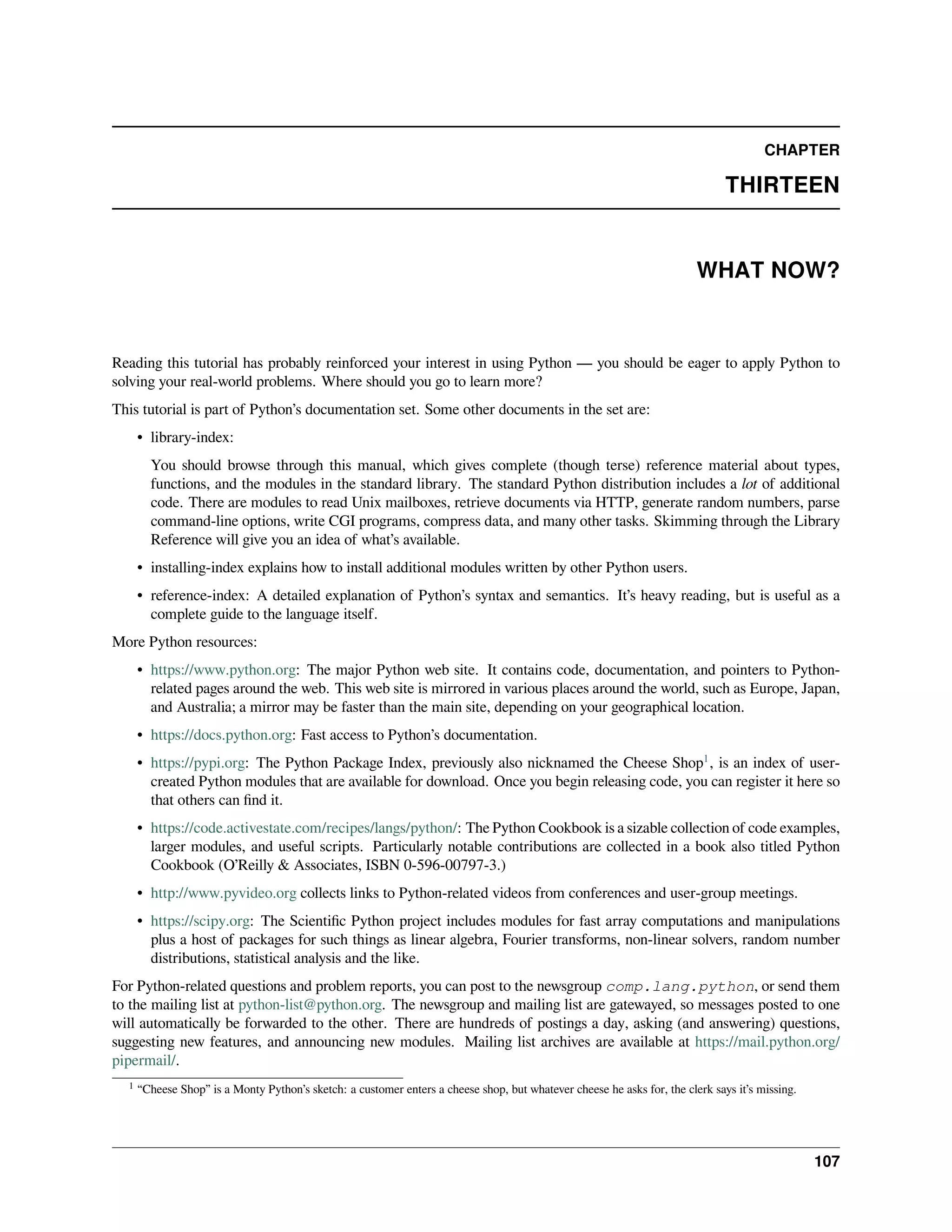 CHAPTER
THIRTEEN
WHAT NOW?
Reading this tutorial has probably reinforced your interest in using Python — you should be eager to apply Python to
solving your real-world problems. Where should you go to learn more?
This tutorial is part of Python’s documentation set. Some other documents in the set are:
• library-index:
You should browse through this manual, which gives complete (though terse) reference material about types,
functions, and the modules in the standard library. The standard Python distribution includes a lot of additional
code. There are modules to read Unix mailboxes, retrieve documents via HTTP, generate random numbers, parse
command-line options, write CGI programs, compress data, and many other tasks. Skimming through the Library
Reference will give you an idea of what’s available.
• installing-index explains how to install additional modules written by other Python users.
• reference-index: A detailed explanation of Python’s syntax and semantics. It’s heavy reading, but is useful as a
complete guide to the language itself.
More Python resources:
• https://www.python.org: The major Python web site. It contains code, documentation, and pointers to Python-
related pages around the web. This web site is mirrored in various places around the world, such as Europe, Japan,
and Australia; a mirror may be faster than the main site, depending on your geographical location.
• https://docs.python.org: Fast access to Python’s documentation.
• https://pypi.org: The Python Package Index, previously also nicknamed the Cheese Shop1
, is an index of user-
created Python modules that are available for download. Once you begin releasing code, you can register it here so
that others can ﬁnd it.
• https://code.activestate.com/recipes/langs/python/: The Python Cookbook is a sizable collection of code examples,
larger modules, and useful scripts. Particularly notable contributions are collected in a book also titled Python
Cookbook (O’Reilly & Associates, ISBN 0-596-00797-3.)
• http://www.pyvideo.org collects links to Python-related videos from conferences and user-group meetings.
• https://scipy.org: The Scientiﬁc Python project includes modules for fast array computations and manipulations
plus a host of packages for such things as linear algebra, Fourier transforms, non-linear solvers, random number
distributions, statistical analysis and the like.
For Python-related questions and problem reports, you can post to the newsgroup comp.lang.python, or send them
to the mailing list at python-list@python.org. The newsgroup and mailing list are gatewayed, so messages posted to one
will automatically be forwarded to the other. There are hundreds of postings a day, asking (and answering) questions,
suggesting new features, and announcing new modules. Mailing list archives are available at https://mail.python.org/
pipermail/.
1 “Cheese Shop” is a Monty Python’s sketch: a customer enters a cheese shop, but whatever cheese he asks for, the clerk says it’s missing.
107
 