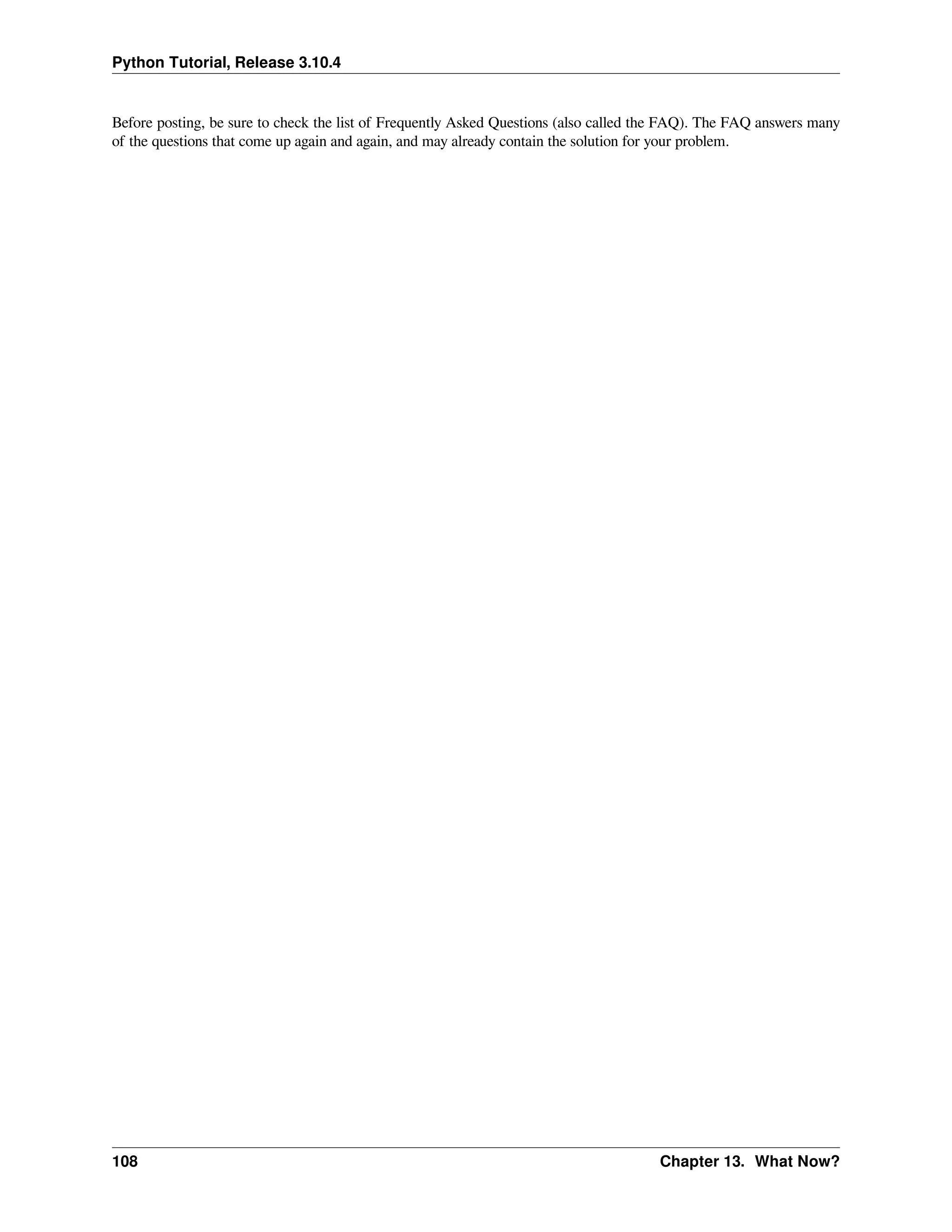 Python Tutorial, Release 3.10.4
Before posting, be sure to check the list of Frequently Asked Questions (also called the FAQ). The FAQ answers many
of the questions that come up again and again, and may already contain the solution for your problem.
108 Chapter 13. What Now?
 