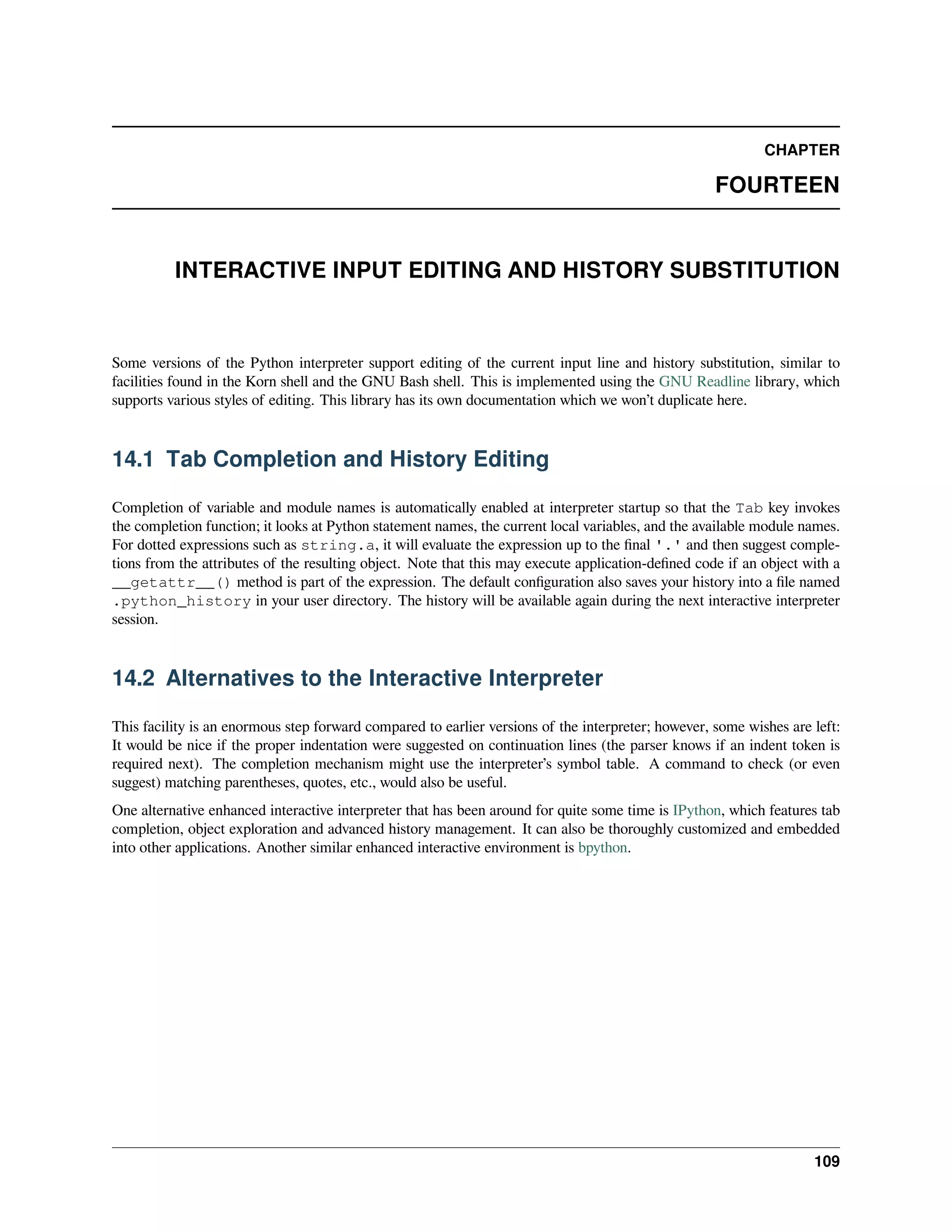 CHAPTER
FOURTEEN
INTERACTIVE INPUT EDITING AND HISTORY SUBSTITUTION
Some versions of the Python interpreter support editing of the current input line and history substitution, similar to
facilities found in the Korn shell and the GNU Bash shell. This is implemented using the GNU Readline library, which
supports various styles of editing. This library has its own documentation which we won’t duplicate here.
14.1 Tab Completion and History Editing
Completion of variable and module names is automatically enabled at interpreter startup so that the Tab key invokes
the completion function; it looks at Python statement names, the current local variables, and the available module names.
For dotted expressions such as string.a, it will evaluate the expression up to the ﬁnal '.' and then suggest comple-
tions from the attributes of the resulting object. Note that this may execute application-deﬁned code if an object with a
__getattr__() method is part of the expression. The default conﬁguration also saves your history into a ﬁle named
.python_history in your user directory. The history will be available again during the next interactive interpreter
session.
14.2 Alternatives to the Interactive Interpreter
This facility is an enormous step forward compared to earlier versions of the interpreter; however, some wishes are left:
It would be nice if the proper indentation were suggested on continuation lines (the parser knows if an indent token is
required next). The completion mechanism might use the interpreter’s symbol table. A command to check (or even
suggest) matching parentheses, quotes, etc., would also be useful.
One alternative enhanced interactive interpreter that has been around for quite some time is IPython, which features tab
completion, object exploration and advanced history management. It can also be thoroughly customized and embedded
into other applications. Another similar enhanced interactive environment is bpython.
109
 