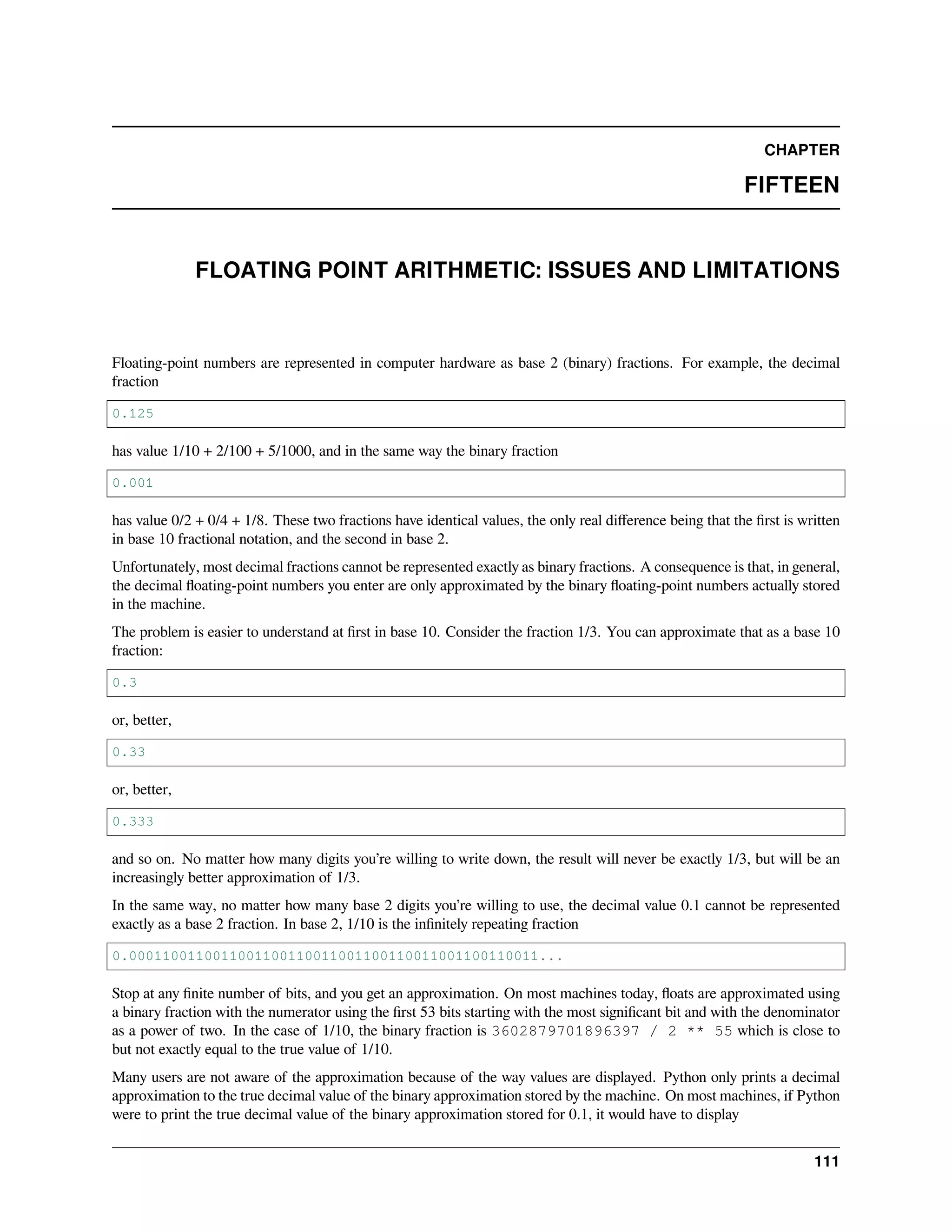 CHAPTER
FIFTEEN
FLOATING POINT ARITHMETIC: ISSUES AND LIMITATIONS
Floating-point numbers are represented in computer hardware as base 2 (binary) fractions. For example, the decimal
fraction
0.125
has value 1/10 + 2/100 + 5/1000, and in the same way the binary fraction
0.001
has value 0/2 + 0/4 + 1/8. These two fractions have identical values, the only real diﬀerence being that the ﬁrst is written
in base 10 fractional notation, and the second in base 2.
Unfortunately, most decimal fractions cannot be represented exactly as binary fractions. A consequence is that, in general,
the decimal ﬂoating-point numbers you enter are only approximated by the binary ﬂoating-point numbers actually stored
in the machine.
The problem is easier to understand at ﬁrst in base 10. Consider the fraction 1/3. You can approximate that as a base 10
fraction:
0.3
or, better,
0.33
or, better,
0.333
and so on. No matter how many digits you’re willing to write down, the result will never be exactly 1/3, but will be an
increasingly better approximation of 1/3.
In the same way, no matter how many base 2 digits you’re willing to use, the decimal value 0.1 cannot be represented
exactly as a base 2 fraction. In base 2, 1/10 is the inﬁnitely repeating fraction
0.0001100110011001100110011001100110011001100110011...
Stop at any ﬁnite number of bits, and you get an approximation. On most machines today, ﬂoats are approximated using
a binary fraction with the numerator using the ﬁrst 53 bits starting with the most signiﬁcant bit and with the denominator
as a power of two. In the case of 1/10, the binary fraction is 3602879701896397 / 2 ** 55 which is close to
but not exactly equal to the true value of 1/10.
Many users are not aware of the approximation because of the way values are displayed. Python only prints a decimal
approximation to the true decimal value of the binary approximation stored by the machine. On most machines, if Python
were to print the true decimal value of the binary approximation stored for 0.1, it would have to display
111
 