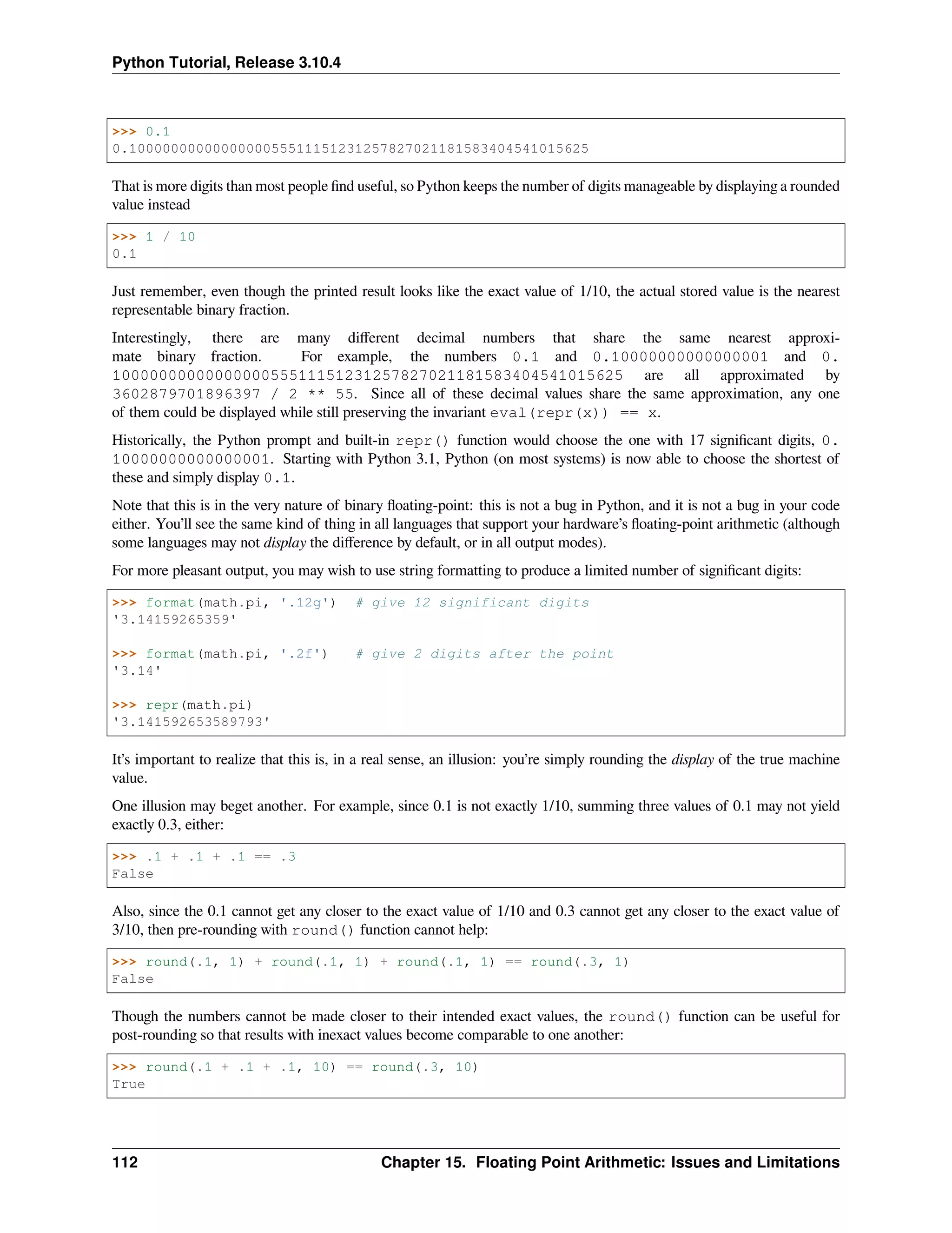 Python Tutorial, Release 3.10.4
>>> 0.1
0.1000000000000000055511151231257827021181583404541015625
That is more digits than most people ﬁnd useful, so Python keeps the number of digits manageable by displaying a rounded
value instead
>>> 1 / 10
0.1
Just remember, even though the printed result looks like the exact value of 1/10, the actual stored value is the nearest
representable binary fraction.
Interestingly, there are many diﬀerent decimal numbers that share the same nearest approxi-
mate binary fraction. For example, the numbers 0.1 and 0.10000000000000001 and 0.
1000000000000000055511151231257827021181583404541015625 are all approximated by
3602879701896397 / 2 ** 55. Since all of these decimal values share the same approximation, any one
of them could be displayed while still preserving the invariant eval(repr(x)) == x.
Historically, the Python prompt and built-in repr() function would choose the one with 17 signiﬁcant digits, 0.
10000000000000001. Starting with Python 3.1, Python (on most systems) is now able to choose the shortest of
these and simply display 0.1.
Note that this is in the very nature of binary ﬂoating-point: this is not a bug in Python, and it is not a bug in your code
either. You’ll see the same kind of thing in all languages that support your hardware’s ﬂoating-point arithmetic (although
some languages may not display the diﬀerence by default, or in all output modes).
For more pleasant output, you may wish to use string formatting to produce a limited number of signiﬁcant digits:
>>> format(math.pi, '.12g') # give 12 significant digits
'3.14159265359'
>>> format(math.pi, '.2f') # give 2 digits after the point
'3.14'
>>> repr(math.pi)
'3.141592653589793'
It’s important to realize that this is, in a real sense, an illusion: you’re simply rounding the display of the true machine
value.
One illusion may beget another. For example, since 0.1 is not exactly 1/10, summing three values of 0.1 may not yield
exactly 0.3, either:
>>> .1 + .1 + .1 == .3
False
Also, since the 0.1 cannot get any closer to the exact value of 1/10 and 0.3 cannot get any closer to the exact value of
3/10, then pre-rounding with round() function cannot help:
>>> round(.1, 1) + round(.1, 1) + round(.1, 1) == round(.3, 1)
False
Though the numbers cannot be made closer to their intended exact values, the round() function can be useful for
post-rounding so that results with inexact values become comparable to one another:
>>> round(.1 + .1 + .1, 10) == round(.3, 10)
True
112 Chapter 15. Floating Point Arithmetic: Issues and Limitations
 