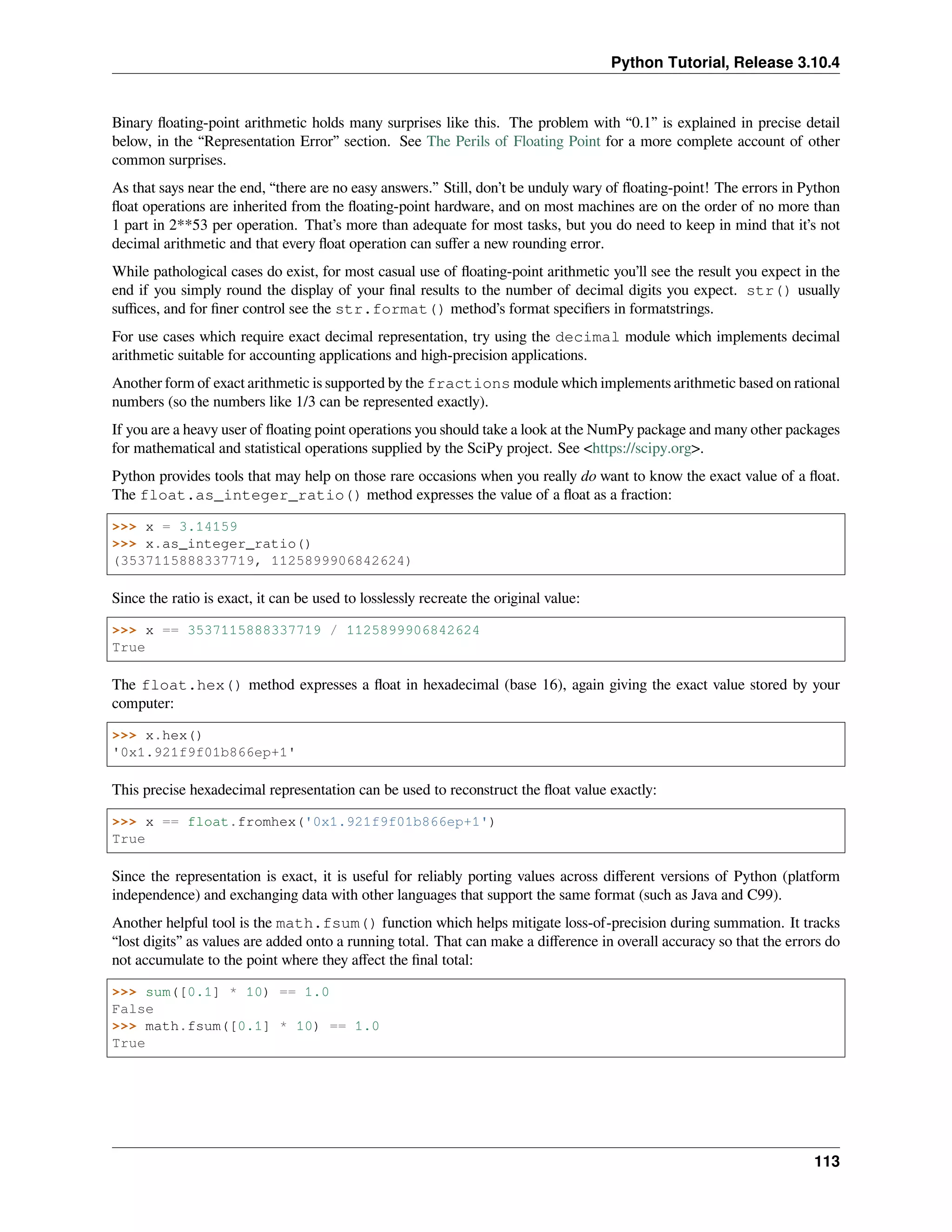 Python Tutorial, Release 3.10.4
Binary ﬂoating-point arithmetic holds many surprises like this. The problem with “0.1” is explained in precise detail
below, in the “Representation Error” section. See The Perils of Floating Point for a more complete account of other
common surprises.
As that says near the end, “there are no easy answers.” Still, don’t be unduly wary of ﬂoating-point! The errors in Python
ﬂoat operations are inherited from the ﬂoating-point hardware, and on most machines are on the order of no more than
1 part in 2**53 per operation. That’s more than adequate for most tasks, but you do need to keep in mind that it’s not
decimal arithmetic and that every ﬂoat operation can suﬀer a new rounding error.
While pathological cases do exist, for most casual use of ﬂoating-point arithmetic you’ll see the result you expect in the
end if you simply round the display of your ﬁnal results to the number of decimal digits you expect. str() usually
suﬃces, and for ﬁner control see the str.format() method’s format speciﬁers in formatstrings.
For use cases which require exact decimal representation, try using the decimal module which implements decimal
arithmetic suitable for accounting applications and high-precision applications.
Another form of exact arithmetic is supported by the fractions module which implements arithmetic based on rational
numbers (so the numbers like 1/3 can be represented exactly).
If you are a heavy user of ﬂoating point operations you should take a look at the NumPy package and many other packages
for mathematical and statistical operations supplied by the SciPy project. See <https://scipy.org>.
Python provides tools that may help on those rare occasions when you really do want to know the exact value of a ﬂoat.
The float.as_integer_ratio() method expresses the value of a ﬂoat as a fraction:
>>> x = 3.14159
>>> x.as_integer_ratio()
(3537115888337719, 1125899906842624)
Since the ratio is exact, it can be used to losslessly recreate the original value:
>>> x == 3537115888337719 / 1125899906842624
True
The float.hex() method expresses a ﬂoat in hexadecimal (base 16), again giving the exact value stored by your
computer:
>>> x.hex()
'0x1.921f9f01b866ep+1'
This precise hexadecimal representation can be used to reconstruct the ﬂoat value exactly:
>>> x == float.fromhex('0x1.921f9f01b866ep+1')
True
Since the representation is exact, it is useful for reliably porting values across diﬀerent versions of Python (platform
independence) and exchanging data with other languages that support the same format (such as Java and C99).
Another helpful tool is the math.fsum() function which helps mitigate loss-of-precision during summation. It tracks
“lost digits” as values are added onto a running total. That can make a diﬀerence in overall accuracy so that the errors do
not accumulate to the point where they aﬀect the ﬁnal total:
>>> sum([0.1] * 10) == 1.0
False
>>> math.fsum([0.1] * 10) == 1.0
True
113
 