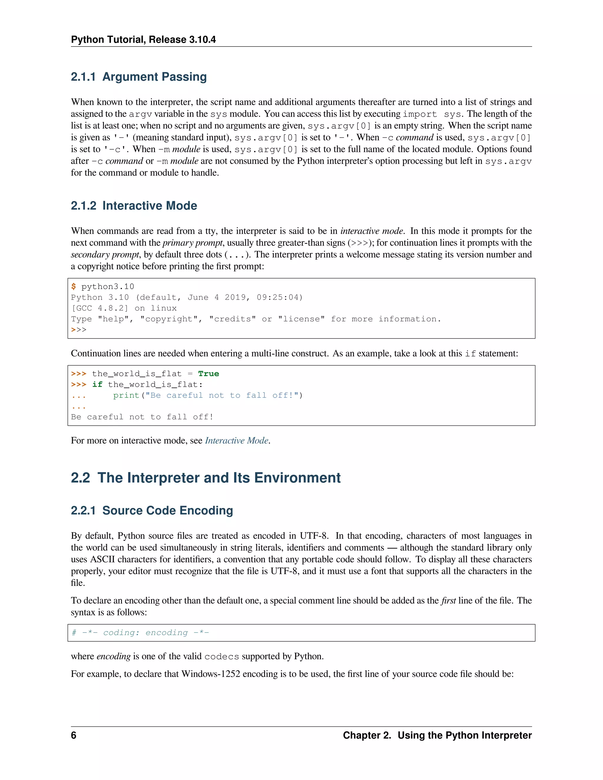 Python Tutorial, Release 3.10.4
2.1.1 Argument Passing
When known to the interpreter, the script name and additional arguments thereafter are turned into a list of strings and
assigned to the argv variable in the sys module. You can access this list by executing import sys. The length of the
list is at least one; when no script and no arguments are given, sys.argv[0] is an empty string. When the script name
is given as '-' (meaning standard input), sys.argv[0] is set to '-'. When -c command is used, sys.argv[0]
is set to '-c'. When -m module is used, sys.argv[0] is set to the full name of the located module. Options found
after -c command or -m module are not consumed by the Python interpreter’s option processing but left in sys.argv
for the command or module to handle.
2.1.2 Interactive Mode
When commands are read from a tty, the interpreter is said to be in interactive mode. In this mode it prompts for the
next command with the primary prompt, usually three greater-than signs (>>>); for continuation lines it prompts with the
secondary prompt, by default three dots (...). The interpreter prints a welcome message stating its version number and
a copyright notice before printing the ﬁrst prompt:
$ python3.10
Python 3.10 (default, June 4 2019, 09:25:04)
[GCC 4.8.2] on linux
Type "help", "copyright", "credits" or "license" for more information.
>>>
Continuation lines are needed when entering a multi-line construct. As an example, take a look at this if statement:
>>> the_world_is_flat = True
>>> if the_world_is_flat:
... print("Be careful not to fall off!")
...
Be careful not to fall off!
For more on interactive mode, see Interactive Mode.
2.2 The Interpreter and Its Environment
2.2.1 Source Code Encoding
By default, Python source ﬁles are treated as encoded in UTF-8. In that encoding, characters of most languages in
the world can be used simultaneously in string literals, identiﬁers and comments — although the standard library only
uses ASCII characters for identiﬁers, a convention that any portable code should follow. To display all these characters
properly, your editor must recognize that the ﬁle is UTF-8, and it must use a font that supports all the characters in the
ﬁle.
To declare an encoding other than the default one, a special comment line should be added as the ﬁrst line of the ﬁle. The
syntax is as follows:
# -*- coding: encoding -*-
where encoding is one of the valid codecs supported by Python.
For example, to declare that Windows-1252 encoding is to be used, the ﬁrst line of your source code ﬁle should be:
6 Chapter 2. Using the Python Interpreter
 