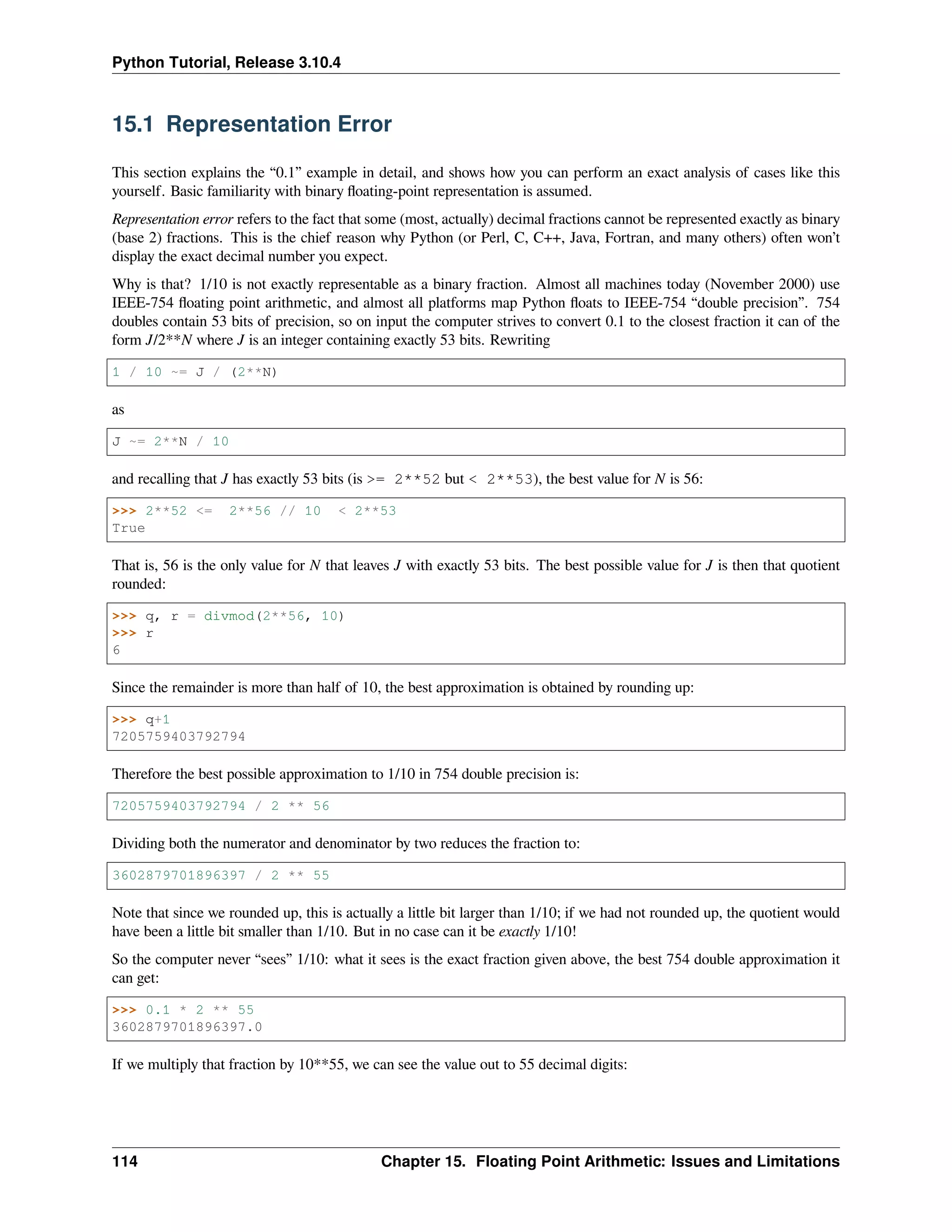 Python Tutorial, Release 3.10.4
15.1 Representation Error
This section explains the “0.1” example in detail, and shows how you can perform an exact analysis of cases like this
yourself. Basic familiarity with binary ﬂoating-point representation is assumed.
Representation error refers to the fact that some (most, actually) decimal fractions cannot be represented exactly as binary
(base 2) fractions. This is the chief reason why Python (or Perl, C, C++, Java, Fortran, and many others) often won’t
display the exact decimal number you expect.
Why is that? 1/10 is not exactly representable as a binary fraction. Almost all machines today (November 2000) use
IEEE-754 ﬂoating point arithmetic, and almost all platforms map Python ﬂoats to IEEE-754 “double precision”. 754
doubles contain 53 bits of precision, so on input the computer strives to convert 0.1 to the closest fraction it can of the
form J/2**N where J is an integer containing exactly 53 bits. Rewriting
1 / 10 ~= J / (2**N)
as
J ~= 2**N / 10
and recalling that J has exactly 53 bits (is >= 2**52 but < 2**53), the best value for N is 56:
>>> 2**52 <= 2**56 // 10 < 2**53
True
That is, 56 is the only value for N that leaves J with exactly 53 bits. The best possible value for J is then that quotient
rounded:
>>> q, r = divmod(2**56, 10)
>>> r
6
Since the remainder is more than half of 10, the best approximation is obtained by rounding up:
>>> q+1
7205759403792794
Therefore the best possible approximation to 1/10 in 754 double precision is:
7205759403792794 / 2 ** 56
Dividing both the numerator and denominator by two reduces the fraction to:
3602879701896397 / 2 ** 55
Note that since we rounded up, this is actually a little bit larger than 1/10; if we had not rounded up, the quotient would
have been a little bit smaller than 1/10. But in no case can it be exactly 1/10!
So the computer never “sees” 1/10: what it sees is the exact fraction given above, the best 754 double approximation it
can get:
>>> 0.1 * 2 ** 55
3602879701896397.0
If we multiply that fraction by 10**55, we can see the value out to 55 decimal digits:
114 Chapter 15. Floating Point Arithmetic: Issues and Limitations
 