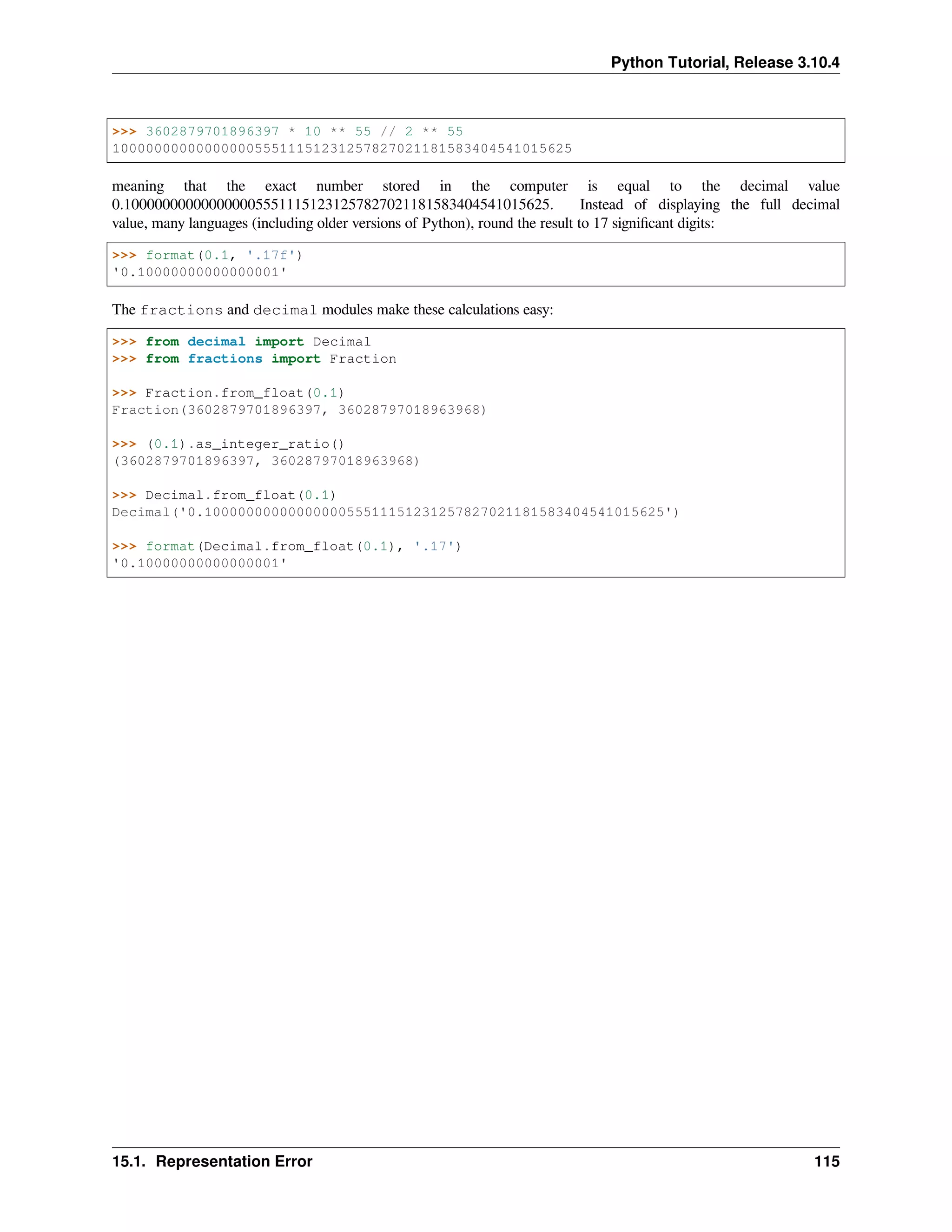 Python Tutorial, Release 3.10.4
>>> 3602879701896397 * 10 ** 55 // 2 ** 55
1000000000000000055511151231257827021181583404541015625
meaning that the exact number stored in the computer is equal to the decimal value
0.1000000000000000055511151231257827021181583404541015625. Instead of displaying the full decimal
value, many languages (including older versions of Python), round the result to 17 signiﬁcant digits:
>>> format(0.1, '.17f')
'0.10000000000000001'
The fractions and decimal modules make these calculations easy:
>>> from decimal import Decimal
>>> from fractions import Fraction
>>> Fraction.from_float(0.1)
Fraction(3602879701896397, 36028797018963968)
>>> (0.1).as_integer_ratio()
(3602879701896397, 36028797018963968)
>>> Decimal.from_float(0.1)
Decimal('0.1000000000000000055511151231257827021181583404541015625')
>>> format(Decimal.from_float(0.1), '.17')
'0.10000000000000001'
15.1. Representation Error 115
 