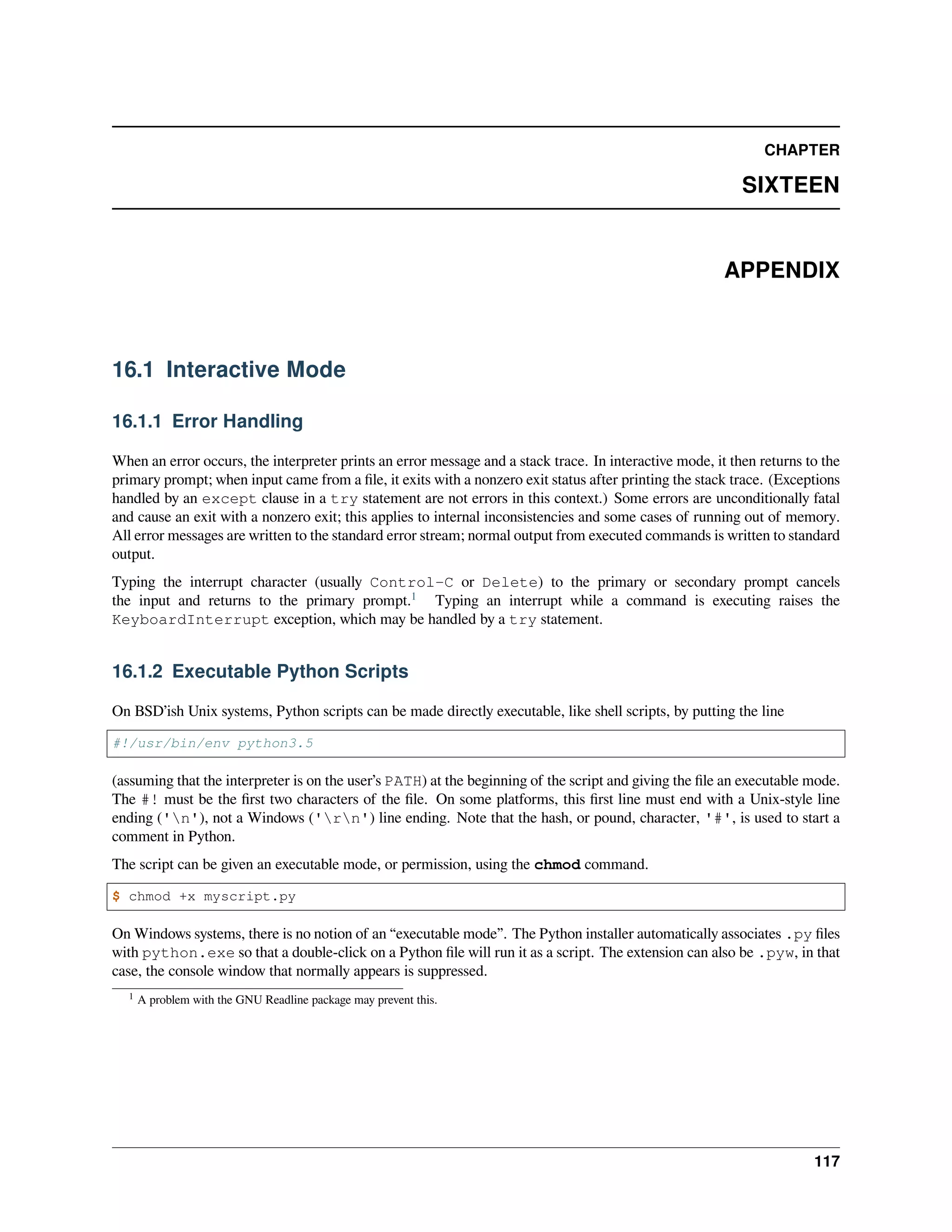 CHAPTER
SIXTEEN
APPENDIX
16.1 Interactive Mode
16.1.1 Error Handling
When an error occurs, the interpreter prints an error message and a stack trace. In interactive mode, it then returns to the
primary prompt; when input came from a ﬁle, it exits with a nonzero exit status after printing the stack trace. (Exceptions
handled by an except clause in a try statement are not errors in this context.) Some errors are unconditionally fatal
and cause an exit with a nonzero exit; this applies to internal inconsistencies and some cases of running out of memory.
All error messages are written to the standard error stream; normal output from executed commands is written to standard
output.
Typing the interrupt character (usually Control-C or Delete) to the primary or secondary prompt cancels
the input and returns to the primary prompt.1
Typing an interrupt while a command is executing raises the
KeyboardInterrupt exception, which may be handled by a try statement.
16.1.2 Executable Python Scripts
On BSD’ish Unix systems, Python scripts can be made directly executable, like shell scripts, by putting the line
#!/usr/bin/env python3.5
(assuming that the interpreter is on the user’s PATH) at the beginning of the script and giving the ﬁle an executable mode.
The #! must be the ﬁrst two characters of the ﬁle. On some platforms, this ﬁrst line must end with a Unix-style line
ending ('n'), not a Windows ('rn') line ending. Note that the hash, or pound, character, '#', is used to start a
comment in Python.
The script can be given an executable mode, or permission, using the chmod command.
$ chmod +x myscript.py
On Windows systems, there is no notion of an “executable mode”. The Python installer automatically associates .py ﬁles
with python.exe so that a double-click on a Python ﬁle will run it as a script. The extension can also be .pyw, in that
case, the console window that normally appears is suppressed.
1 A problem with the GNU Readline package may prevent this.
117
 