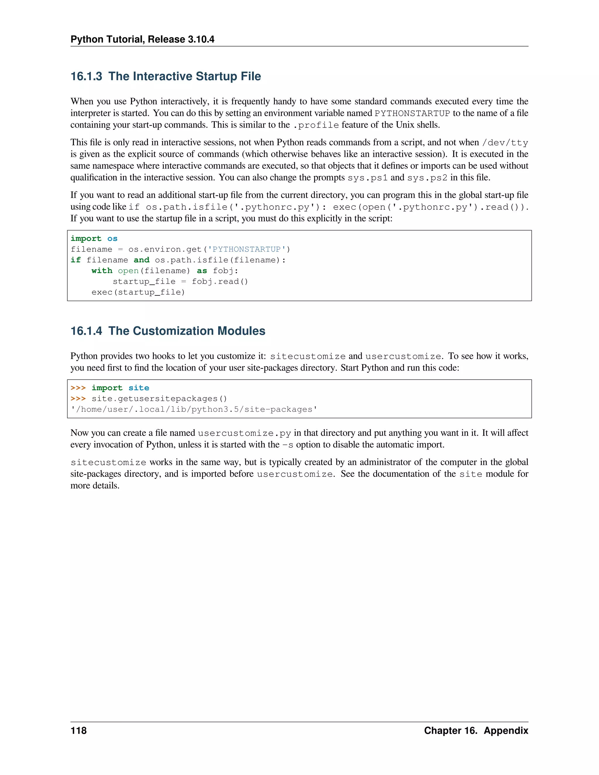 Python Tutorial, Release 3.10.4
16.1.3 The Interactive Startup File
When you use Python interactively, it is frequently handy to have some standard commands executed every time the
interpreter is started. You can do this by setting an environment variable named PYTHONSTARTUP to the name of a ﬁle
containing your start-up commands. This is similar to the .profile feature of the Unix shells.
This ﬁle is only read in interactive sessions, not when Python reads commands from a script, and not when /dev/tty
is given as the explicit source of commands (which otherwise behaves like an interactive session). It is executed in the
same namespace where interactive commands are executed, so that objects that it deﬁnes or imports can be used without
qualiﬁcation in the interactive session. You can also change the prompts sys.ps1 and sys.ps2 in this ﬁle.
If you want to read an additional start-up ﬁle from the current directory, you can program this in the global start-up ﬁle
using code like if os.path.isfile('.pythonrc.py'): exec(open('.pythonrc.py').read()).
If you want to use the startup ﬁle in a script, you must do this explicitly in the script:
import os
filename = os.environ.get('PYTHONSTARTUP')
if filename and os.path.isfile(filename):
with open(filename) as fobj:
startup_file = fobj.read()
exec(startup_file)
16.1.4 The Customization Modules
Python provides two hooks to let you customize it: sitecustomize and usercustomize. To see how it works,
you need ﬁrst to ﬁnd the location of your user site-packages directory. Start Python and run this code:
>>> import site
>>> site.getusersitepackages()
'/home/user/.local/lib/python3.5/site-packages'
Now you can create a ﬁle named usercustomize.py in that directory and put anything you want in it. It will aﬀect
every invocation of Python, unless it is started with the -s option to disable the automatic import.
sitecustomize works in the same way, but is typically created by an administrator of the computer in the global
site-packages directory, and is imported before usercustomize. See the documentation of the site module for
more details.
118 Chapter 16. Appendix
 