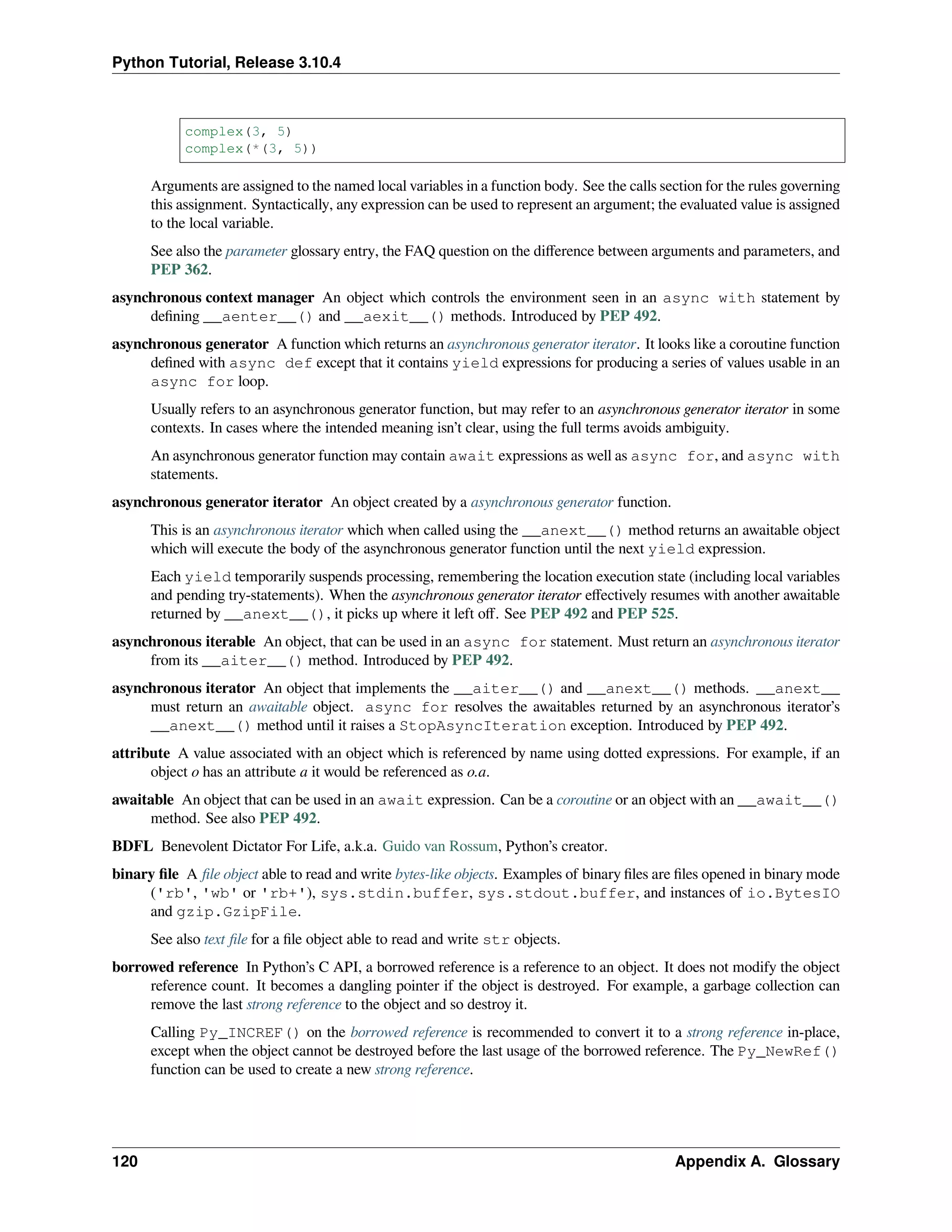 Python Tutorial, Release 3.10.4
complex(3, 5)
complex(*(3, 5))
Arguments are assigned to the named local variables in a function body. See the calls section for the rules governing
this assignment. Syntactically, any expression can be used to represent an argument; the evaluated value is assigned
to the local variable.
See also the parameter glossary entry, the FAQ question on the diﬀerence between arguments and parameters, and
PEP 362.
asynchronous context manager An object which controls the environment seen in an async with statement by
deﬁning __aenter__() and __aexit__() methods. Introduced by PEP 492.
asynchronous generator A function which returns an asynchronous generator iterator. It looks like a coroutine function
deﬁned with async def except that it contains yield expressions for producing a series of values usable in an
async for loop.
Usually refers to an asynchronous generator function, but may refer to an asynchronous generator iterator in some
contexts. In cases where the intended meaning isn’t clear, using the full terms avoids ambiguity.
An asynchronous generator function may contain await expressions as well as async for, and async with
statements.
asynchronous generator iterator An object created by a asynchronous generator function.
This is an asynchronous iterator which when called using the __anext__() method returns an awaitable object
which will execute the body of the asynchronous generator function until the next yield expression.
Each yield temporarily suspends processing, remembering the location execution state (including local variables
and pending try-statements). When the asynchronous generator iterator eﬀectively resumes with another awaitable
returned by __anext__(), it picks up where it left oﬀ. See PEP 492 and PEP 525.
asynchronous iterable An object, that can be used in an async for statement. Must return an asynchronous iterator
from its __aiter__() method. Introduced by PEP 492.
asynchronous iterator An object that implements the __aiter__() and __anext__() methods. __anext__
must return an awaitable object. async for resolves the awaitables returned by an asynchronous iterator’s
__anext__() method until it raises a StopAsyncIteration exception. Introduced by PEP 492.
attribute A value associated with an object which is referenced by name using dotted expressions. For example, if an
object o has an attribute a it would be referenced as o.a.
awaitable An object that can be used in an await expression. Can be a coroutine or an object with an __await__()
method. See also PEP 492.
BDFL Benevolent Dictator For Life, a.k.a. Guido van Rossum, Python’s creator.
binary ﬁle A ﬁle object able to read and write bytes-like objects. Examples of binary ﬁles are ﬁles opened in binary mode
('rb', 'wb' or 'rb+'), sys.stdin.buffer, sys.stdout.buffer, and instances of io.BytesIO
and gzip.GzipFile.
See also text ﬁle for a ﬁle object able to read and write str objects.
borrowed reference In Python’s C API, a borrowed reference is a reference to an object. It does not modify the object
reference count. It becomes a dangling pointer if the object is destroyed. For example, a garbage collection can
remove the last strong reference to the object and so destroy it.
Calling Py_INCREF() on the borrowed reference is recommended to convert it to a strong reference in-place,
except when the object cannot be destroyed before the last usage of the borrowed reference. The Py_NewRef()
function can be used to create a new strong reference.
120 Appendix A. Glossary
 
