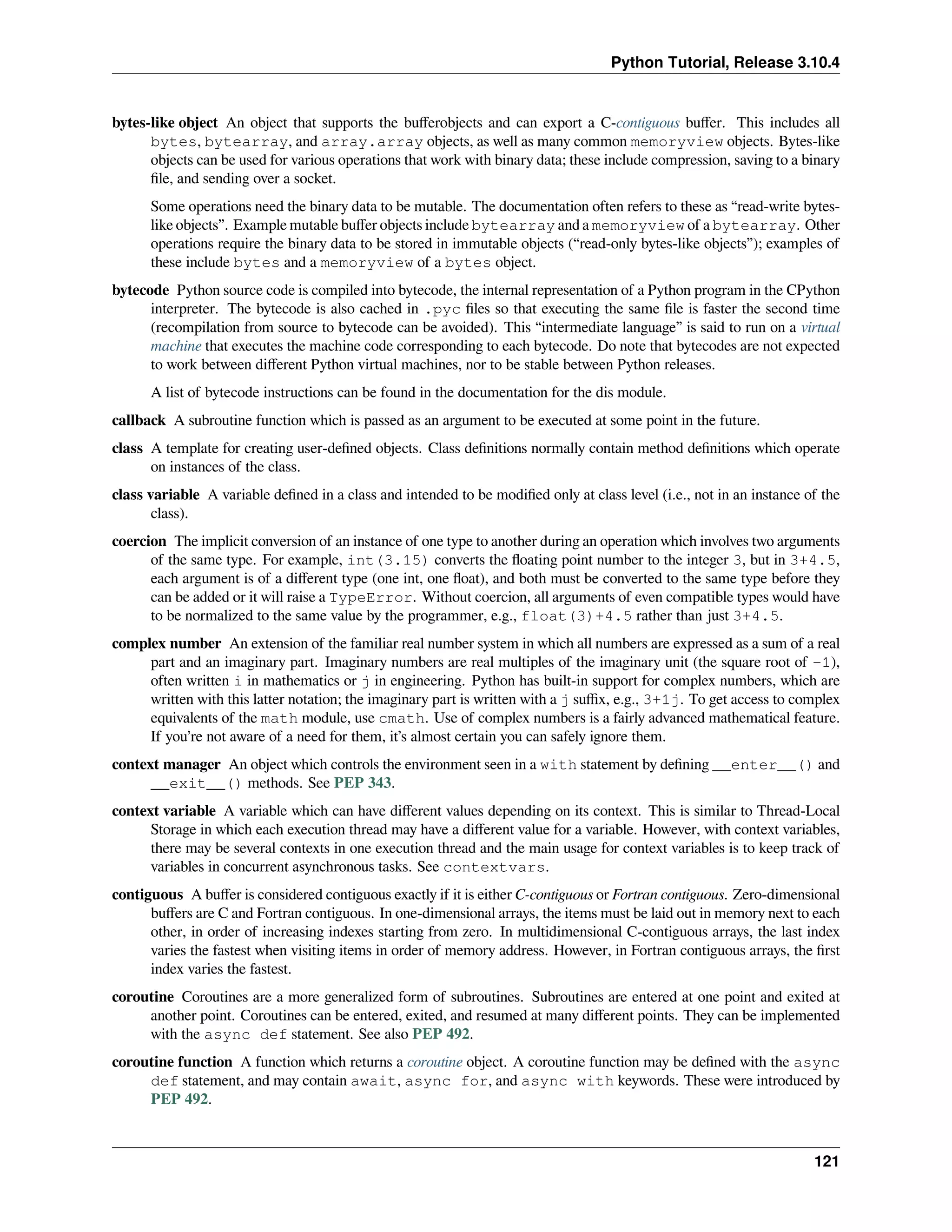 Python Tutorial, Release 3.10.4
bytes-like object An object that supports the buﬀerobjects and can export a C-contiguous buﬀer. This includes all
bytes, bytearray, and array.array objects, as well as many common memoryview objects. Bytes-like
objects can be used for various operations that work with binary data; these include compression, saving to a binary
ﬁle, and sending over a socket.
Some operations need the binary data to be mutable. The documentation often refers to these as “read-write bytes-
like objects”. Example mutable buﬀer objects include bytearray and a memoryview of a bytearray. Other
operations require the binary data to be stored in immutable objects (“read-only bytes-like objects”); examples of
these include bytes and a memoryview of a bytes object.
bytecode Python source code is compiled into bytecode, the internal representation of a Python program in the CPython
interpreter. The bytecode is also cached in .pyc ﬁles so that executing the same ﬁle is faster the second time
(recompilation from source to bytecode can be avoided). This “intermediate language” is said to run on a virtual
machine that executes the machine code corresponding to each bytecode. Do note that bytecodes are not expected
to work between diﬀerent Python virtual machines, nor to be stable between Python releases.
A list of bytecode instructions can be found in the documentation for the dis module.
callback A subroutine function which is passed as an argument to be executed at some point in the future.
class A template for creating user-deﬁned objects. Class deﬁnitions normally contain method deﬁnitions which operate
on instances of the class.
class variable A variable deﬁned in a class and intended to be modiﬁed only at class level (i.e., not in an instance of the
class).
coercion The implicit conversion of an instance of one type to another during an operation which involves two arguments
of the same type. For example, int(3.15) converts the ﬂoating point number to the integer 3, but in 3+4.5,
each argument is of a diﬀerent type (one int, one ﬂoat), and both must be converted to the same type before they
can be added or it will raise a TypeError. Without coercion, all arguments of even compatible types would have
to be normalized to the same value by the programmer, e.g., float(3)+4.5 rather than just 3+4.5.
complex number An extension of the familiar real number system in which all numbers are expressed as a sum of a real
part and an imaginary part. Imaginary numbers are real multiples of the imaginary unit (the square root of -1),
often written i in mathematics or j in engineering. Python has built-in support for complex numbers, which are
written with this latter notation; the imaginary part is written with a j suﬃx, e.g., 3+1j. To get access to complex
equivalents of the math module, use cmath. Use of complex numbers is a fairly advanced mathematical feature.
If you’re not aware of a need for them, it’s almost certain you can safely ignore them.
context manager An object which controls the environment seen in a with statement by deﬁning __enter__() and
__exit__() methods. See PEP 343.
context variable A variable which can have diﬀerent values depending on its context. This is similar to Thread-Local
Storage in which each execution thread may have a diﬀerent value for a variable. However, with context variables,
there may be several contexts in one execution thread and the main usage for context variables is to keep track of
variables in concurrent asynchronous tasks. See contextvars.
contiguous A buﬀer is considered contiguous exactly if it is either C-contiguous or Fortran contiguous. Zero-dimensional
buﬀers are C and Fortran contiguous. In one-dimensional arrays, the items must be laid out in memory next to each
other, in order of increasing indexes starting from zero. In multidimensional C-contiguous arrays, the last index
varies the fastest when visiting items in order of memory address. However, in Fortran contiguous arrays, the ﬁrst
index varies the fastest.
coroutine Coroutines are a more generalized form of subroutines. Subroutines are entered at one point and exited at
another point. Coroutines can be entered, exited, and resumed at many diﬀerent points. They can be implemented
with the async def statement. See also PEP 492.
coroutine function A function which returns a coroutine object. A coroutine function may be deﬁned with the async
def statement, and may contain await, async for, and async with keywords. These were introduced by
PEP 492.
121
 