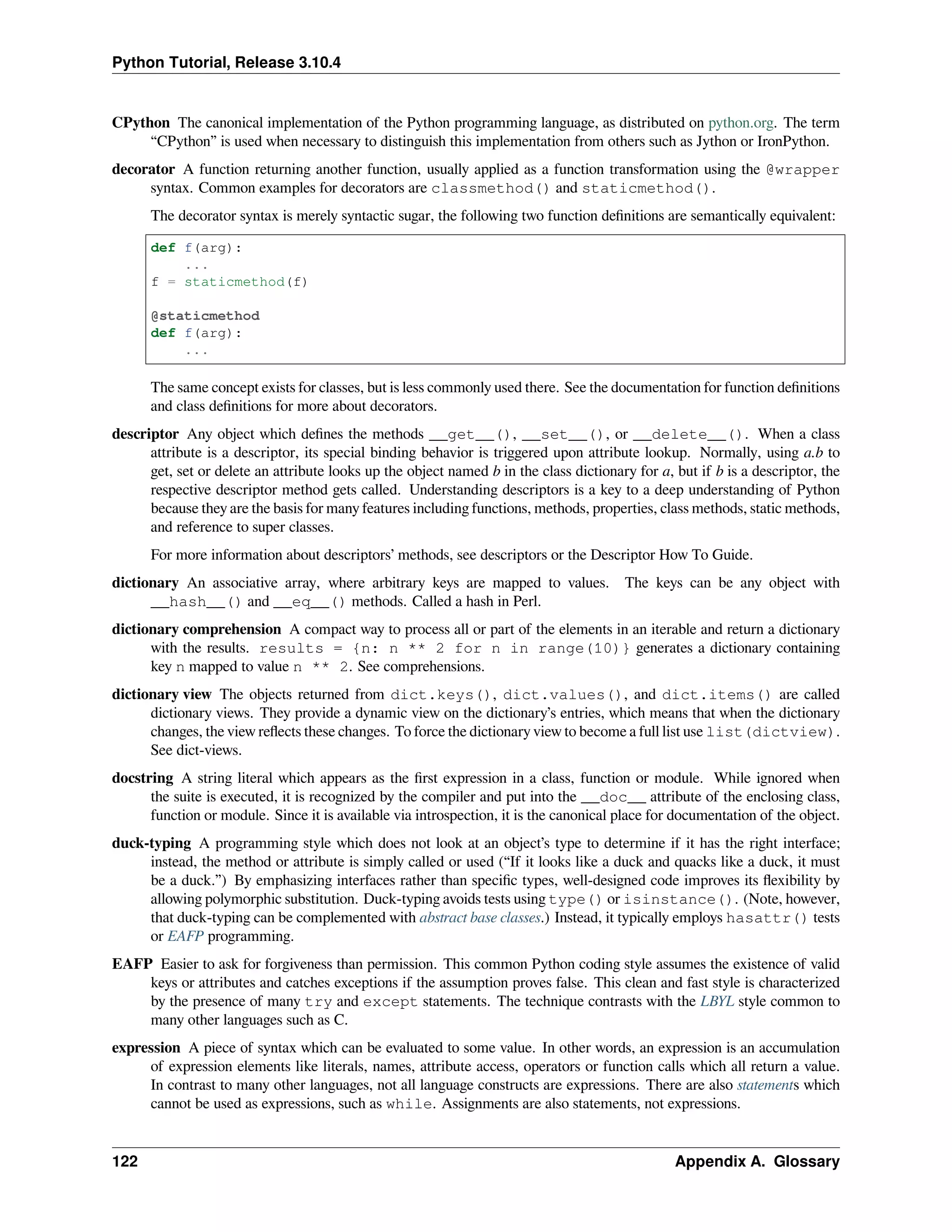 Python Tutorial, Release 3.10.4
CPython The canonical implementation of the Python programming language, as distributed on python.org. The term
“CPython” is used when necessary to distinguish this implementation from others such as Jython or IronPython.
decorator A function returning another function, usually applied as a function transformation using the @wrapper
syntax. Common examples for decorators are classmethod() and staticmethod().
The decorator syntax is merely syntactic sugar, the following two function deﬁnitions are semantically equivalent:
def f(arg):
...
f = staticmethod(f)
@staticmethod
def f(arg):
...
The same concept exists for classes, but is less commonly used there. See the documentation for function deﬁnitions
and class deﬁnitions for more about decorators.
descriptor Any object which deﬁnes the methods __get__(), __set__(), or __delete__(). When a class
attribute is a descriptor, its special binding behavior is triggered upon attribute lookup. Normally, using a.b to
get, set or delete an attribute looks up the object named b in the class dictionary for a, but if b is a descriptor, the
respective descriptor method gets called. Understanding descriptors is a key to a deep understanding of Python
because they are the basis for many features including functions, methods, properties, class methods, static methods,
and reference to super classes.
For more information about descriptors’ methods, see descriptors or the Descriptor How To Guide.
dictionary An associative array, where arbitrary keys are mapped to values. The keys can be any object with
__hash__() and __eq__() methods. Called a hash in Perl.
dictionary comprehension A compact way to process all or part of the elements in an iterable and return a dictionary
with the results. results = {n: n ** 2 for n in range(10)} generates a dictionary containing
key n mapped to value n ** 2. See comprehensions.
dictionary view The objects returned from dict.keys(), dict.values(), and dict.items() are called
dictionary views. They provide a dynamic view on the dictionary’s entries, which means that when the dictionary
changes, the view reﬂects these changes. To force the dictionary view to become a full list use list(dictview).
See dict-views.
docstring A string literal which appears as the ﬁrst expression in a class, function or module. While ignored when
the suite is executed, it is recognized by the compiler and put into the __doc__ attribute of the enclosing class,
function or module. Since it is available via introspection, it is the canonical place for documentation of the object.
duck-typing A programming style which does not look at an object’s type to determine if it has the right interface;
instead, the method or attribute is simply called or used (“If it looks like a duck and quacks like a duck, it must
be a duck.”) By emphasizing interfaces rather than speciﬁc types, well-designed code improves its ﬂexibility by
allowing polymorphic substitution. Duck-typing avoids tests using type() or isinstance(). (Note, however,
that duck-typing can be complemented with abstract base classes.) Instead, it typically employs hasattr() tests
or EAFP programming.
EAFP Easier to ask for forgiveness than permission. This common Python coding style assumes the existence of valid
keys or attributes and catches exceptions if the assumption proves false. This clean and fast style is characterized
by the presence of many try and except statements. The technique contrasts with the LBYL style common to
many other languages such as C.
expression A piece of syntax which can be evaluated to some value. In other words, an expression is an accumulation
of expression elements like literals, names, attribute access, operators or function calls which all return a value.
In contrast to many other languages, not all language constructs are expressions. There are also statements which
cannot be used as expressions, such as while. Assignments are also statements, not expressions.
122 Appendix A. Glossary
 