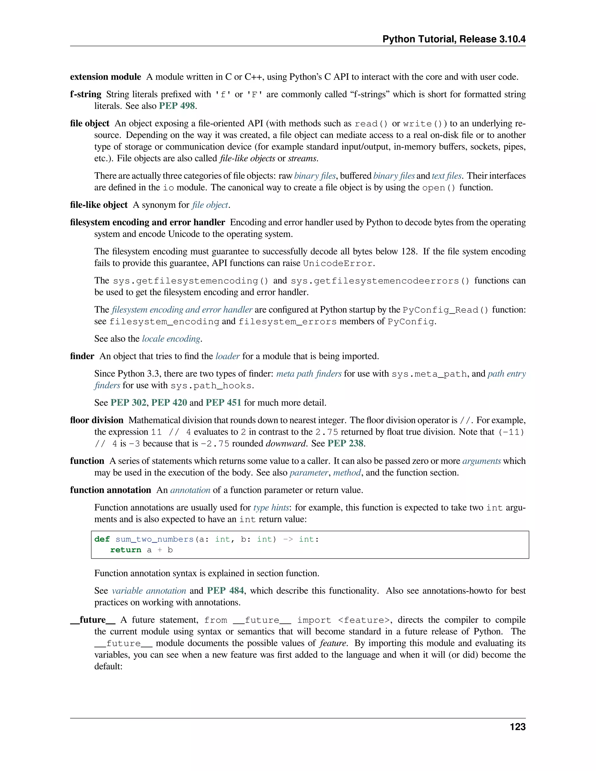 Python Tutorial, Release 3.10.4
extension module A module written in C or C++, using Python’s C API to interact with the core and with user code.
f-string String literals preﬁxed with 'f' or 'F' are commonly called “f-strings” which is short for formatted string
literals. See also PEP 498.
ﬁle object An object exposing a ﬁle-oriented API (with methods such as read() or write()) to an underlying re-
source. Depending on the way it was created, a ﬁle object can mediate access to a real on-disk ﬁle or to another
type of storage or communication device (for example standard input/output, in-memory buﬀers, sockets, pipes,
etc.). File objects are also called ﬁle-like objects or streams.
There are actually three categories of ﬁle objects: raw binary ﬁles, buﬀered binary ﬁles and text ﬁles. Their interfaces
are deﬁned in the io module. The canonical way to create a ﬁle object is by using the open() function.
ﬁle-like object A synonym for ﬁle object.
ﬁlesystem encoding and error handler Encoding and error handler used by Python to decode bytes from the operating
system and encode Unicode to the operating system.
The ﬁlesystem encoding must guarantee to successfully decode all bytes below 128. If the ﬁle system encoding
fails to provide this guarantee, API functions can raise UnicodeError.
The sys.getfilesystemencoding() and sys.getfilesystemencodeerrors() functions can
be used to get the ﬁlesystem encoding and error handler.
The ﬁlesystem encoding and error handler are conﬁgured at Python startup by the PyConfig_Read() function:
see filesystem_encoding and filesystem_errors members of PyConfig.
See also the locale encoding.
ﬁnder An object that tries to ﬁnd the loader for a module that is being imported.
Since Python 3.3, there are two types of ﬁnder: meta path ﬁnders for use with sys.meta_path, and path entry
ﬁnders for use with sys.path_hooks.
See PEP 302, PEP 420 and PEP 451 for much more detail.
ﬂoor division Mathematical division that rounds down to nearest integer. The ﬂoor division operator is //. For example,
the expression 11 // 4 evaluates to 2 in contrast to the 2.75 returned by ﬂoat true division. Note that (-11)
// 4 is -3 because that is -2.75 rounded downward. See PEP 238.
function A series of statements which returns some value to a caller. It can also be passed zero or more arguments which
may be used in the execution of the body. See also parameter, method, and the function section.
function annotation An annotation of a function parameter or return value.
Function annotations are usually used for type hints: for example, this function is expected to take two int argu-
ments and is also expected to have an int return value:
def sum_two_numbers(a: int, b: int) -> int:
return a + b
Function annotation syntax is explained in section function.
See variable annotation and PEP 484, which describe this functionality. Also see annotations-howto for best
practices on working with annotations.
__future__ A future statement, from __future__ import <feature>, directs the compiler to compile
the current module using syntax or semantics that will become standard in a future release of Python. The
__future__ module documents the possible values of feature. By importing this module and evaluating its
variables, you can see when a new feature was ﬁrst added to the language and when it will (or did) become the
default:
123
 