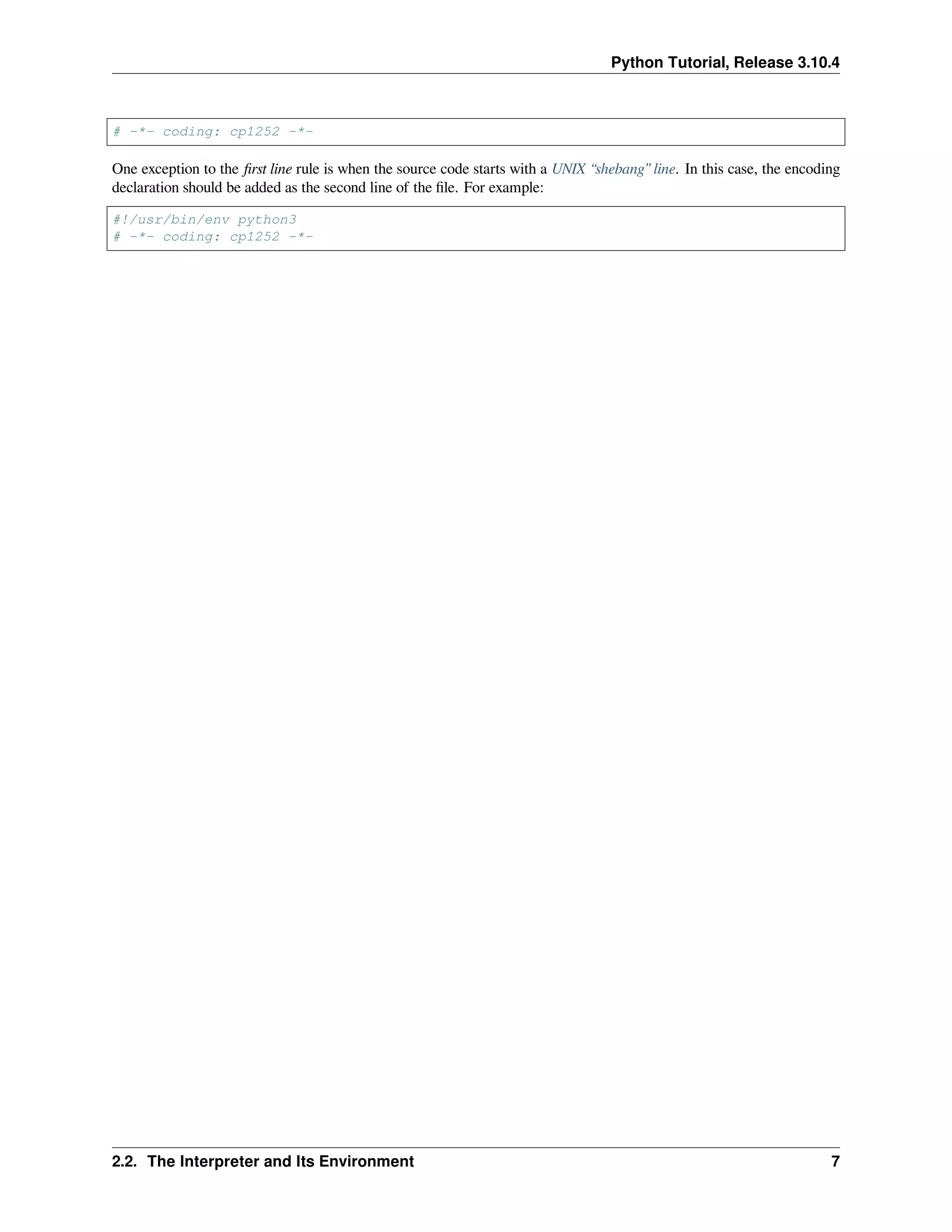 Python Tutorial, Release 3.10.4
# -*- coding: cp1252 -*-
One exception to the ﬁrst line rule is when the source code starts with a UNIX “shebang” line. In this case, the encoding
declaration should be added as the second line of the ﬁle. For example:
#!/usr/bin/env python3
# -*- coding: cp1252 -*-
2.2. The Interpreter and Its Environment 7
 