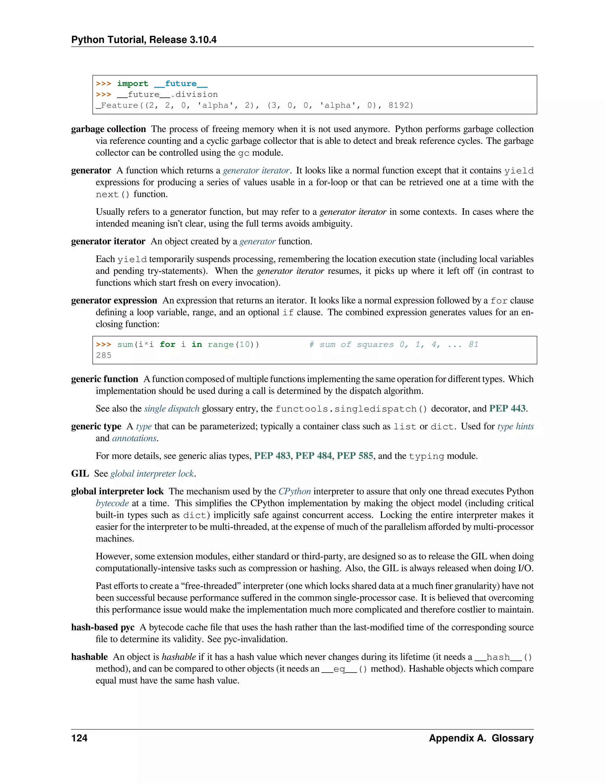 Python Tutorial, Release 3.10.4
>>> import __future__
>>> __future__.division
_Feature((2, 2, 0, 'alpha', 2), (3, 0, 0, 'alpha', 0), 8192)
garbage collection The process of freeing memory when it is not used anymore. Python performs garbage collection
via reference counting and a cyclic garbage collector that is able to detect and break reference cycles. The garbage
collector can be controlled using the gc module.
generator A function which returns a generator iterator. It looks like a normal function except that it contains yield
expressions for producing a series of values usable in a for-loop or that can be retrieved one at a time with the
next() function.
Usually refers to a generator function, but may refer to a generator iterator in some contexts. In cases where the
intended meaning isn’t clear, using the full terms avoids ambiguity.
generator iterator An object created by a generator function.
Each yield temporarily suspends processing, remembering the location execution state (including local variables
and pending try-statements). When the generator iterator resumes, it picks up where it left oﬀ (in contrast to
functions which start fresh on every invocation).
generator expression An expression that returns an iterator. It looks like a normal expression followed by a for clause
deﬁning a loop variable, range, and an optional if clause. The combined expression generates values for an en-
closing function:
>>> sum(i*i for i in range(10)) # sum of squares 0, 1, 4, ... 81
285
generic function A function composed of multiple functions implementing the same operation for diﬀerent types. Which
implementation should be used during a call is determined by the dispatch algorithm.
See also the single dispatch glossary entry, the functools.singledispatch() decorator, and PEP 443.
generic type A type that can be parameterized; typically a container class such as list or dict. Used for type hints
and annotations.
For more details, see generic alias types, PEP 483, PEP 484, PEP 585, and the typing module.
GIL See global interpreter lock.
global interpreter lock The mechanism used by the CPython interpreter to assure that only one thread executes Python
bytecode at a time. This simpliﬁes the CPython implementation by making the object model (including critical
built-in types such as dict) implicitly safe against concurrent access. Locking the entire interpreter makes it
easier for the interpreter to be multi-threaded, at the expense of much of the parallelism aﬀorded by multi-processor
machines.
However, some extension modules, either standard or third-party, are designed so as to release the GIL when doing
computationally-intensive tasks such as compression or hashing. Also, the GIL is always released when doing I/O.
Past eﬀorts to create a “free-threaded” interpreter (one which locks shared data at a much ﬁner granularity) have not
been successful because performance suﬀered in the common single-processor case. It is believed that overcoming
this performance issue would make the implementation much more complicated and therefore costlier to maintain.
hash-based pyc A bytecode cache ﬁle that uses the hash rather than the last-modiﬁed time of the corresponding source
ﬁle to determine its validity. See pyc-invalidation.
hashable An object is hashable if it has a hash value which never changes during its lifetime (it needs a __hash__()
method), and can be compared to other objects (it needs an __eq__() method). Hashable objects which compare
equal must have the same hash value.
124 Appendix A. Glossary
 