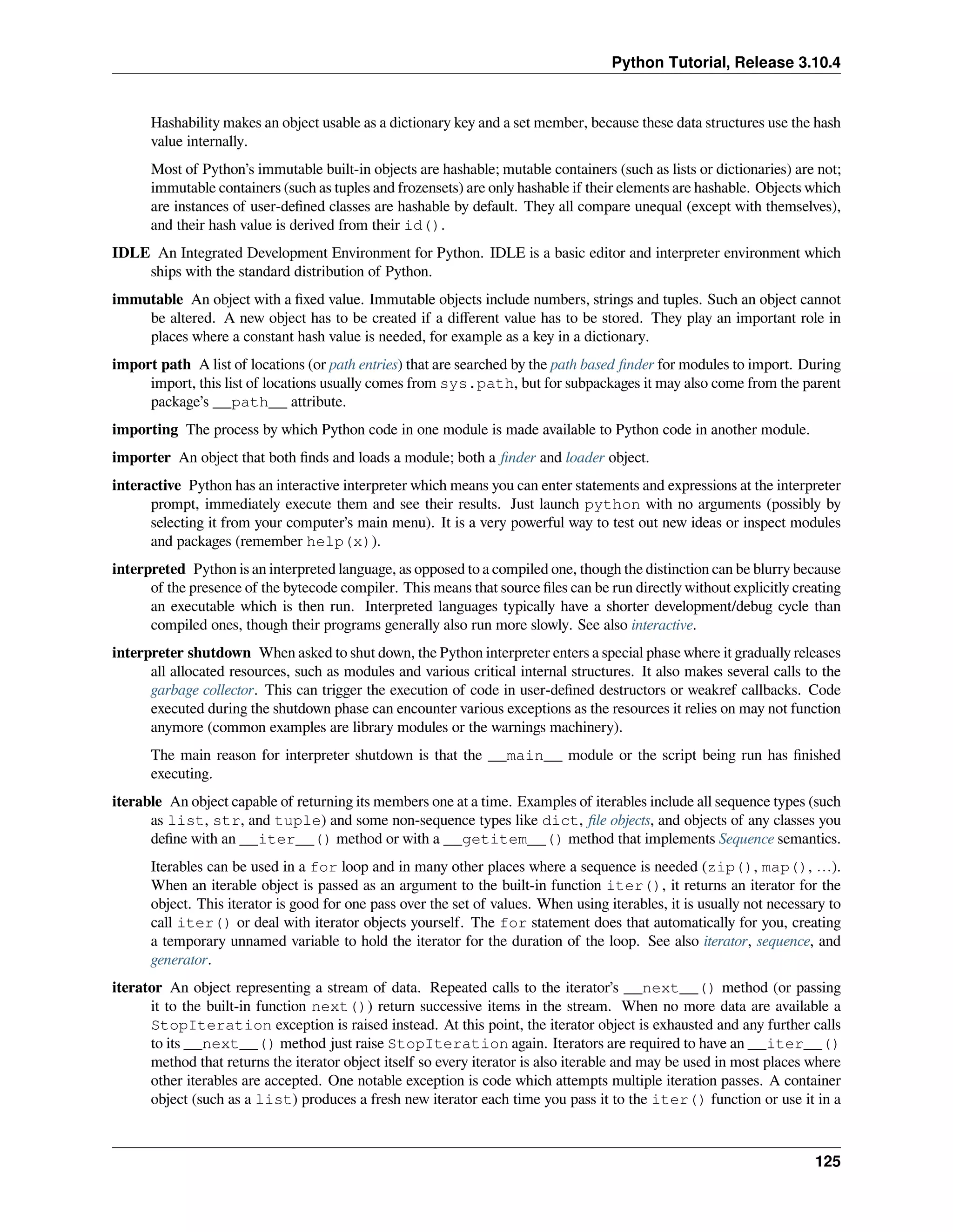 Python Tutorial, Release 3.10.4
Hashability makes an object usable as a dictionary key and a set member, because these data structures use the hash
value internally.
Most of Python’s immutable built-in objects are hashable; mutable containers (such as lists or dictionaries) are not;
immutable containers (such as tuples and frozensets) are only hashable if their elements are hashable. Objects which
are instances of user-deﬁned classes are hashable by default. They all compare unequal (except with themselves),
and their hash value is derived from their id().
IDLE An Integrated Development Environment for Python. IDLE is a basic editor and interpreter environment which
ships with the standard distribution of Python.
immutable An object with a ﬁxed value. Immutable objects include numbers, strings and tuples. Such an object cannot
be altered. A new object has to be created if a diﬀerent value has to be stored. They play an important role in
places where a constant hash value is needed, for example as a key in a dictionary.
import path A list of locations (or path entries) that are searched by the path based ﬁnder for modules to import. During
import, this list of locations usually comes from sys.path, but for subpackages it may also come from the parent
package’s __path__ attribute.
importing The process by which Python code in one module is made available to Python code in another module.
importer An object that both ﬁnds and loads a module; both a ﬁnder and loader object.
interactive Python has an interactive interpreter which means you can enter statements and expressions at the interpreter
prompt, immediately execute them and see their results. Just launch python with no arguments (possibly by
selecting it from your computer’s main menu). It is a very powerful way to test out new ideas or inspect modules
and packages (remember help(x)).
interpreted Python is an interpreted language, as opposed to a compiled one, though the distinction can be blurry because
of the presence of the bytecode compiler. This means that source ﬁles can be run directly without explicitly creating
an executable which is then run. Interpreted languages typically have a shorter development/debug cycle than
compiled ones, though their programs generally also run more slowly. See also interactive.
interpreter shutdown When asked to shut down, the Python interpreter enters a special phase where it gradually releases
all allocated resources, such as modules and various critical internal structures. It also makes several calls to the
garbage collector. This can trigger the execution of code in user-deﬁned destructors or weakref callbacks. Code
executed during the shutdown phase can encounter various exceptions as the resources it relies on may not function
anymore (common examples are library modules or the warnings machinery).
The main reason for interpreter shutdown is that the __main__ module or the script being run has ﬁnished
executing.
iterable An object capable of returning its members one at a time. Examples of iterables include all sequence types (such
as list, str, and tuple) and some non-sequence types like dict, ﬁle objects, and objects of any classes you
deﬁne with an __iter__() method or with a __getitem__() method that implements Sequence semantics.
Iterables can be used in a for loop and in many other places where a sequence is needed (zip(), map(), …).
When an iterable object is passed as an argument to the built-in function iter(), it returns an iterator for the
object. This iterator is good for one pass over the set of values. When using iterables, it is usually not necessary to
call iter() or deal with iterator objects yourself. The for statement does that automatically for you, creating
a temporary unnamed variable to hold the iterator for the duration of the loop. See also iterator, sequence, and
generator.
iterator An object representing a stream of data. Repeated calls to the iterator’s __next__() method (or passing
it to the built-in function next()) return successive items in the stream. When no more data are available a
StopIteration exception is raised instead. At this point, the iterator object is exhausted and any further calls
to its __next__() method just raise StopIteration again. Iterators are required to have an __iter__()
method that returns the iterator object itself so every iterator is also iterable and may be used in most places where
other iterables are accepted. One notable exception is code which attempts multiple iteration passes. A container
object (such as a list) produces a fresh new iterator each time you pass it to the iter() function or use it in a
125
 
